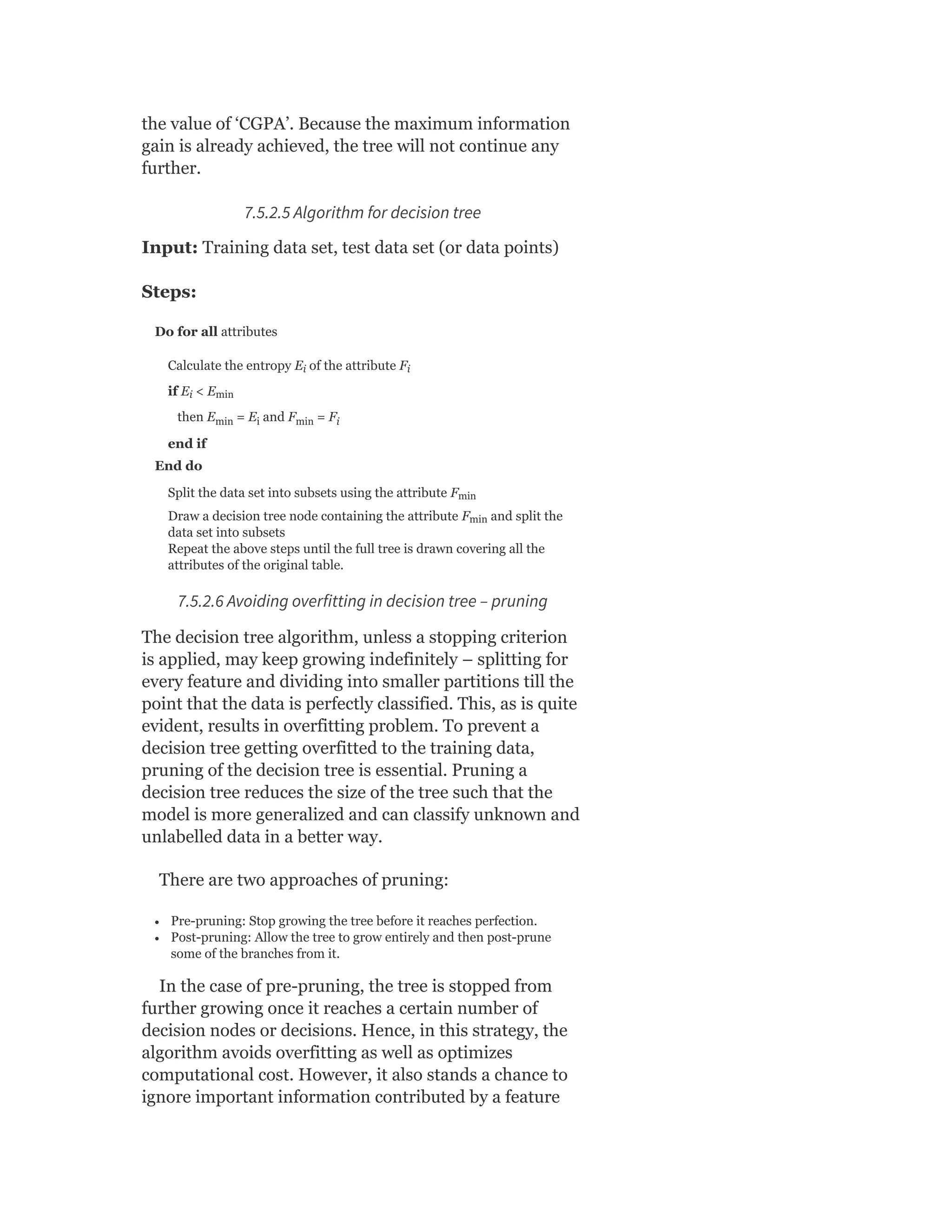 the value of ‘CGPA’. Because the maximum information
gain is already achieved, the tree will not continue any
further.
7.5.2.5 Algorithm for decision tree
Input: Training data set, test data set (or data points)
Steps:
Do for all attributes
Calculate the entropy E of the attribute F
if E < E
then E = E and F = F
end if
End do
Split the data set into subsets using the attribute F
Draw a decision tree node containing the attribute F and split the
data set into subsets
Repeat the above steps until the full tree is drawn covering all the
attributes of the original table.
7.5.2.6 Avoiding overfitting in decision tree – pruning
The decision tree algorithm, unless a stopping criterion
is applied, may keep growing indefinitely – splitting for
every feature and dividing into smaller partitions till the
point that the data is perfectly classified. This, as is quite
evident, results in overfitting problem. To prevent a
decision tree getting overfitted to the training data,
pruning of the decision tree is essential. Pruning a
decision tree reduces the size of the tree such that the
model is more generalized and can classify unknown and
unlabelled data in a better way.
There are two approaches of pruning:
Pre-pruning: Stop growing the tree before it reaches perfection.
Post-pruning: Allow the tree to grow entirely and then post-prune
some of the branches from it.
In the case of pre-pruning, the tree is stopped from
further growing once it reaches a certain number of
decision nodes or decisions. Hence, in this strategy, the
algorithm avoids overfitting as well as optimizes
computational cost. However, it also stands a chance to
ignore important information contributed by a feature
i i
i min
min i min i
min
min
 
