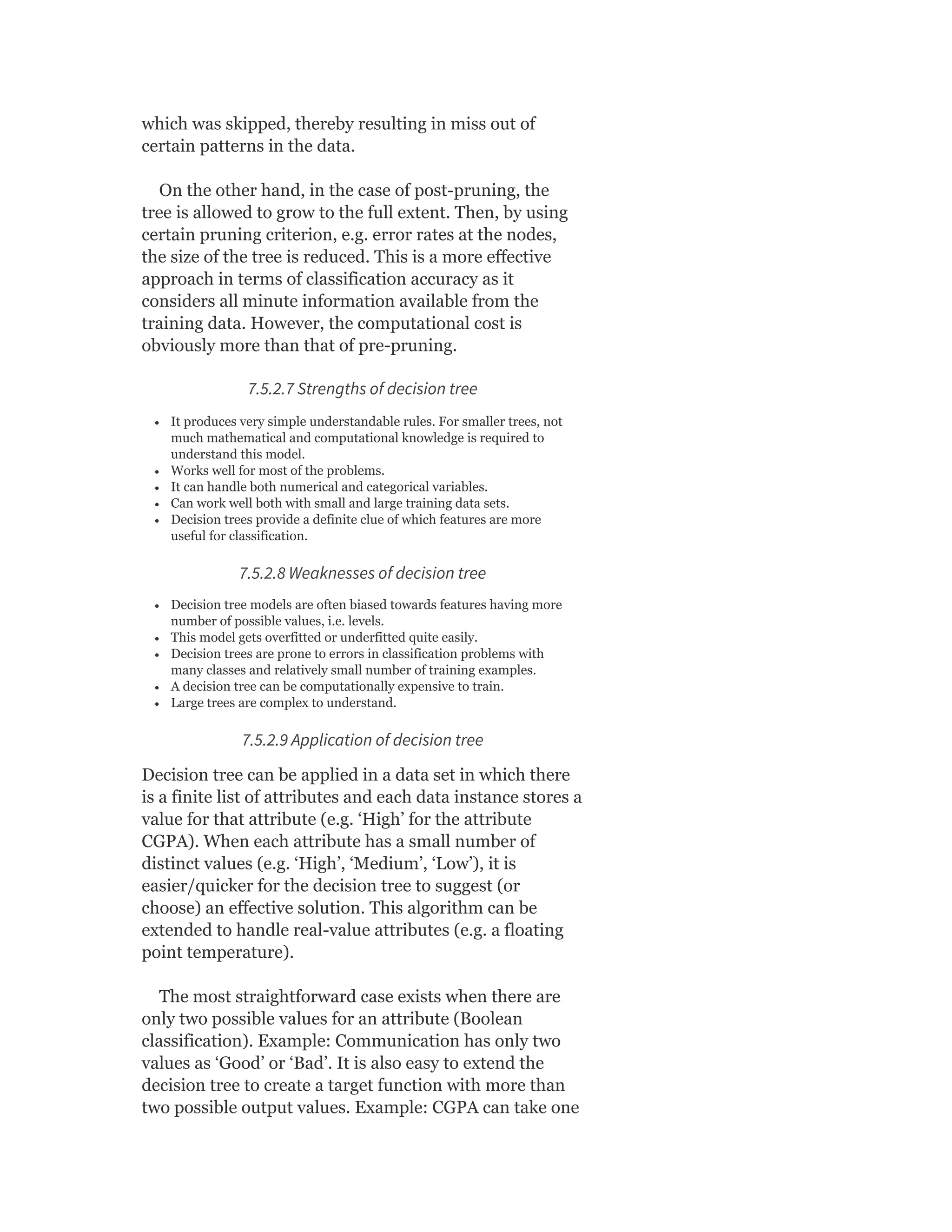 which was skipped, thereby resulting in miss out of
certain patterns in the data.
On the other hand, in the case of post-pruning, the
tree is allowed to grow to the full extent. Then, by using
certain pruning criterion, e.g. error rates at the nodes,
the size of the tree is reduced. This is a more effective
approach in terms of classification accuracy as it
considers all minute information available from the
training data. However, the computational cost is
obviously more than that of pre-pruning.
7.5.2.7 Strengths of decision tree
It produces very simple understandable rules. For smaller trees, not
much mathematical and computational knowledge is required to
understand this model.
Works well for most of the problems.
It can handle both numerical and categorical variables.
Can work well both with small and large training data sets.
Decision trees provide a definite clue of which features are more
useful for classification.
7.5.2.8 Weaknesses of decision tree
Decision tree models are often biased towards features having more
number of possible values, i.e. levels.
This model gets overfitted or underfitted quite easily.
Decision trees are prone to errors in classification problems with
many classes and relatively small number of training examples.
A decision tree can be computationally expensive to train.
Large trees are complex to understand.
7.5.2.9 Application of decision tree
Decision tree can be applied in a data set in which there
is a finite list of attributes and each data instance stores a
value for that attribute (e.g. ‘High’ for the attribute
CGPA). When each attribute has a small number of
distinct values (e.g. ‘High’, ‘Medium’, ‘Low’), it is
easier/quicker for the decision tree to suggest (or
choose) an effective solution. This algorithm can be
extended to handle real-value attributes (e.g. a floating
point temperature).
The most straightforward case exists when there are
only two possible values for an attribute (Boolean
classification). Example: Communication has only two
values as ‘Good’ or ‘Bad’. It is also easy to extend the
decision tree to create a target function with more than
two possible output values. Example: CGPA can take one
 