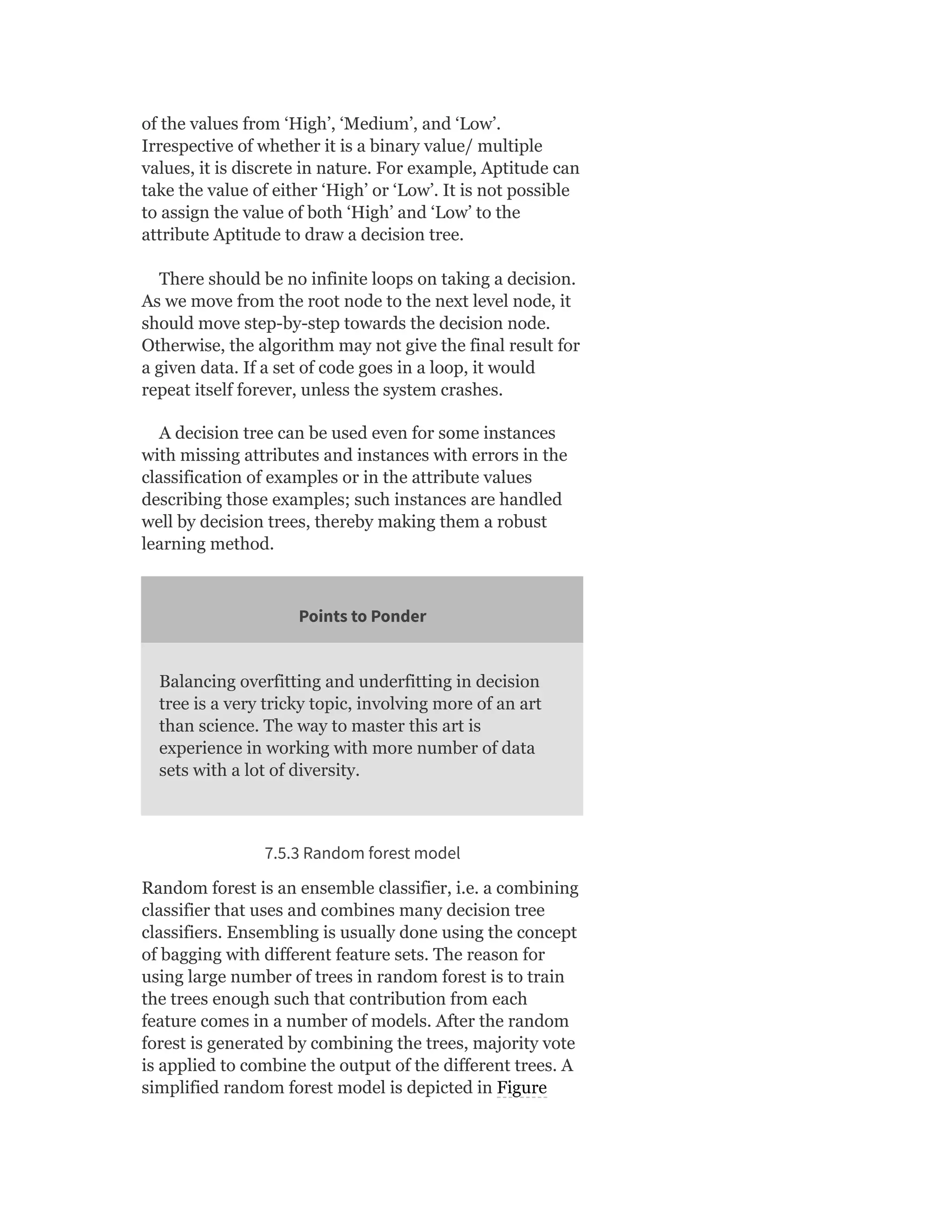 of the values from ‘High’, ‘Medium’, and ‘Low’.
Irrespective of whether it is a binary value/ multiple
values, it is discrete in nature. For example, Aptitude can
take the value of either ‘High’ or ‘Low’. It is not possible
to assign the value of both ‘High’ and ‘Low’ to the
attribute Aptitude to draw a decision tree.
There should be no infinite loops on taking a decision.
As we move from the root node to the next level node, it
should move step-by-step towards the decision node.
Otherwise, the algorithm may not give the final result for
a given data. If a set of code goes in a loop, it would
repeat itself forever, unless the system crashes.
A decision tree can be used even for some instances
with missing attributes and instances with errors in the
classification of examples or in the attribute values
describing those examples; such instances are handled
well by decision trees, thereby making them a robust
learning method.
Points to Ponder
Balancing overfitting and underfitting in decision
tree is a very tricky topic, involving more of an art
than science. The way to master this art is
experience in working with more number of data
sets with a lot of diversity.
7.5.3 Random forest model
Random forest is an ensemble classifier, i.e. a combining
classifier that uses and combines many decision tree
classifiers. Ensembling is usually done using the concept
of bagging with different feature sets. The reason for
using large number of trees in random forest is to train
the trees enough such that contribution from each
feature comes in a number of models. After the random
forest is generated by combining the trees, majority vote
is applied to combine the output of the different trees. A
simplified random forest model is depicted in Figure
 