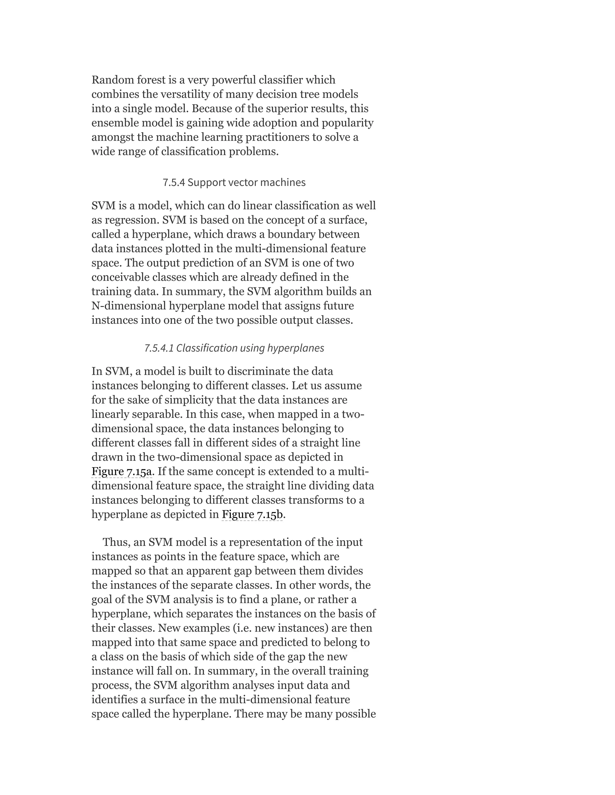 Random forest is a very powerful classifier which
combines the versatility of many decision tree models
into a single model. Because of the superior results, this
ensemble model is gaining wide adoption and popularity
amongst the machine learning practitioners to solve a
wide range of classification problems.
7.5.4 Support vector machines
SVM is a model, which can do linear classification as well
as regression. SVM is based on the concept of a surface,
called a hyperplane, which draws a boundary between
data instances plotted in the multi-dimensional feature
space. The output prediction of an SVM is one of two
conceivable classes which are already defined in the
training data. In summary, the SVM algorithm builds an
N-dimensional hyperplane model that assigns future
instances into one of the two possible output classes.
7.5.4.1 Classification using hyperplanes
In SVM, a model is built to discriminate the data
instances belonging to different classes. Let us assume
for the sake of simplicity that the data instances are
linearly separable. In this case, when mapped in a two-
dimensional space, the data instances belonging to
different classes fall in different sides of a straight line
drawn in the two-dimensional space as depicted in
Figure 7.15a. If the same concept is extended to a multi-
dimensional feature space, the straight line dividing data
instances belonging to different classes transforms to a
hyperplane as depicted in Figure 7.15b.
Thus, an SVM model is a representation of the input
instances as points in the feature space, which are
mapped so that an apparent gap between them divides
the instances of the separate classes. In other words, the
goal of the SVM analysis is to find a plane, or rather a
hyperplane, which separates the instances on the basis of
their classes. New examples (i.e. new instances) are then
mapped into that same space and predicted to belong to
a class on the basis of which side of the gap the new
instance will fall on. In summary, in the overall training
process, the SVM algorithm analyses input data and
identifies a surface in the multi-dimensional feature
space called the hyperplane. There may be many possible
 