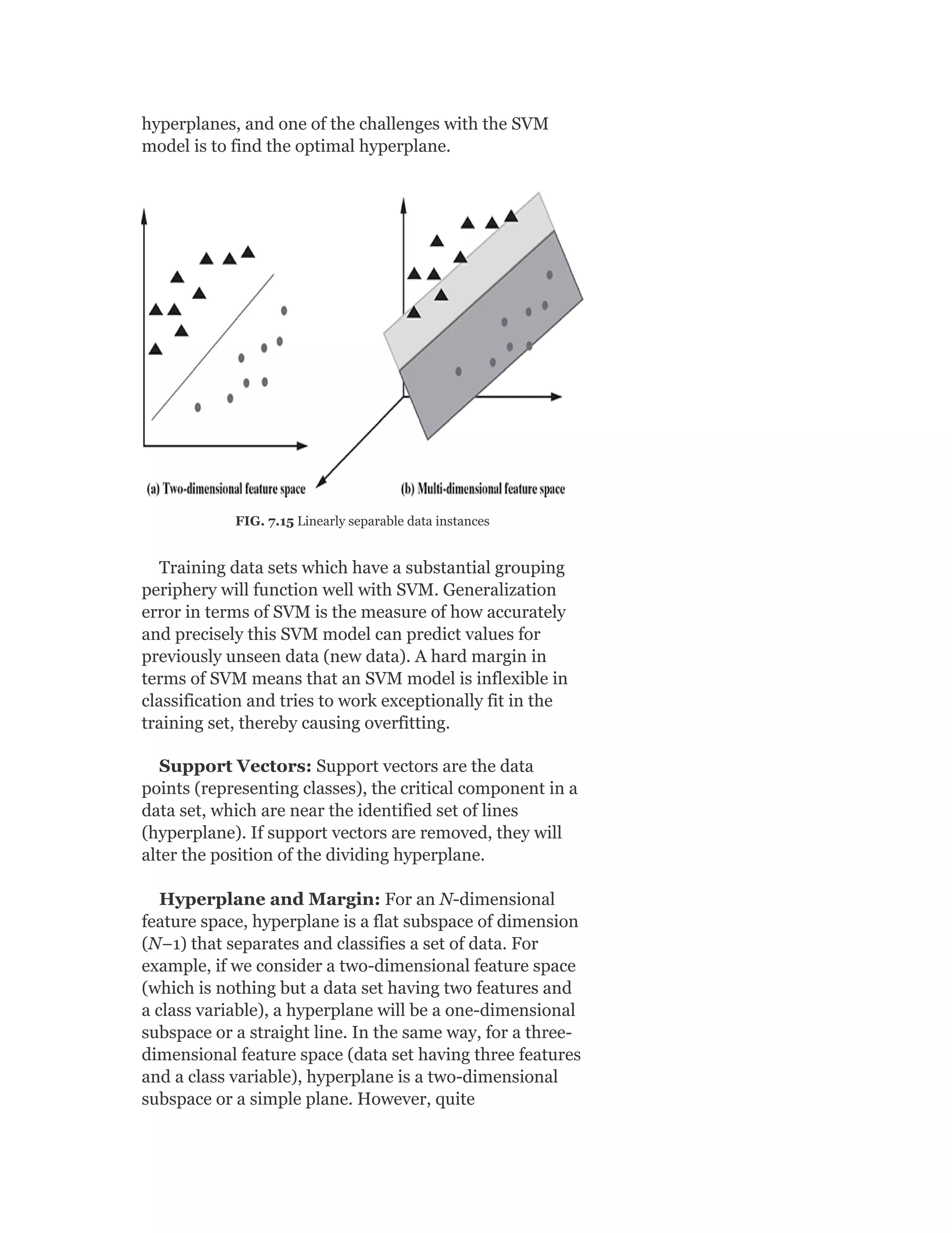 hyperplanes, and one of the challenges with the SVM
model is to find the optimal hyperplane.
FIG. 7.15 Linearly separable data instances
Training data sets which have a substantial grouping
periphery will function well with SVM. Generalization
error in terms of SVM is the measure of how accurately
and precisely this SVM model can predict values for
previously unseen data (new data). A hard margin in
terms of SVM means that an SVM model is inflexible in
classification and tries to work exceptionally fit in the
training set, thereby causing overfitting.
Support Vectors: Support vectors are the data
points (representing classes), the critical component in a
data set, which are near the identified set of lines
(hyperplane). If support vectors are removed, they will
alter the position of the dividing hyperplane.
Hyperplane and Margin: For an N-dimensional
feature space, hyperplane is a flat subspace of dimension
(N−1) that separates and classifies a set of data. For
example, if we consider a two-dimensional feature space
(which is nothing but a data set having two features and
a class variable), a hyperplane will be a one-dimensional
subspace or a straight line. In the same way, for a three-
dimensional feature space (data set having three features
and a class variable), hyperplane is a two-dimensional
subspace or a simple plane. However, quite
 