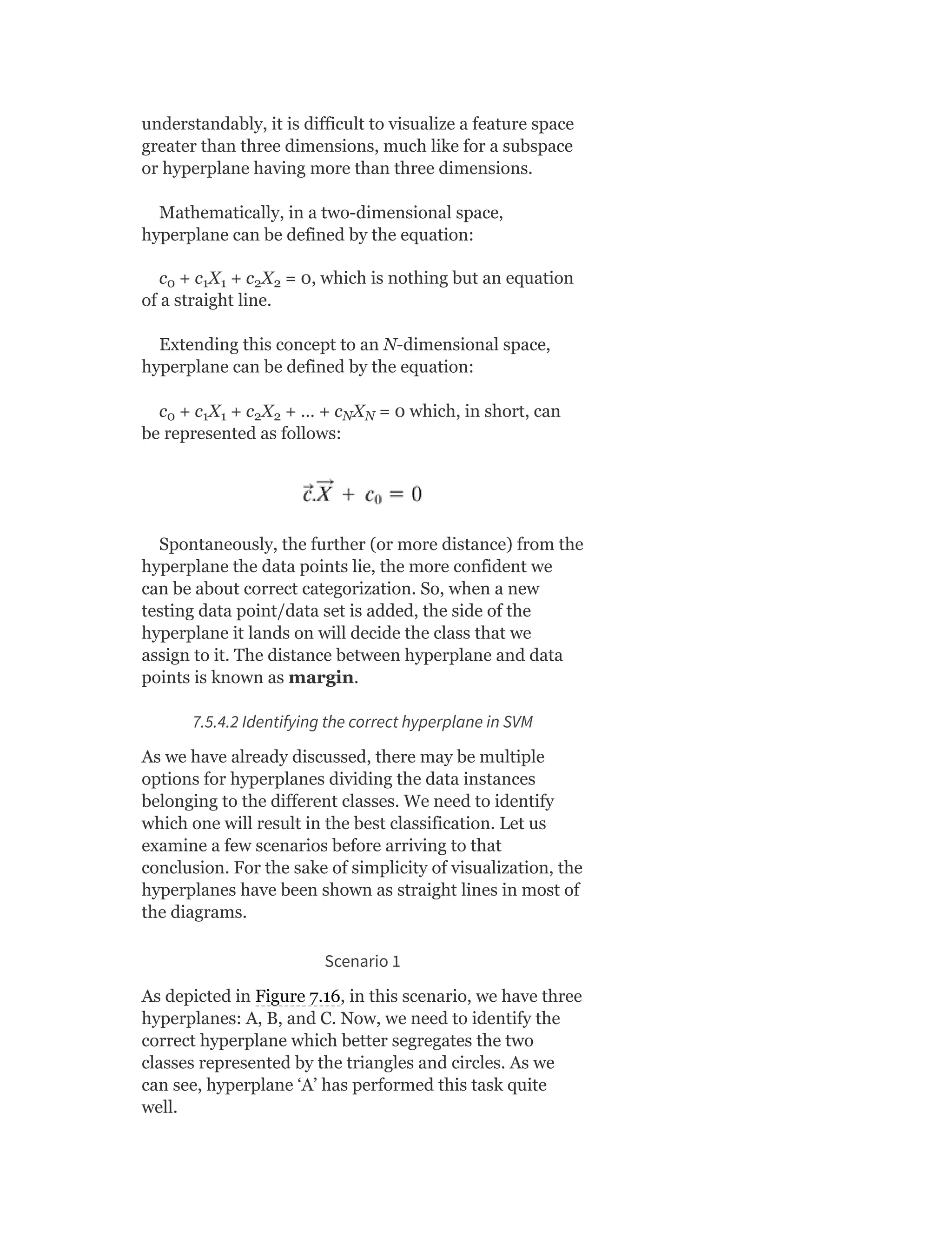 understandably, it is difficult to visualize a feature space
greater than three dimensions, much like for a subspace
or hyperplane having more than three dimensions.
Mathematically, in a two-dimensional space,
hyperplane can be defined by the equation:
c + c X + c X = 0, which is nothing but an equation
of a straight line.
Extending this concept to an N-dimensional space,
hyperplane can be defined by the equation:
c + c X + c X + … + c X = 0 which, in short, can
be represented as follows:
Spontaneously, the further (or more distance) from the
hyperplane the data points lie, the more confident we
can be about correct categorization. So, when a new
testing data point/data set is added, the side of the
hyperplane it lands on will decide the class that we
assign to it. The distance between hyperplane and data
points is known as margin.
7.5.4.2 Identifying the correct hyperplane in SVM
As we have already discussed, there may be multiple
options for hyperplanes dividing the data instances
belonging to the different classes. We need to identify
which one will result in the best classification. Let us
examine a few scenarios before arriving to that
conclusion. For the sake of simplicity of visualization, the
hyperplanes have been shown as straight lines in most of
the diagrams.
Scenario 1
As depicted in Figure 7.16, in this scenario, we have three
hyperplanes: A, B, and C. Now, we need to identify the
correct hyperplane which better segregates the two
classes represented by the triangles and circles. As we
can see, hyperplane ‘A’ has performed this task quite
well.
0 1 1 2 2
0 1 1 2 2 N N
 