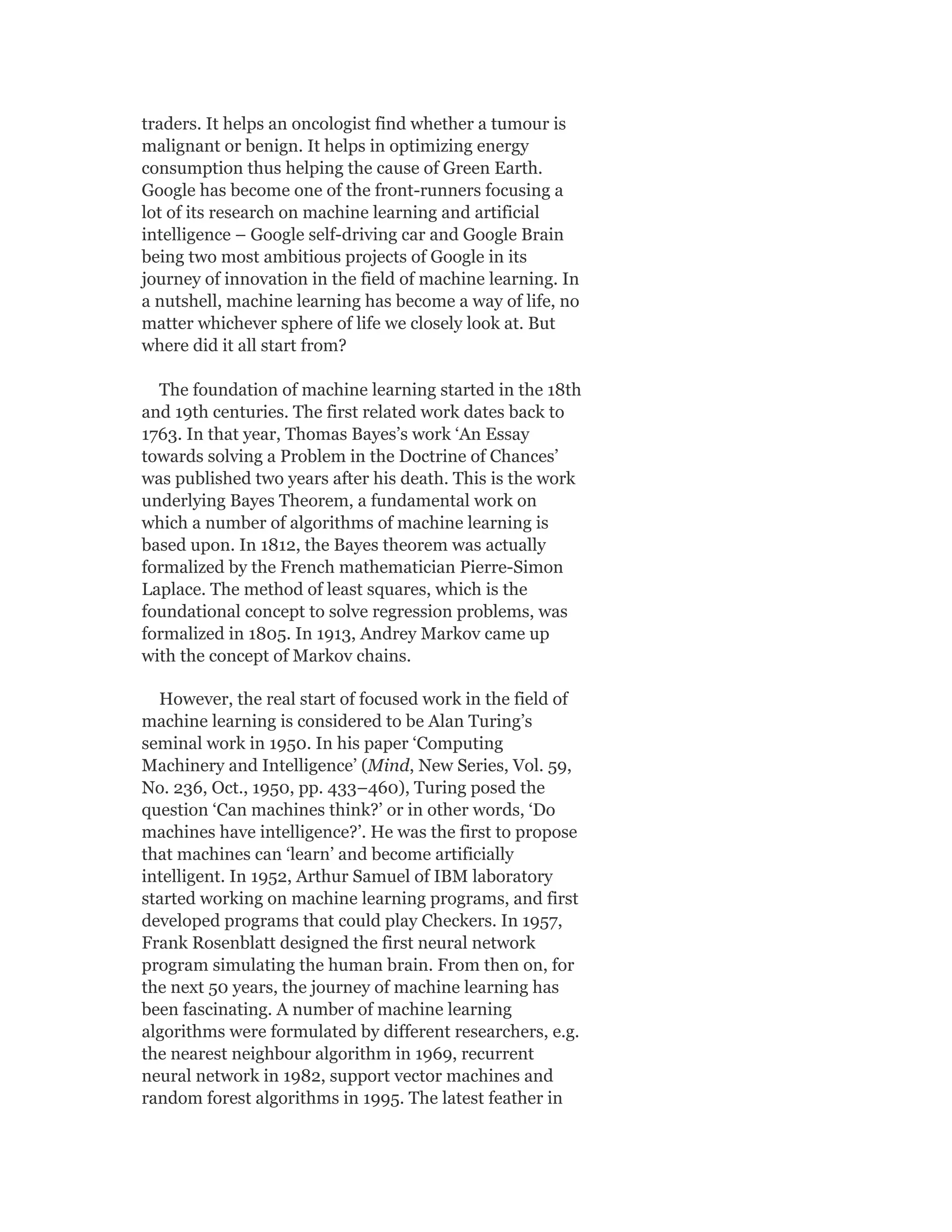 traders. It helps an oncologist find whether a tumour is
malignant or benign. It helps in optimizing energy
consumption thus helping the cause of Green Earth.
Google has become one of the front-runners focusing a
lot of its research on machine learning and artificial
intelligence – Google self-driving car and Google Brain
being two most ambitious projects of Google in its
journey of innovation in the field of machine learning. In
a nutshell, machine learning has become a way of life, no
matter whichever sphere of life we closely look at. But
where did it all start from?
The foundation of machine learning started in the 18th
and 19th centuries. The first related work dates back to
1763. In that year, Thomas Bayes’s work ‘An Essay
towards solving a Problem in the Doctrine of Chances’
was published two years after his death. This is the work
underlying Bayes Theorem, a fundamental work on
which a number of algorithms of machine learning is
based upon. In 1812, the Bayes theorem was actually
formalized by the French mathematician Pierre-Simon
Laplace. The method of least squares, which is the
foundational concept to solve regression problems, was
formalized in 1805. In 1913, Andrey Markov came up
with the concept of Markov chains.
However, the real start of focused work in the field of
machine learning is considered to be Alan Turing’s
seminal work in 1950. In his paper ‘Computing
Machinery and Intelligence’ (Mind, New Series, Vol. 59,
No. 236, Oct., 1950, pp. 433–460), Turing posed the
question ‘Can machines think?’ or in other words, ‘Do
machines have intelligence?’. He was the first to propose
that machines can ‘learn’ and become artificially
intelligent. In 1952, Arthur Samuel of IBM laboratory
started working on machine learning programs, and first
developed programs that could play Checkers. In 1957,
Frank Rosenblatt designed the first neural network
program simulating the human brain. From then on, for
the next 50 years, the journey of machine learning has
been fascinating. A number of machine learning
algorithms were formulated by different researchers, e.g.
the nearest neighbour algorithm in 1969, recurrent
neural network in 1982, support vector machines and
random forest algorithms in 1995. The latest feather in
 