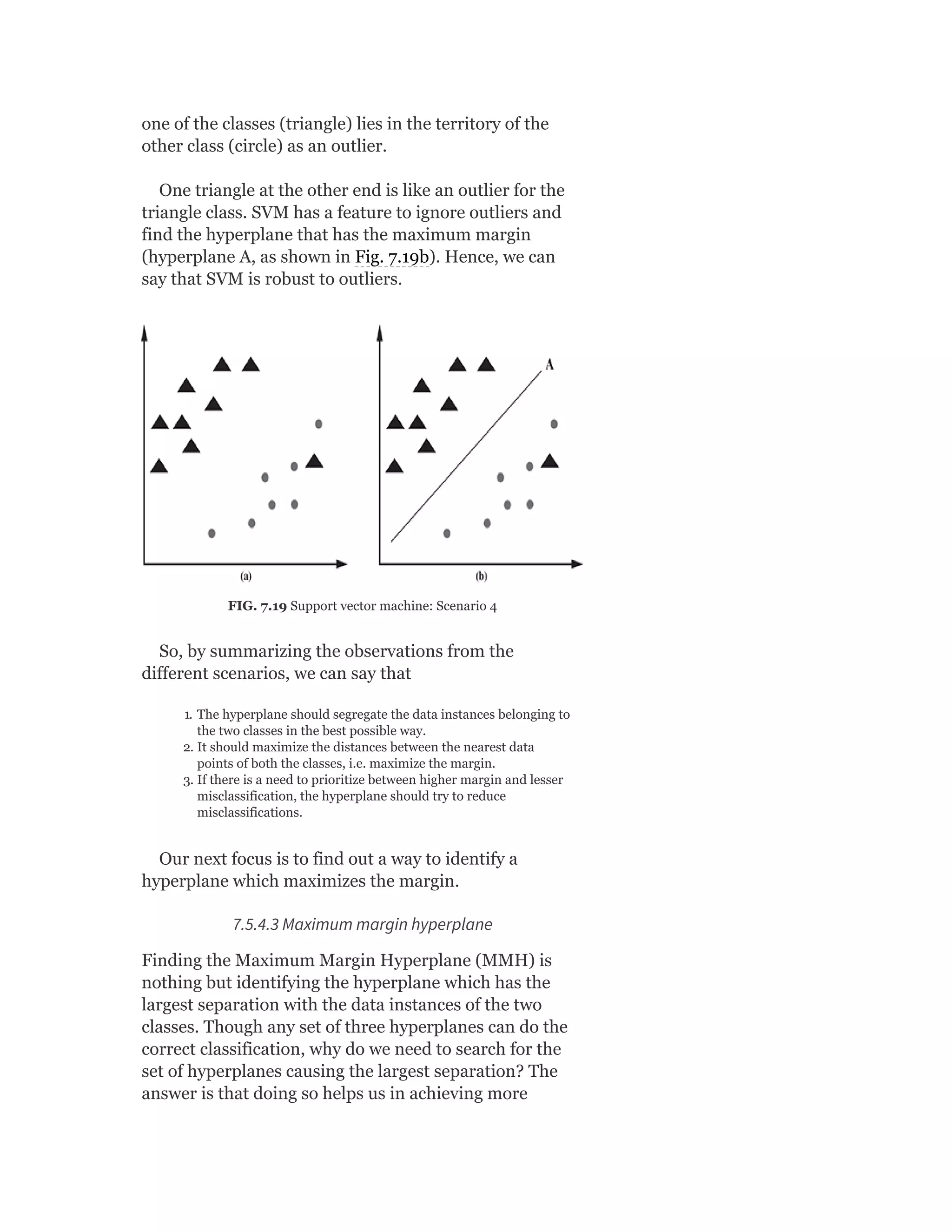 one of the classes (triangle) lies in the territory of the
other class (circle) as an outlier.
One triangle at the other end is like an outlier for the
triangle class. SVM has a feature to ignore outliers and
find the hyperplane that has the maximum margin
(hyperplane A, as shown in Fig. 7.19b). Hence, we can
say that SVM is robust to outliers.
FIG. 7.19 Support vector machine: Scenario 4
So, by summarizing the observations from the
different scenarios, we can say that
1. The hyperplane should segregate the data instances belonging to
the two classes in the best possible way.
2. It should maximize the distances between the nearest data
points of both the classes, i.e. maximize the margin.
3. If there is a need to prioritize between higher margin and lesser
misclassification, the hyperplane should try to reduce
misclassifications.
Our next focus is to find out a way to identify a
hyperplane which maximizes the margin.
7.5.4.3 Maximum margin hyperplane
Finding the Maximum Margin Hyperplane (MMH) is
nothing but identifying the hyperplane which has the
largest separation with the data instances of the two
classes. Though any set of three hyperplanes can do the
correct classification, why do we need to search for the
set of hyperplanes causing the largest separation? The
answer is that doing so helps us in achieving more
 