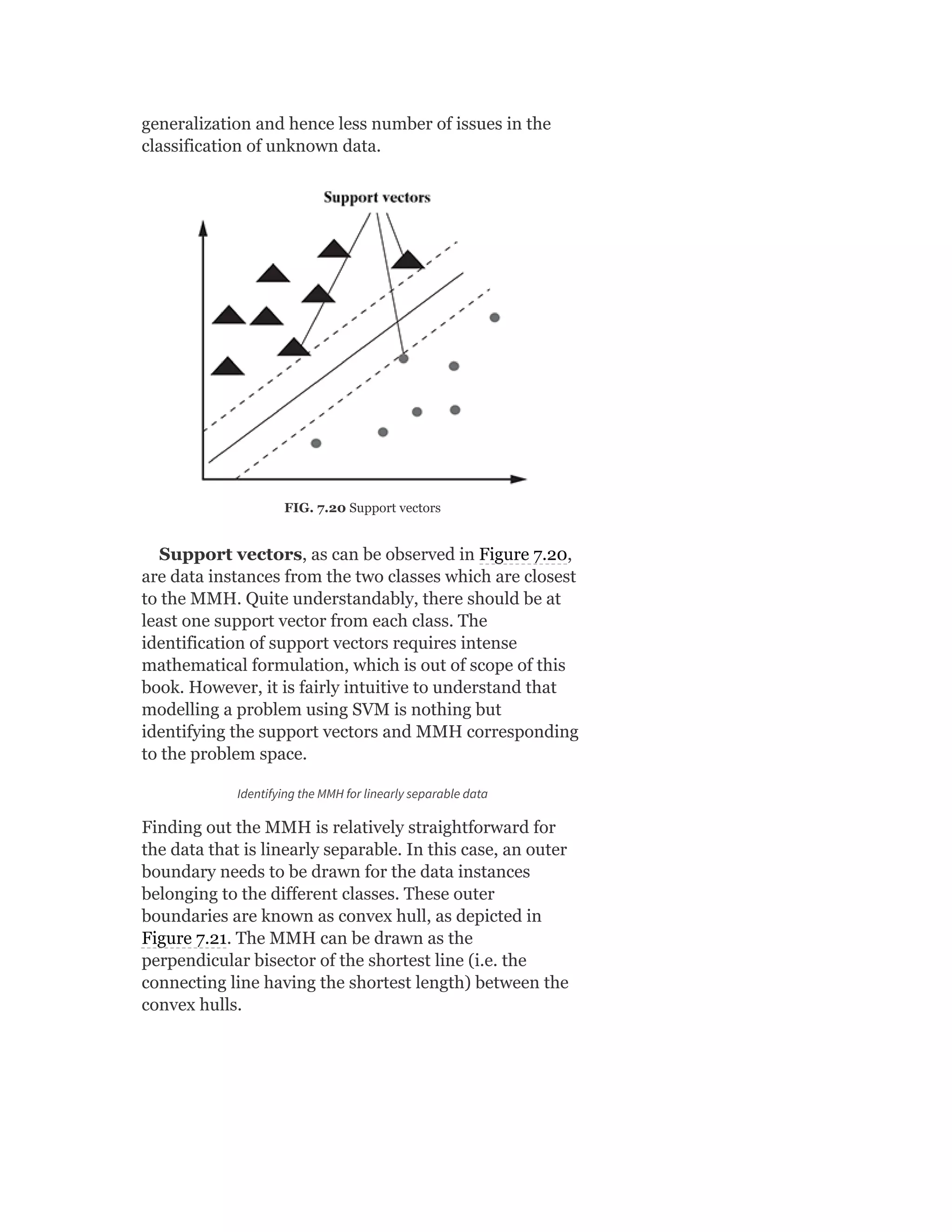 generalization and hence less number of issues in the
classification of unknown data.
FIG. 7.20 Support vectors
Support vectors, as can be observed in Figure 7.20,
are data instances from the two classes which are closest
to the MMH. Quite understandably, there should be at
least one support vector from each class. The
identification of support vectors requires intense
mathematical formulation, which is out of scope of this
book. However, it is fairly intuitive to understand that
modelling a problem using SVM is nothing but
identifying the support vectors and MMH corresponding
to the problem space.
Identifying the MMH for linearly separable data
Finding out the MMH is relatively straightforward for
the data that is linearly separable. In this case, an outer
boundary needs to be drawn for the data instances
belonging to the different classes. These outer
boundaries are known as convex hull, as depicted in
Figure 7.21. The MMH can be drawn as the
perpendicular bisector of the shortest line (i.e. the
connecting line having the shortest length) between the
convex hulls.
 