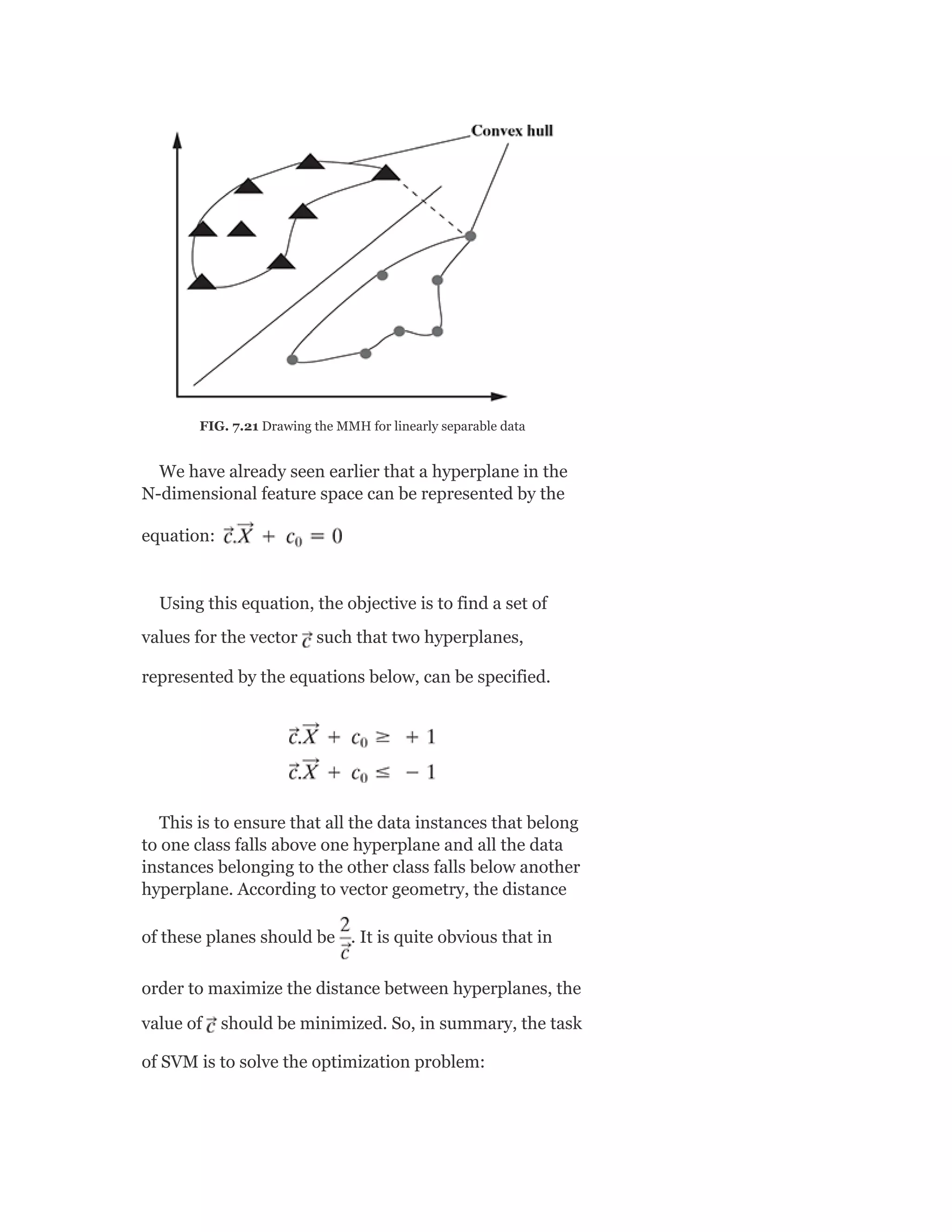 FIG. 7.21 Drawing the MMH for linearly separable data
We have already seen earlier that a hyperplane in the
N-dimensional feature space can be represented by the
equation:
Using this equation, the objective is to find a set of
values for the vector such that two hyperplanes,
represented by the equations below, can be specified.
This is to ensure that all the data instances that belong
to one class falls above one hyperplane and all the data
instances belonging to the other class falls below another
hyperplane. According to vector geometry, the distance
of these planes should be . It is quite obvious that in
order to maximize the distance between hyperplanes, the
value of should be minimized. So, in summary, the task
of SVM is to solve the optimization problem:
 