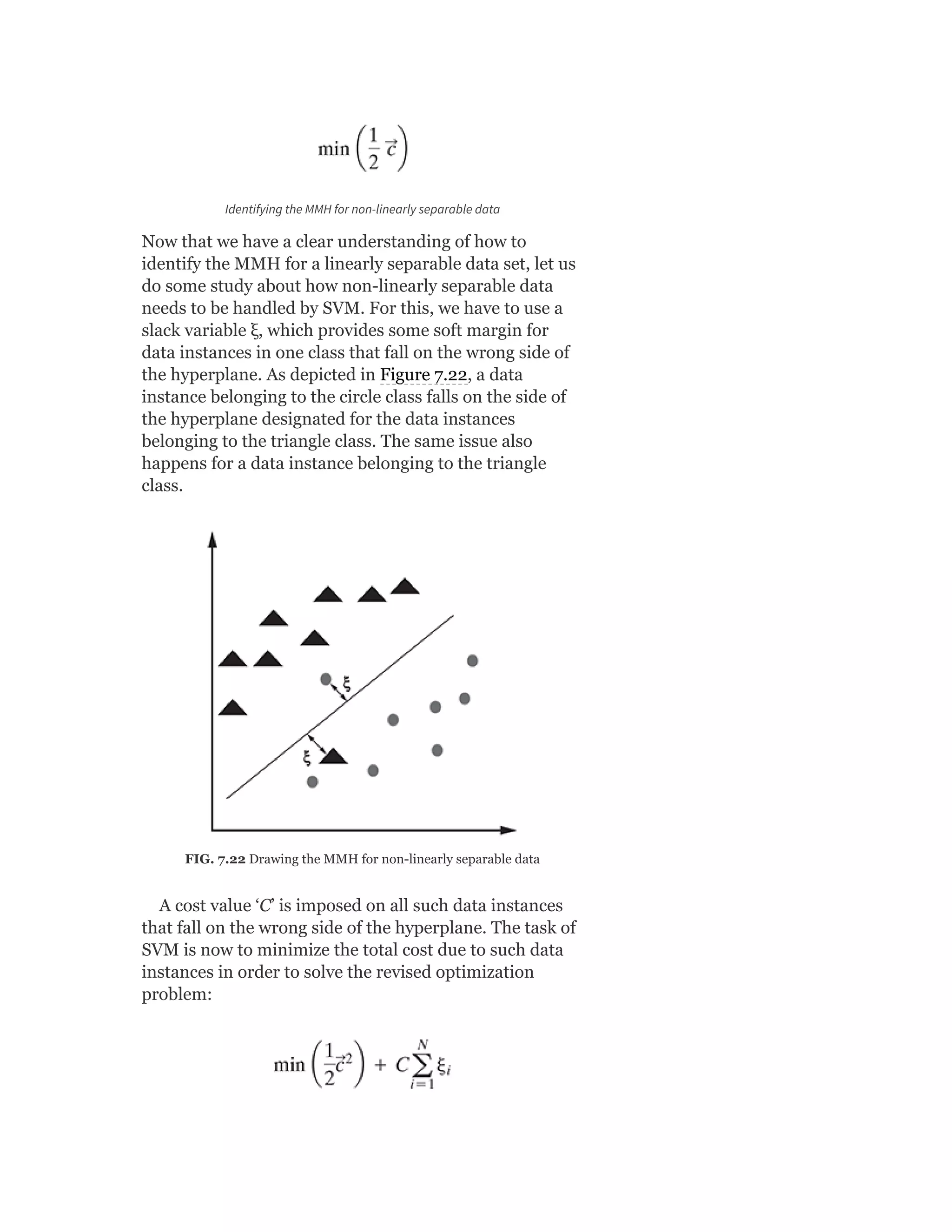 Identifying the MMH for non-linearly separable data
Now that we have a clear understanding of how to
identify the MMH for a linearly separable data set, let us
do some study about how non-linearly separable data
needs to be handled by SVM. For this, we have to use a
slack variable ξ, which provides some soft margin for
data instances in one class that fall on the wrong side of
the hyperplane. As depicted in Figure 7.22, a data
instance belonging to the circle class falls on the side of
the hyperplane designated for the data instances
belonging to the triangle class. The same issue also
happens for a data instance belonging to the triangle
class.
FIG. 7.22 Drawing the MMH for non-linearly separable data
A cost value ‘C’ is imposed on all such data instances
that fall on the wrong side of the hyperplane. The task of
SVM is now to minimize the total cost due to such data
instances in order to solve the revised optimization
problem:
 