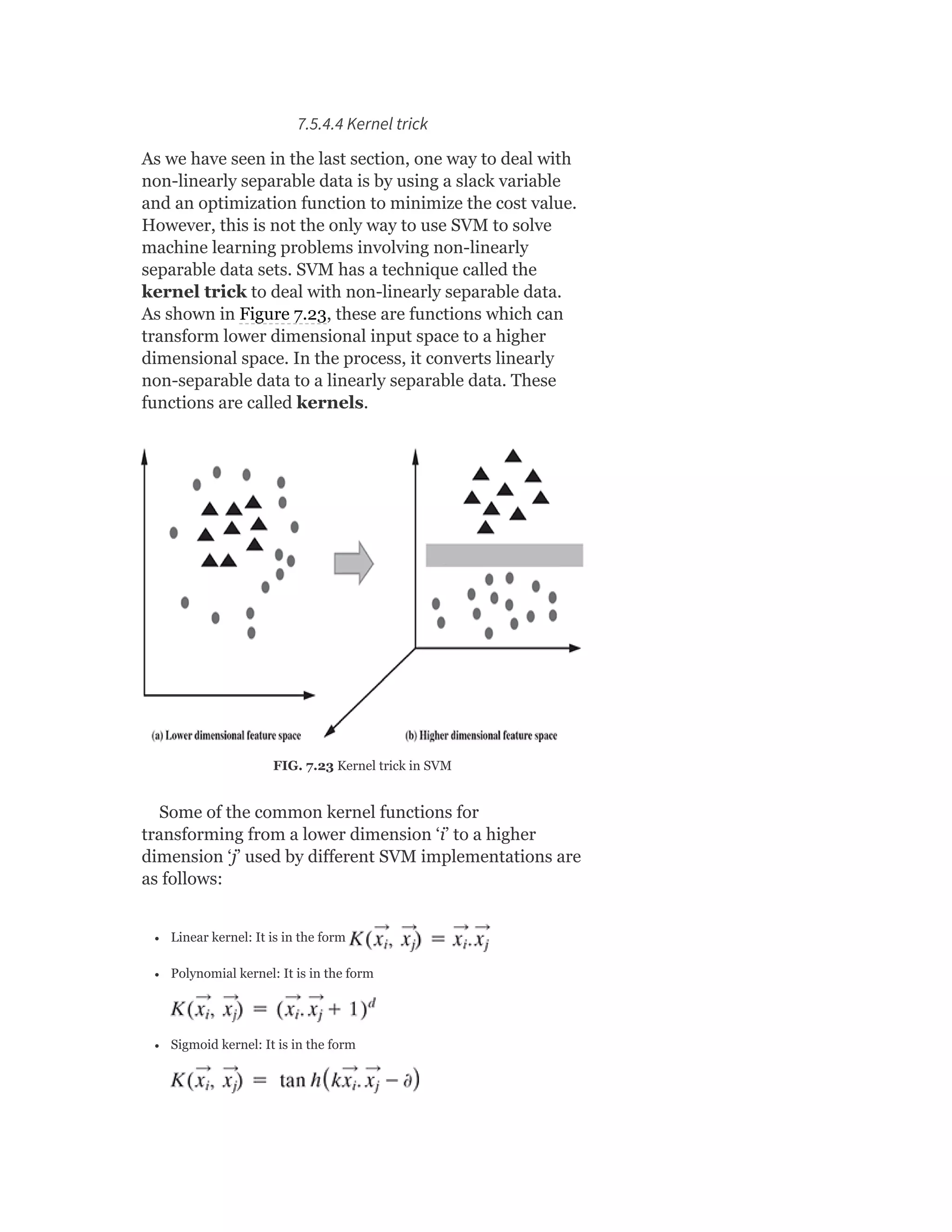 7.5.4.4 Kernel trick
As we have seen in the last section, one way to deal with
non-linearly separable data is by using a slack variable
and an optimization function to minimize the cost value.
However, this is not the only way to use SVM to solve
machine learning problems involving non-linearly
separable data sets. SVM has a technique called the
kernel trick to deal with non-linearly separable data.
As shown in Figure 7.23, these are functions which can
transform lower dimensional input space to a higher
dimensional space. In the process, it converts linearly
non-separable data to a linearly separable data. These
functions are called kernels.
FIG. 7.23 Kernel trick in SVM
Some of the common kernel functions for
transforming from a lower dimension ‘i’ to a higher
dimension ‘j’ used by different SVM implementations are
as follows:
Linear kernel: It is in the form
Polynomial kernel: It is in the form
Sigmoid kernel: It is in the form
 