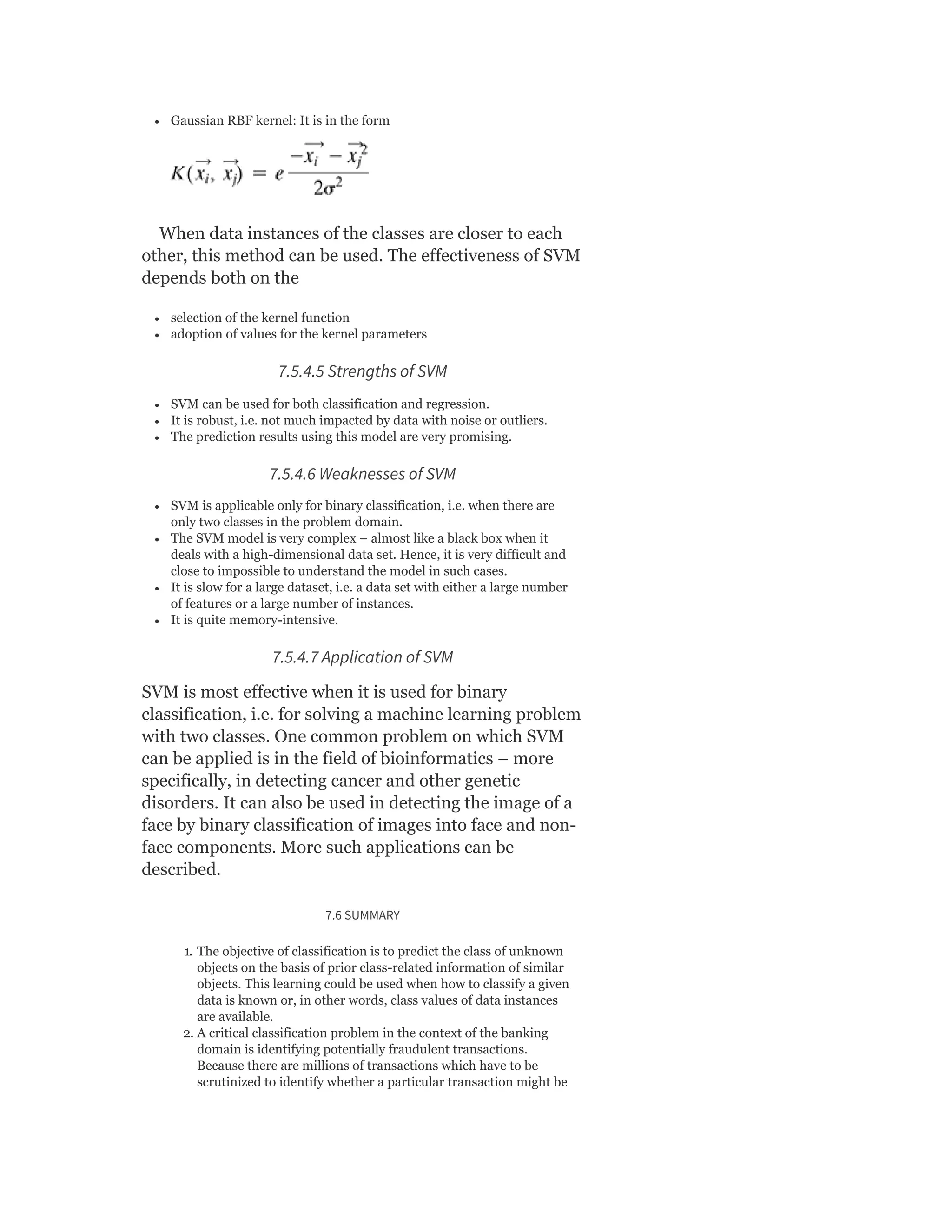 Gaussian RBF kernel: It is in the form
When data instances of the classes are closer to each
other, this method can be used. The effectiveness of SVM
depends both on the
selection of the kernel function
adoption of values for the kernel parameters
7.5.4.5 Strengths of SVM
SVM can be used for both classification and regression.
It is robust, i.e. not much impacted by data with noise or outliers.
The prediction results using this model are very promising.
7.5.4.6 Weaknesses of SVM
SVM is applicable only for binary classification, i.e. when there are
only two classes in the problem domain.
The SVM model is very complex – almost like a black box when it
deals with a high-dimensional data set. Hence, it is very difficult and
close to impossible to understand the model in such cases.
It is slow for a large dataset, i.e. a data set with either a large number
of features or a large number of instances.
It is quite memory-intensive.
7.5.4.7 Application of SVM
SVM is most effective when it is used for binary
classification, i.e. for solving a machine learning problem
with two classes. One common problem on which SVM
can be applied is in the field of bioinformatics – more
specifically, in detecting cancer and other genetic
disorders. It can also be used in detecting the image of a
face by binary classification of images into face and non-
face components. More such applications can be
described.
7.6 SUMMARY
1. The objective of classification is to predict the class of unknown
objects on the basis of prior class-related information of similar
objects. This learning could be used when how to classify a given
data is known or, in other words, class values of data instances
are available.
2. A critical classification problem in the context of the banking
domain is identifying potentially fraudulent transactions.
Because there are millions of transactions which have to be
scrutinized to identify whether a particular transaction might be
 