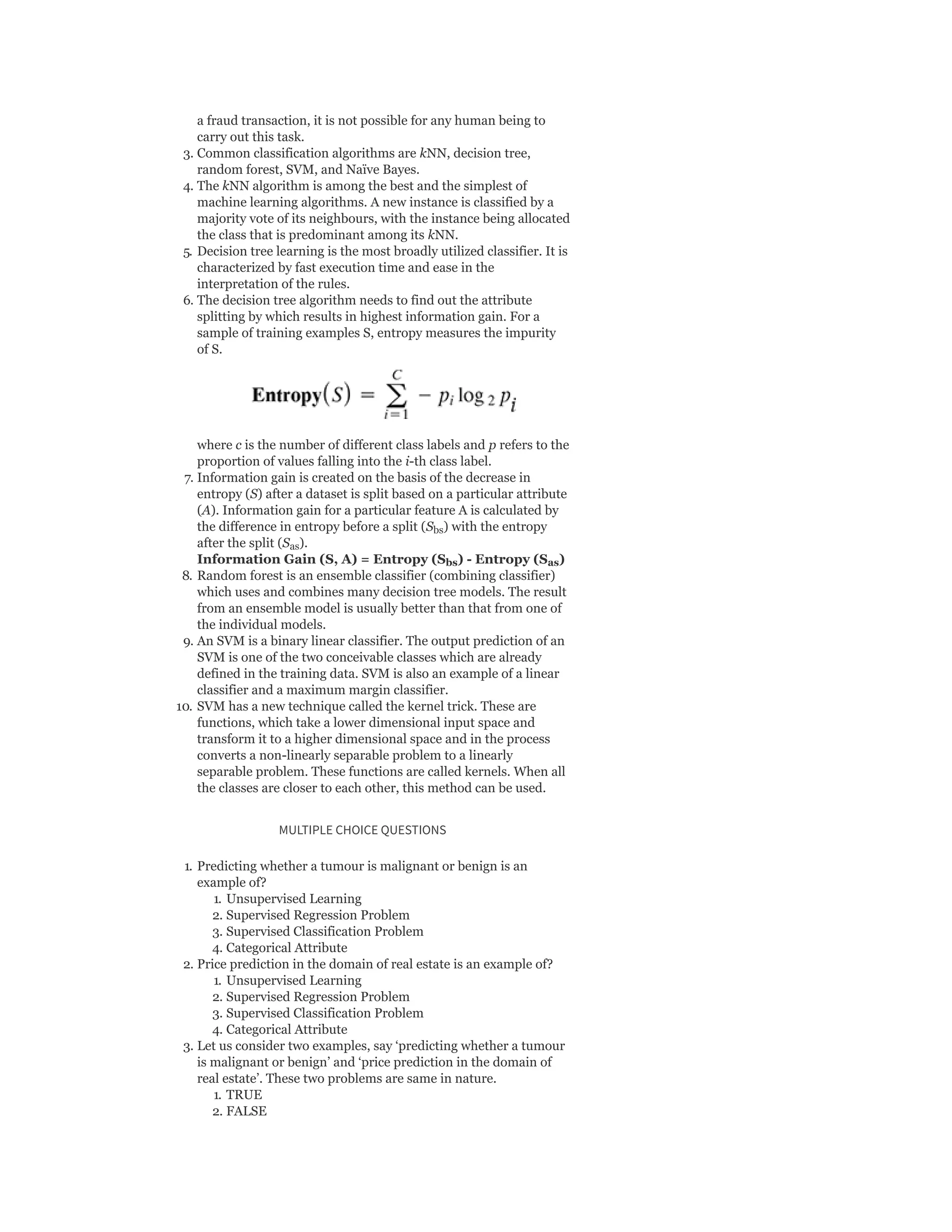 a fraud transaction, it is not possible for any human being to
carry out this task.
3. Common classification algorithms are kNN, decision tree,
random forest, SVM, and Naïve Bayes.
4. The kNN algorithm is among the best and the simplest of
machine learning algorithms. A new instance is classified by a
majority vote of its neighbours, with the instance being allocated
the class that is predominant among its kNN.
5. Decision tree learning is the most broadly utilized classifier. It is
characterized by fast execution time and ease in the
interpretation of the rules.
6. The decision tree algorithm needs to find out the attribute
splitting by which results in highest information gain. For a
sample of training examples S, entropy measures the impurity
of S.
where c is the number of different class labels and p refers to the
proportion of values falling into the i-th class label.
7. Information gain is created on the basis of the decrease in
entropy (S) after a dataset is split based on a particular attribute
(A). Information gain for a particular feature A is calculated by
the difference in entropy before a split (S ) with the entropy
after the split (S ).
Information Gain (S, A) = Entropy (S ) - Entropy (S )
8. Random forest is an ensemble classifier (combining classifier)
which uses and combines many decision tree models. The result
from an ensemble model is usually better than that from one of
the individual models.
9. An SVM is a binary linear classifier. The output prediction of an
SVM is one of the two conceivable classes which are already
defined in the training data. SVM is also an example of a linear
classifier and a maximum margin classifier.
10. SVM has a new technique called the kernel trick. These are
functions, which take a lower dimensional input space and
transform it to a higher dimensional space and in the process
converts a non-linearly separable problem to a linearly
separable problem. These functions are called kernels. When all
the classes are closer to each other, this method can be used.
MULTIPLE CHOICE QUESTIONS
1. Predicting whether a tumour is malignant or benign is an
example of?
1. Unsupervised Learning
2. Supervised Regression Problem
3. Supervised Classification Problem
4. Categorical Attribute
2. Price prediction in the domain of real estate is an example of?
1. Unsupervised Learning
2. Supervised Regression Problem
3. Supervised Classification Problem
4. Categorical Attribute
3. Let us consider two examples, say ‘predicting whether a tumour
is malignant or benign’ and ‘price prediction in the domain of
real estate’. These two problems are same in nature.
1. TRUE
2. FALSE
bs
as
bs as
 