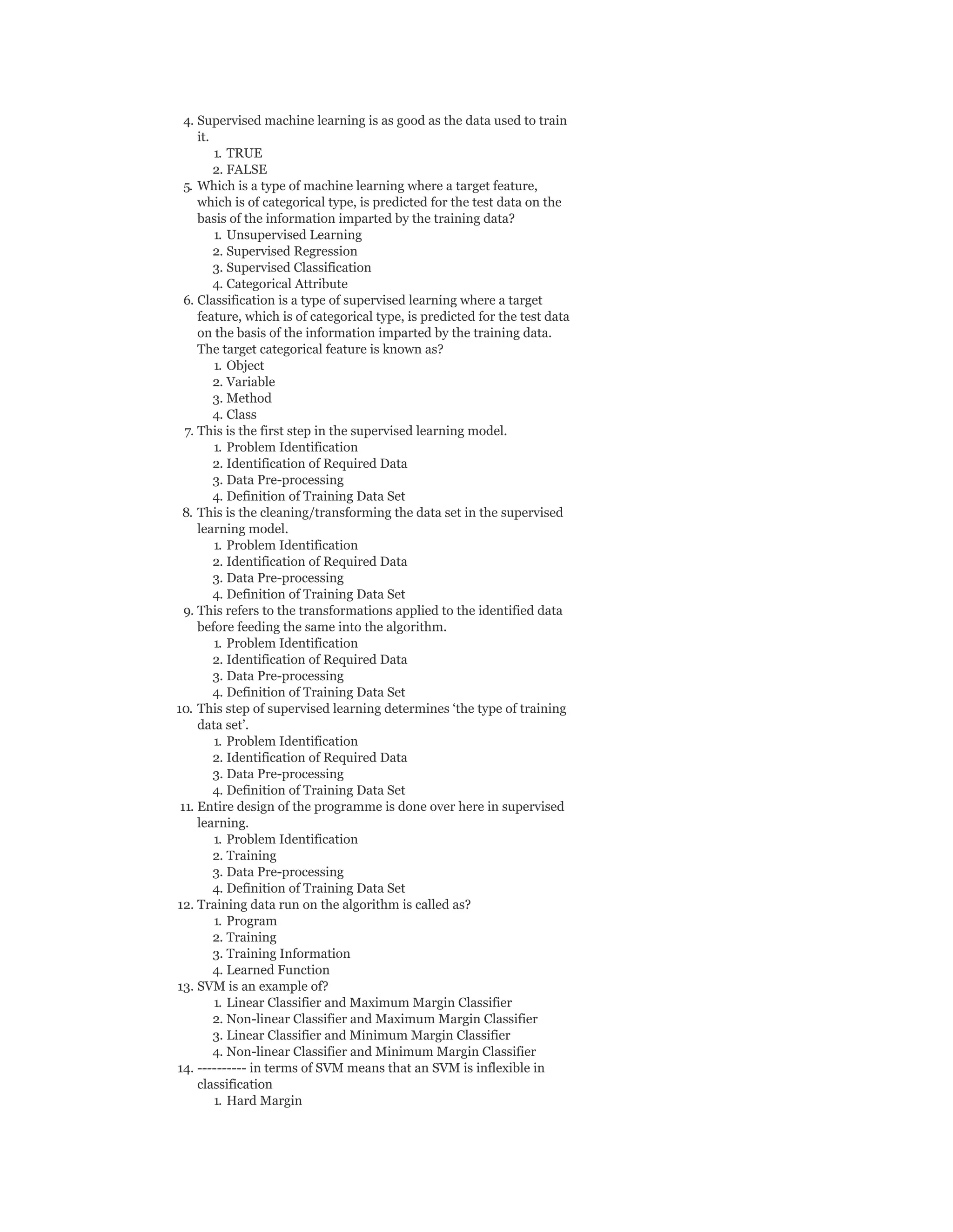 4. Supervised machine learning is as good as the data used to train
it.
1. TRUE
2. FALSE
5. Which is a type of machine learning where a target feature,
which is of categorical type, is predicted for the test data on the
basis of the information imparted by the training data?
1. Unsupervised Learning
2. Supervised Regression
3. Supervised Classification
4. Categorical Attribute
6. Classification is a type of supervised learning where a target
feature, which is of categorical type, is predicted for the test data
on the basis of the information imparted by the training data.
The target categorical feature is known as?
1. Object
2. Variable
3. Method
4. Class
7. This is the first step in the supervised learning model.
1. Problem Identification
2. Identification of Required Data
3. Data Pre-processing
4. Definition of Training Data Set
8. This is the cleaning/transforming the data set in the supervised
learning model.
1. Problem Identification
2. Identification of Required Data
3. Data Pre-processing
4. Definition of Training Data Set
9. This refers to the transformations applied to the identified data
before feeding the same into the algorithm.
1. Problem Identification
2. Identification of Required Data
3. Data Pre-processing
4. Definition of Training Data Set
10. This step of supervised learning determines ‘the type of training
data set’.
1. Problem Identification
2. Identification of Required Data
3. Data Pre-processing
4. Definition of Training Data Set
11. Entire design of the programme is done over here in supervised
learning.
1. Problem Identification
2. Training
3. Data Pre-processing
4. Definition of Training Data Set
12. Training data run on the algorithm is called as?
1. Program
2. Training
3. Training Information
4. Learned Function
13. SVM is an example of?
1. Linear Classifier and Maximum Margin Classifier
2. Non-linear Classifier and Maximum Margin Classifier
3. Linear Classifier and Minimum Margin Classifier
4. Non-linear Classifier and Minimum Margin Classifier
14. ---------- in terms of SVM means that an SVM is inflexible in
classification
1. Hard Margin
 