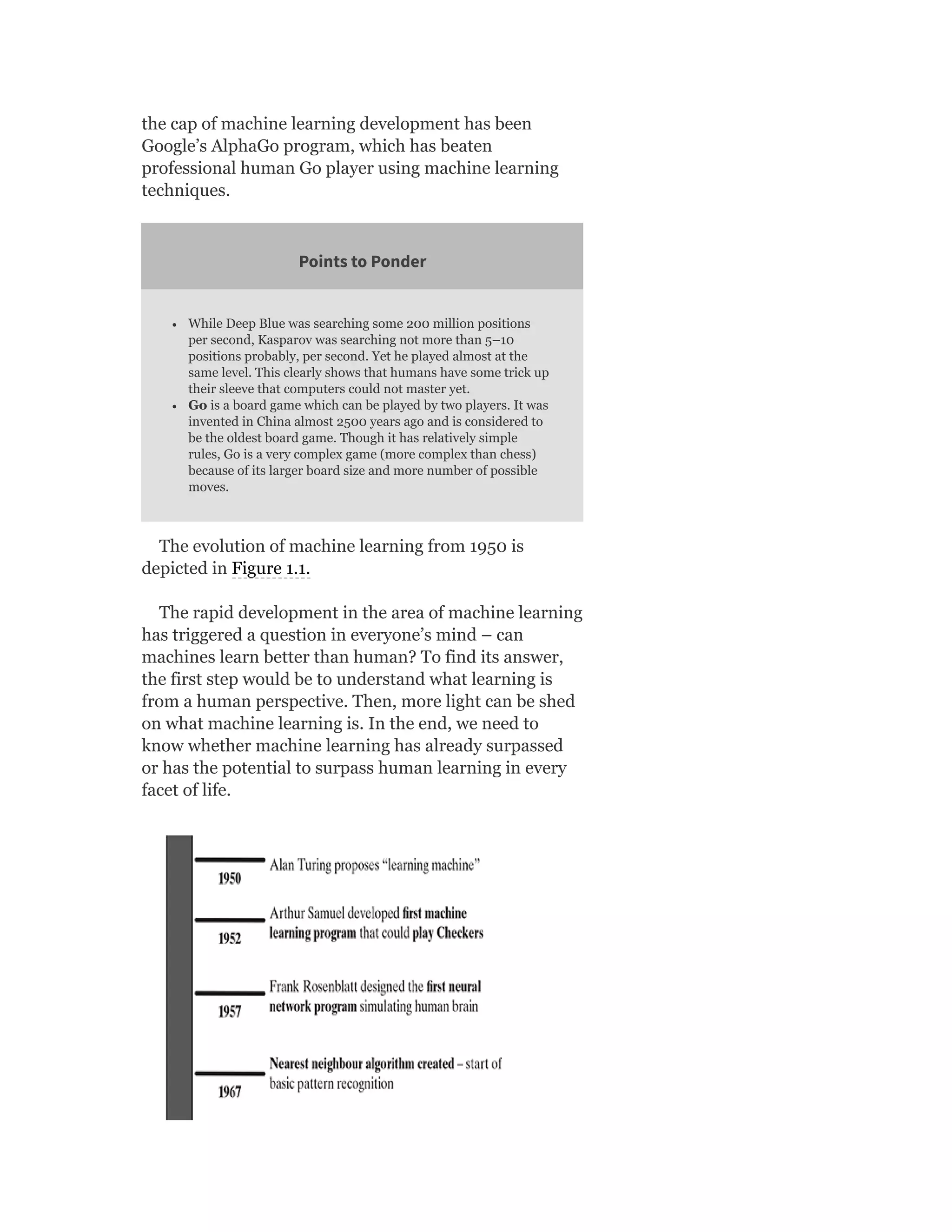 the cap of machine learning development has been
Google’s AlphaGo program, which has beaten
professional human Go player using machine learning
techniques.
Points to Ponder
While Deep Blue was searching some 200 million positions
per second, Kasparov was searching not more than 5–10
positions probably, per second. Yet he played almost at the
same level. This clearly shows that humans have some trick up
their sleeve that computers could not master yet.
Go is a board game which can be played by two players. It was
invented in China almost 2500 years ago and is considered to
be the oldest board game. Though it has relatively simple
rules, Go is a very complex game (more complex than chess)
because of its larger board size and more number of possible
moves.
The evolution of machine learning from 1950 is
depicted in Figure 1.1.
The rapid development in the area of machine learning
has triggered a question in everyone’s mind – can
machines learn better than human? To find its answer,
the first step would be to understand what learning is
from a human perspective. Then, more light can be shed
on what machine learning is. In the end, we need to
know whether machine learning has already surpassed
or has the potential to surpass human learning in every
facet of life.
 