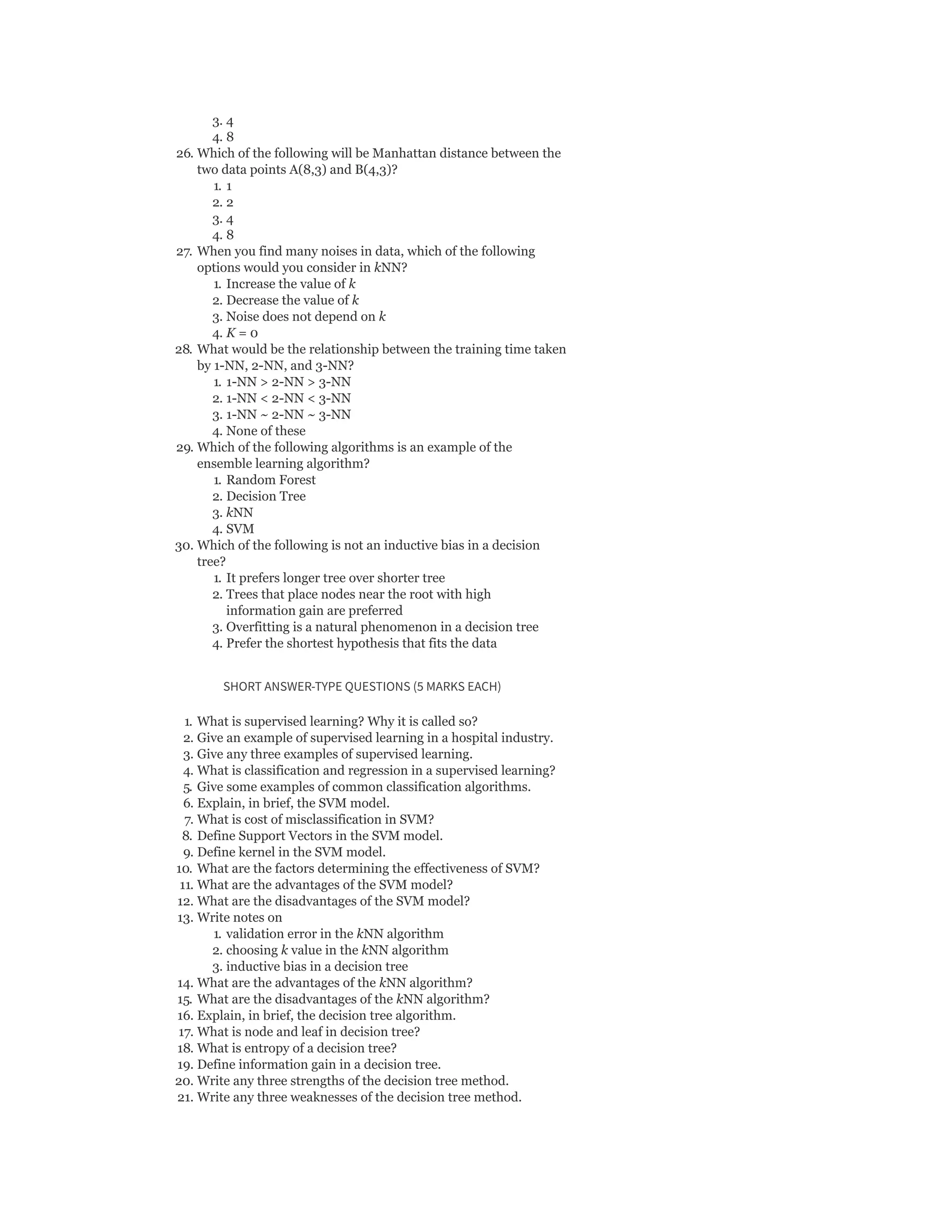 3. 4
4. 8
26. Which of the following will be Manhattan distance between the
two data points A(8,3) and B(4,3)?
1. 1
2. 2
3. 4
4. 8
27. When you find many noises in data, which of the following
options would you consider in kNN?
1. Increase the value of k
2. Decrease the value of k
3. Noise does not depend on k
4. K = 0
28. What would be the relationship between the training time taken
by 1-NN, 2-NN, and 3-NN?
1. 1-NN > 2-NN > 3-NN
2. 1-NN < 2-NN < 3-NN
3. 1-NN ~ 2-NN ~ 3-NN
4. None of these
29. Which of the following algorithms is an example of the
ensemble learning algorithm?
1. Random Forest
2. Decision Tree
3. kNN
4. SVM
30. Which of the following is not an inductive bias in a decision
tree?
1. It prefers longer tree over shorter tree
2. Trees that place nodes near the root with high
information gain are preferred
3. Overfitting is a natural phenomenon in a decision tree
4. Prefer the shortest hypothesis that fits the data
SHORT ANSWER-TYPE QUESTIONS (5 MARKS EACH)
1. What is supervised learning? Why it is called so?
2. Give an example of supervised learning in a hospital industry.
3. Give any three examples of supervised learning.
4. What is classification and regression in a supervised learning?
5. Give some examples of common classification algorithms.
6. Explain, in brief, the SVM model.
7. What is cost of misclassification in SVM?
8. Define Support Vectors in the SVM model.
9. Define kernel in the SVM model.
10. What are the factors determining the effectiveness of SVM?
11. What are the advantages of the SVM model?
12. What are the disadvantages of the SVM model?
13. Write notes on
1. validation error in the kNN algorithm
2. choosing k value in the kNN algorithm
3. inductive bias in a decision tree
14. What are the advantages of the kNN algorithm?
15. What are the disadvantages of the kNN algorithm?
16. Explain, in brief, the decision tree algorithm.
17. What is node and leaf in decision tree?
18. What is entropy of a decision tree?
19. Define information gain in a decision tree.
20. Write any three strengths of the decision tree method.
21. Write any three weaknesses of the decision tree method.
 