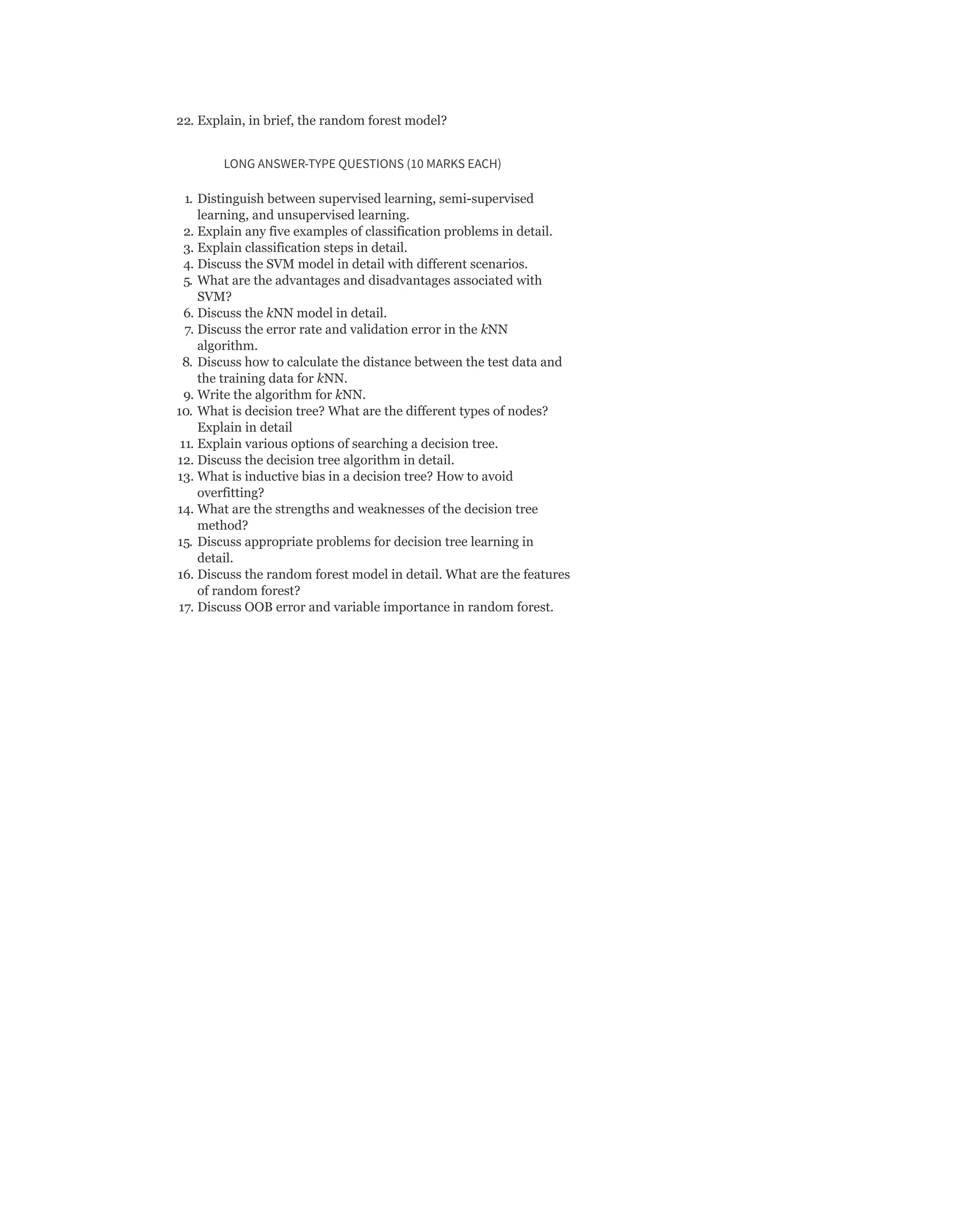 22. Explain, in brief, the random forest model?
LONG ANSWER-TYPE QUESTIONS (10 MARKS EACH)
1. Distinguish between supervised learning, semi-supervised
learning, and unsupervised learning.
2. Explain any five examples of classification problems in detail.
3. Explain classification steps in detail.
4. Discuss the SVM model in detail with different scenarios.
5. What are the advantages and disadvantages associated with
SVM?
6. Discuss the kNN model in detail.
7. Discuss the error rate and validation error in the kNN
algorithm.
8. Discuss how to calculate the distance between the test data and
the training data for kNN.
9. Write the algorithm for kNN.
10. What is decision tree? What are the different types of nodes?
Explain in detail
11. Explain various options of searching a decision tree.
12. Discuss the decision tree algorithm in detail.
13. What is inductive bias in a decision tree? How to avoid
overfitting?
14. What are the strengths and weaknesses of the decision tree
method?
15. Discuss appropriate problems for decision tree learning in
detail.
16. Discuss the random forest model in detail. What are the features
of random forest?
17. Discuss OOB error and variable importance in random forest.
 