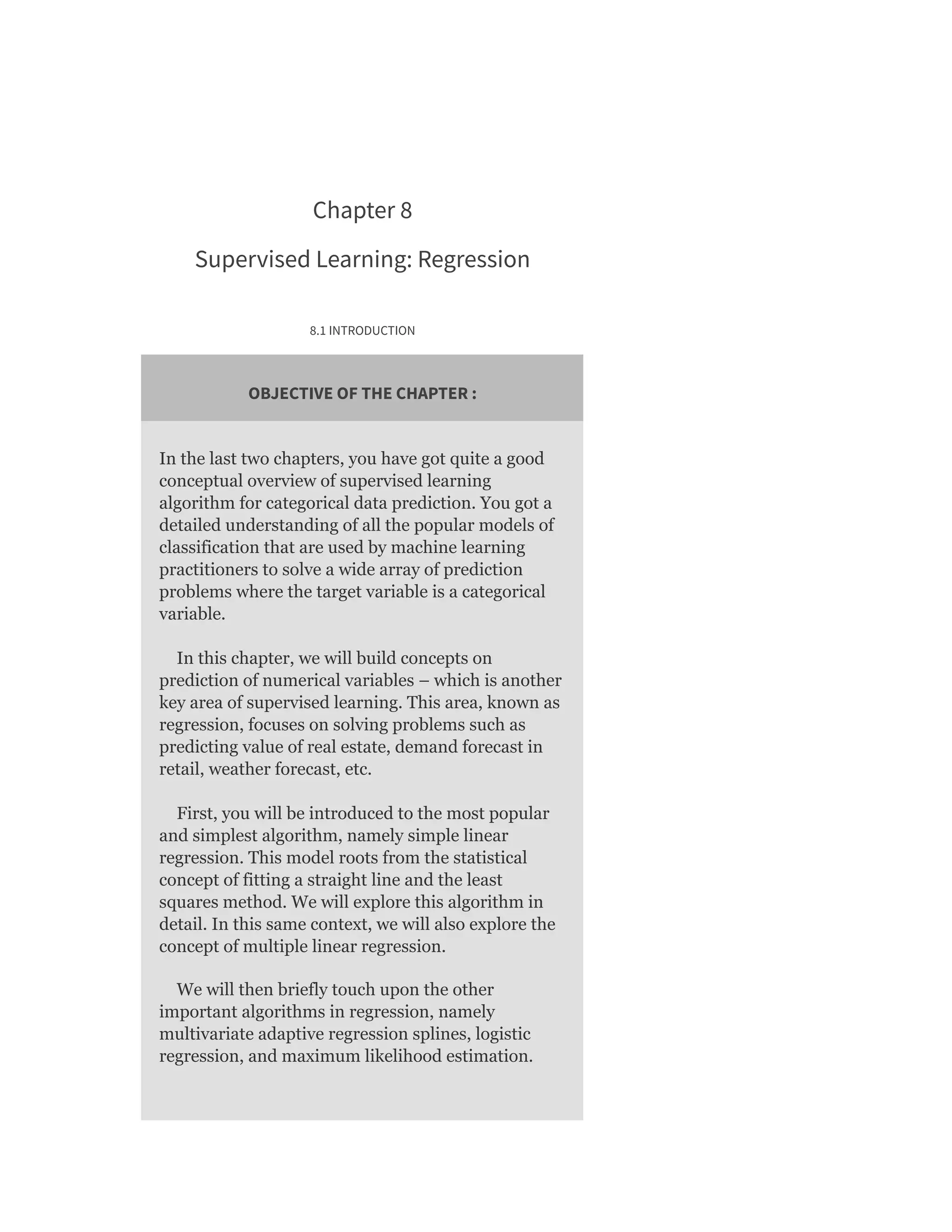 Chapter 8
Supervised Learning: Regression
8.1 INTRODUCTION
OBJECTIVE OF THE CHAPTER :
In the last two chapters, you have got quite a good
conceptual overview of supervised learning
algorithm for categorical data prediction. You got a
detailed understanding of all the popular models of
classification that are used by machine learning
practitioners to solve a wide array of prediction
problems where the target variable is a categorical
variable.
In this chapter, we will build concepts on
prediction of numerical variables – which is another
key area of supervised learning. This area, known as
regression, focuses on solving problems such as
predicting value of real estate, demand forecast in
retail, weather forecast, etc.
First, you will be introduced to the most popular
and simplest algorithm, namely simple linear
regression. This model roots from the statistical
concept of fitting a straight line and the least
squares method. We will explore this algorithm in
detail. In this same context, we will also explore the
concept of multiple linear regression.
We will then briefly touch upon the other
important algorithms in regression, namely
multivariate adaptive regression splines, logistic
regression, and maximum likelihood estimation.
 