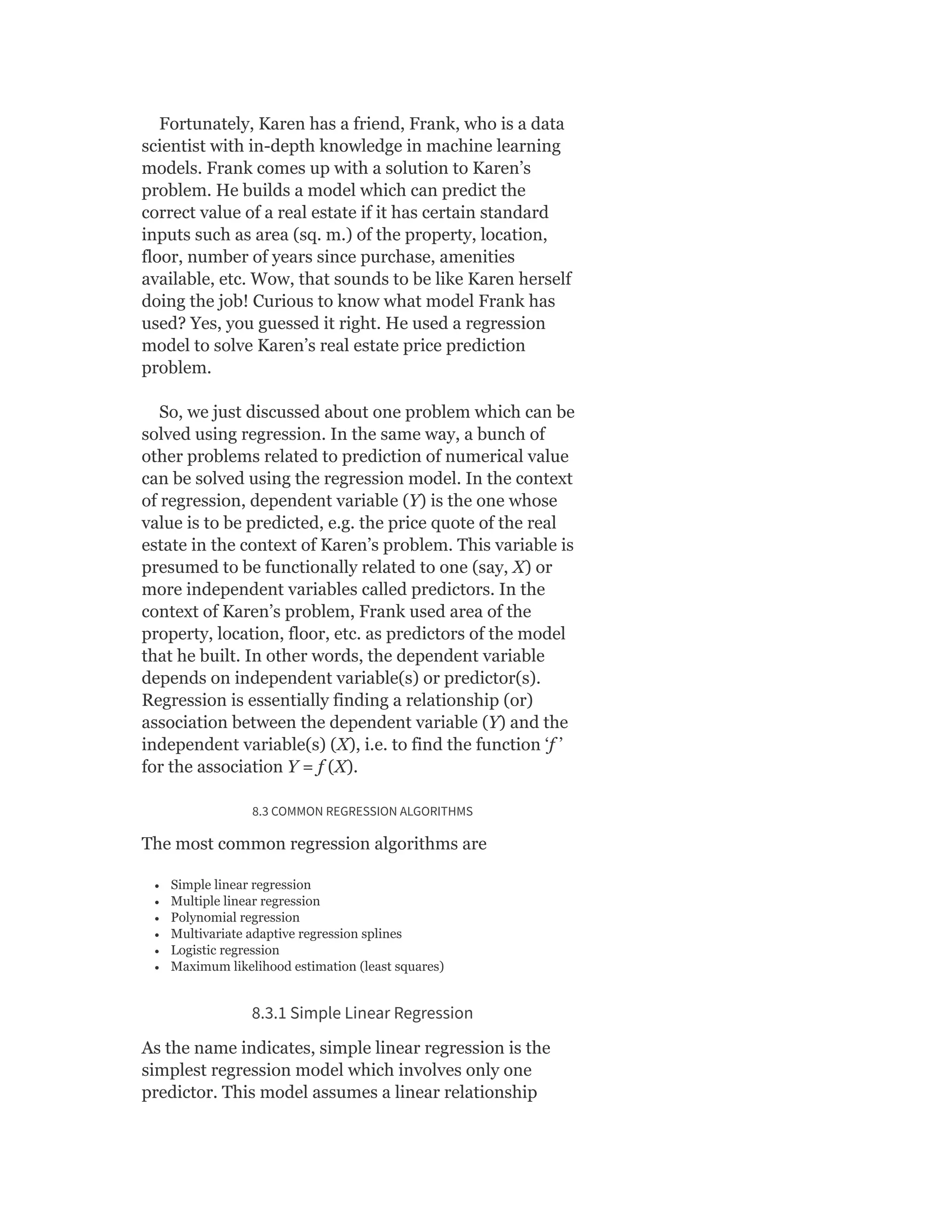 Fortunately, Karen has a friend, Frank, who is a data
scientist with in-depth knowledge in machine learning
models. Frank comes up with a solution to Karen’s
problem. He builds a model which can predict the
correct value of a real estate if it has certain standard
inputs such as area (sq. m.) of the property, location,
floor, number of years since purchase, amenities
available, etc. Wow, that sounds to be like Karen herself
doing the job! Curious to know what model Frank has
used? Yes, you guessed it right. He used a regression
model to solve Karen’s real estate price prediction
problem.
So, we just discussed about one problem which can be
solved using regression. In the same way, a bunch of
other problems related to prediction of numerical value
can be solved using the regression model. In the context
of regression, dependent variable (Y) is the one whose
value is to be predicted, e.g. the price quote of the real
estate in the context of Karen’s problem. This variable is
presumed to be functionally related to one (say, X) or
more independent variables called predictors. In the
context of Karen’s problem, Frank used area of the
property, location, floor, etc. as predictors of the model
that he built. In other words, the dependent variable
depends on independent variable(s) or predictor(s).
Regression is essentially finding a relationship (or)
association between the dependent variable (Y) and the
independent variable(s) (X), i.e. to find the function ‘f ’
for the association Y = f (X).
8.3 COMMON REGRESSION ALGORITHMS
The most common regression algorithms are
Simple linear regression
Multiple linear regression
Polynomial regression
Multivariate adaptive regression splines
Logistic regression
Maximum likelihood estimation (least squares)
8.3.1 Simple Linear Regression
As the name indicates, simple linear regression is the
simplest regression model which involves only one
predictor. This model assumes a linear relationship
 