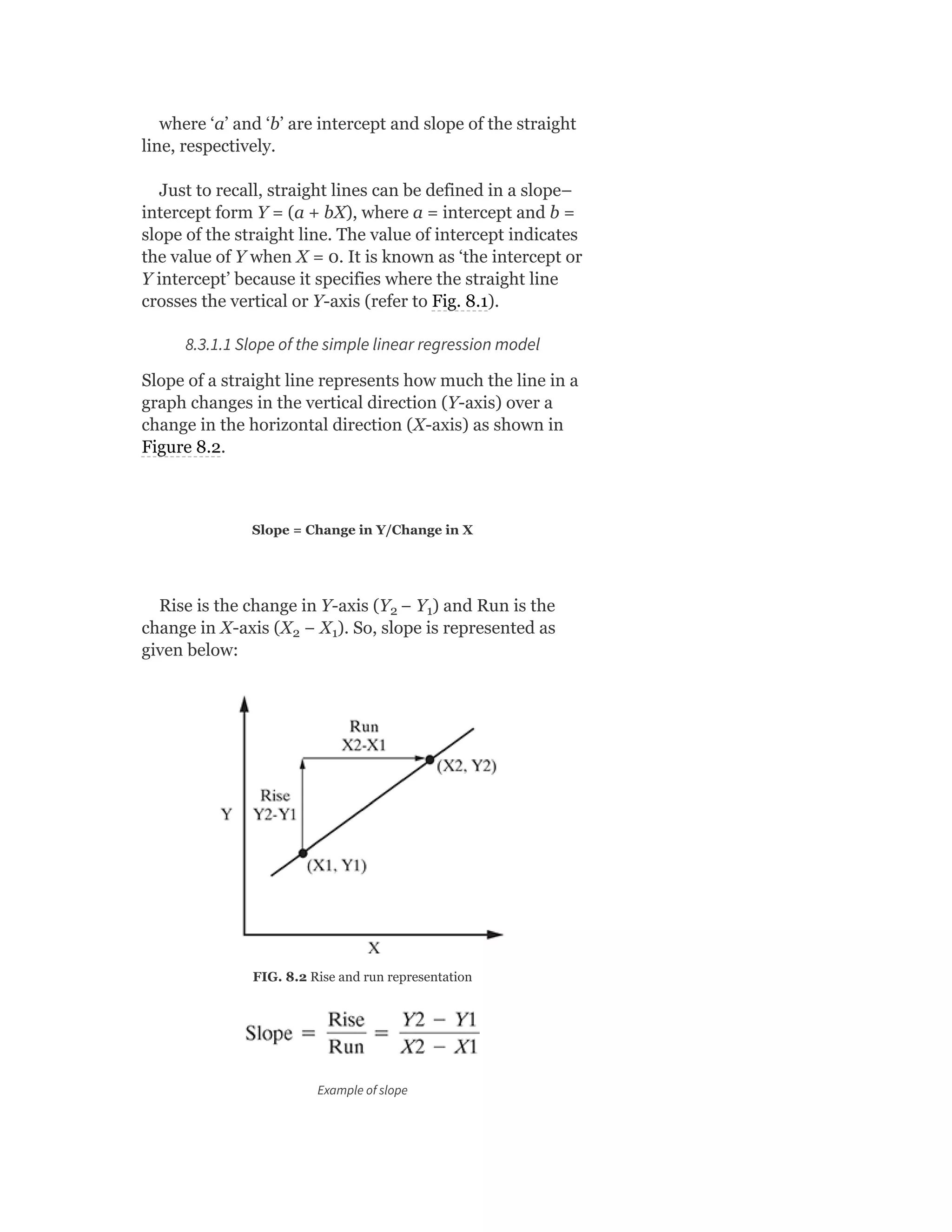 where ‘a’ and ‘b’ are intercept and slope of the straight
line, respectively.
Just to recall, straight lines can be defined in a slope–
intercept form Y = (a + bX), where a = intercept and b =
slope of the straight line. The value of intercept indicates
the value of Y when X = 0. It is known as ‘the intercept or
Y intercept’ because it specifies where the straight line
crosses the vertical or Y-axis (refer to Fig. 8.1).
8.3.1.1 Slope of the simple linear regression model
Slope of a straight line represents how much the line in a
graph changes in the vertical direction (Y-axis) over a
change in the horizontal direction (X-axis) as shown in
Figure 8.2.
Slope = Change in Y/Change in X
Rise is the change in Y-axis (Y − Y ) and Run is the
change in X-axis (X − X ). So, slope is represented as
given below:
FIG. 8.2 Rise and run representation
Example of slope
2 1
2 1
 