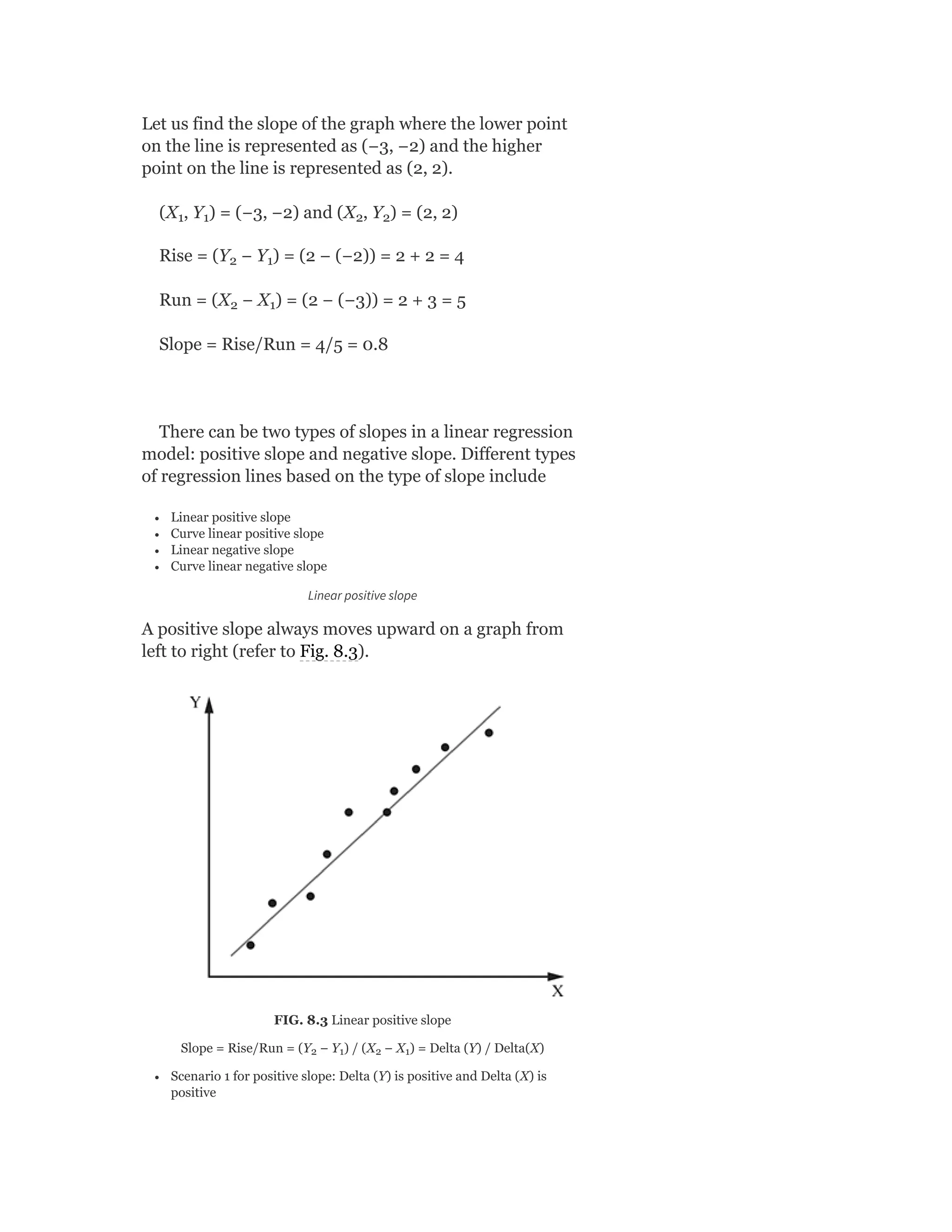 Let us find the slope of the graph where the lower point
on the line is represented as (−3, −2) and the higher
point on the line is represented as (2, 2).
(X , Y ) = (−3, −2) and (X , Y ) = (2, 2)
Rise = (Y − Y ) = (2 − (−2)) = 2 + 2 = 4
Run = (X − X ) = (2 − (−3)) = 2 + 3 = 5
Slope = Rise/Run = 4/5 = 0.8
There can be two types of slopes in a linear regression
model: positive slope and negative slope. Different types
of regression lines based on the type of slope include
Linear positive slope
Curve linear positive slope
Linear negative slope
Curve linear negative slope
Linear positive slope
A positive slope always moves upward on a graph from
left to right (refer to Fig. 8.3).
FIG. 8.3 Linear positive slope
Slope = Rise/Run = (Y − Y ) / (X − X ) = Delta (Y) / Delta(X)
Scenario 1 for positive slope: Delta (Y) is positive and Delta (X) is
positive
1 1 2 2
2 1
2 1
2 1 2 1
 