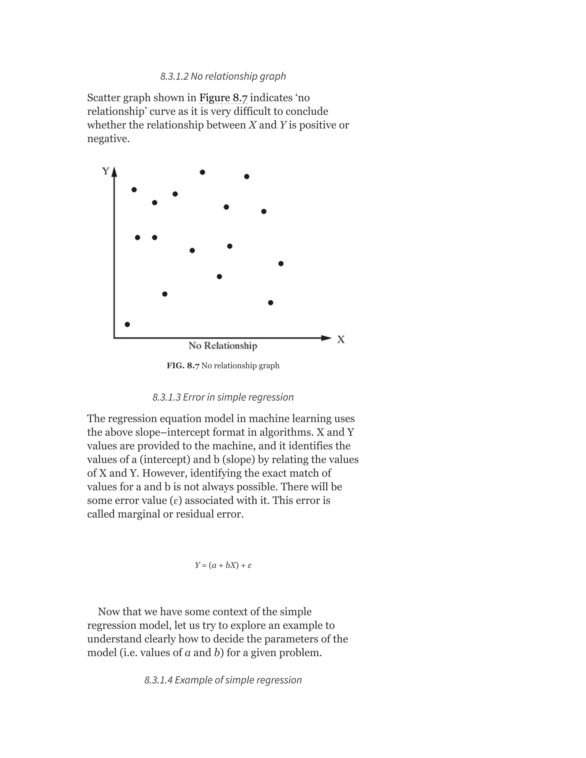 8.3.1.2 No relationship graph
Scatter graph shown in Figure 8.7 indicates ‘no
relationship’ curve as it is very difficult to conclude
whether the relationship between X and Y is positive or
negative.
FIG. 8.7 No relationship graph
8.3.1.3 Error in simple regression
The regression equation model in machine learning uses
the above slope–intercept format in algorithms. X and Y
values are provided to the machine, and it identifies the
values of a (intercept) and b (slope) by relating the values
of X and Y. However, identifying the exact match of
values for a and b is not always possible. There will be
some error value (ɛ) associated with it. This error is
called marginal or residual error.
Y = (a + bX) + ε
Now that we have some context of the simple
regression model, let us try to explore an example to
understand clearly how to decide the parameters of the
model (i.e. values of a and b) for a given problem.
8.3.1.4 Example of simple regression
 