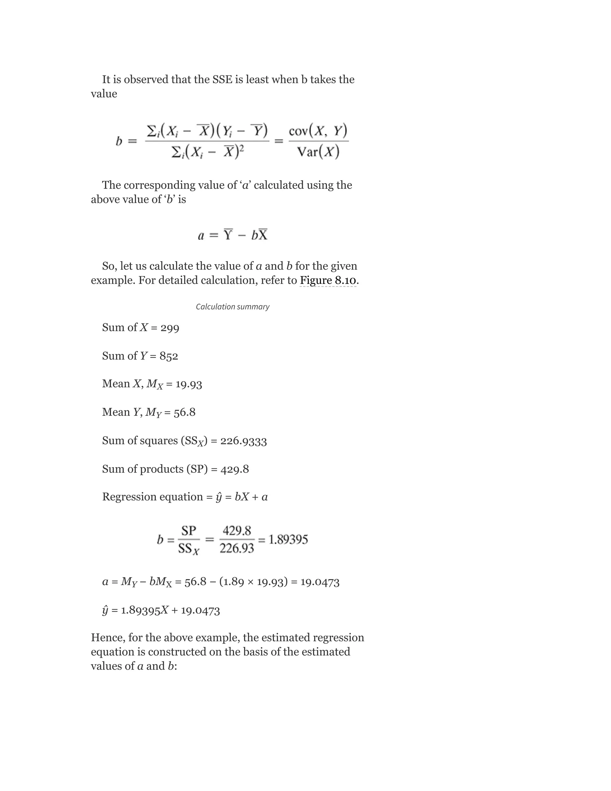 It is observed that the SSE is least when b takes the
value
The corresponding value of ‘a’ calculated using the
above value of ‘b’ is
So, let us calculate the value of a and b for the given
example. For detailed calculation, refer to Figure 8.10.
Calculation summary
Sum of X = 299
Sum of Y = 852
Mean X, M = 19.93
Mean Y, M = 56.8
Sum of squares (SS ) = 226.9333
Sum of products (SP) = 429.8
Regression equation = ŷ = bX + a
a = M − bM = 56.8 − (1.89 × 19.93) = 19.0473
ŷ = 1.89395X + 19.0473
Hence, for the above example, the estimated regression
equation is constructed on the basis of the estimated
values of a and b:
X
Y
X
Y X
 