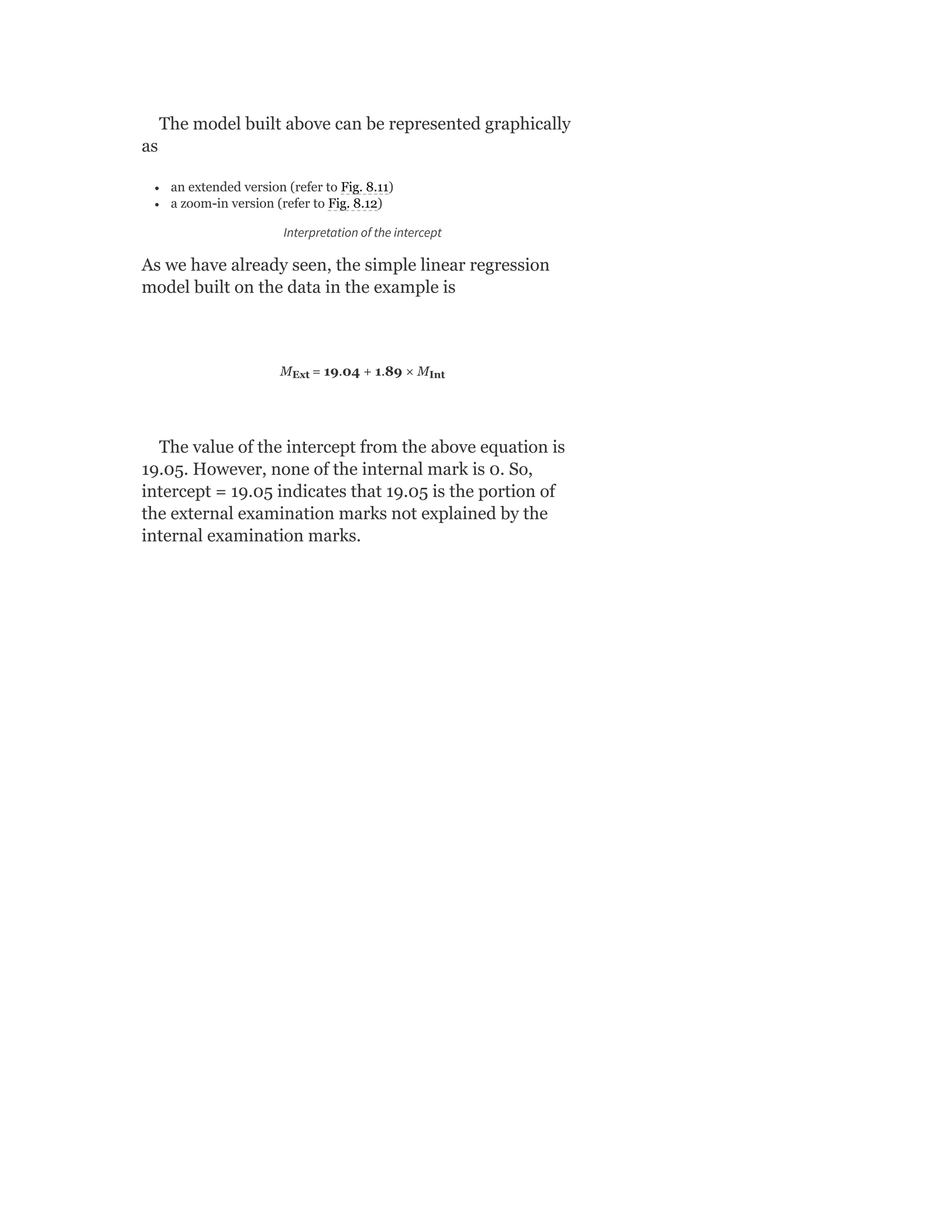 The model built above can be represented graphically
as
an extended version (refer to Fig. 8.11)
a zoom-in version (refer to Fig. 8.12)
Interpretation of the intercept
As we have already seen, the simple linear regression
model built on the data in the example is
M = 19.04 + 1.89 × M
The value of the intercept from the above equation is
19.05. However, none of the internal mark is 0. So,
intercept = 19.05 indicates that 19.05 is the portion of
the external examination marks not explained by the
internal examination marks.
Ext Int
 