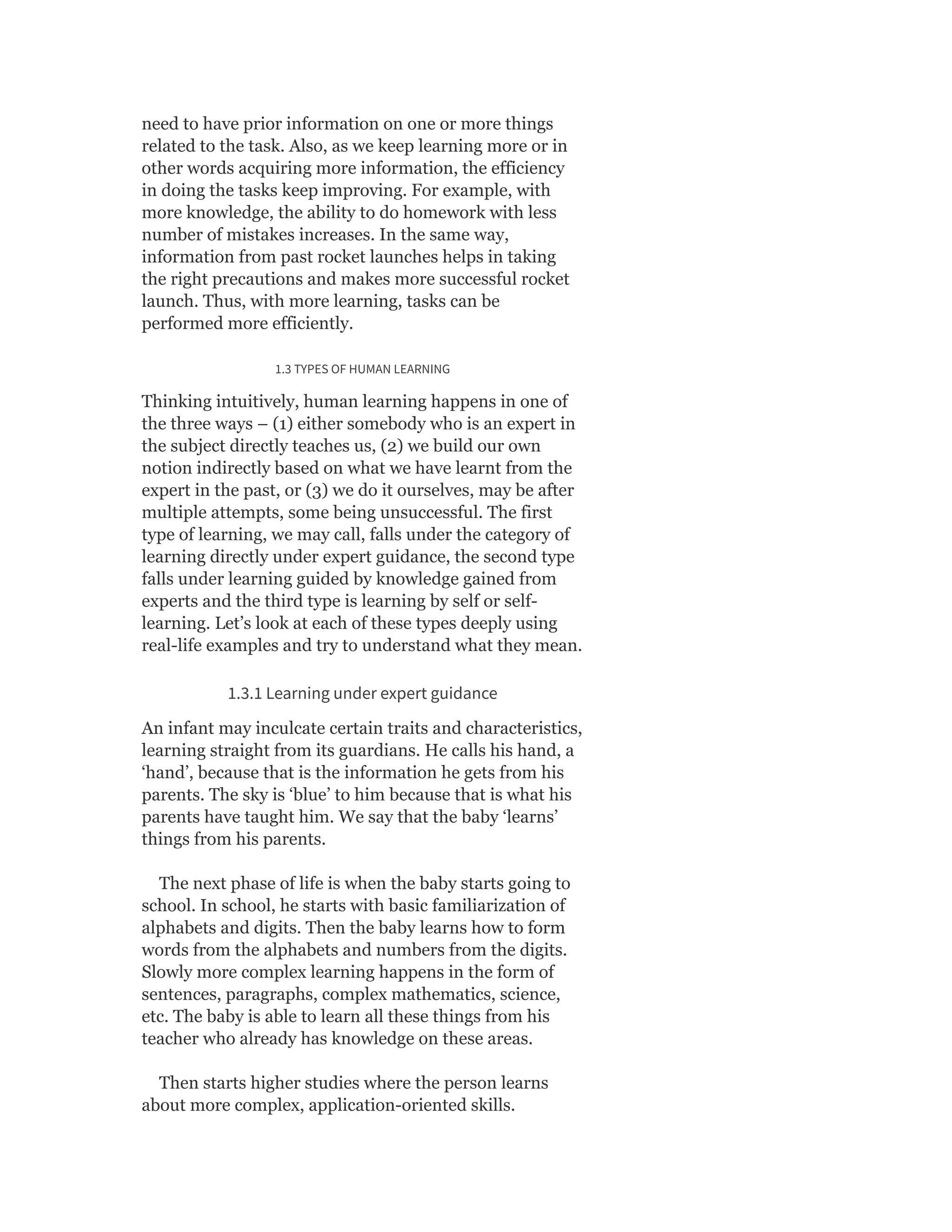 need to have prior information on one or more things
related to the task. Also, as we keep learning more or in
other words acquiring more information, the efficiency
in doing the tasks keep improving. For example, with
more knowledge, the ability to do homework with less
number of mistakes increases. In the same way,
information from past rocket launches helps in taking
the right precautions and makes more successful rocket
launch. Thus, with more learning, tasks can be
performed more efficiently.
1.3 TYPES OF HUMAN LEARNING
Thinking intuitively, human learning happens in one of
the three ways – (1) either somebody who is an expert in
the subject directly teaches us, (2) we build our own
notion indirectly based on what we have learnt from the
expert in the past, or (3) we do it ourselves, may be after
multiple attempts, some being unsuccessful. The first
type of learning, we may call, falls under the category of
learning directly under expert guidance, the second type
falls under learning guided by knowledge gained from
experts and the third type is learning by self or self-
learning. Let’s look at each of these types deeply using
real-life examples and try to understand what they mean.
1.3.1 Learning under expert guidance
An infant may inculcate certain traits and characteristics,
learning straight from its guardians. He calls his hand, a
‘hand’, because that is the information he gets from his
parents. The sky is ‘blue’ to him because that is what his
parents have taught him. We say that the baby ‘learns’
things from his parents.
The next phase of life is when the baby starts going to
school. In school, he starts with basic familiarization of
alphabets and digits. Then the baby learns how to form
words from the alphabets and numbers from the digits.
Slowly more complex learning happens in the form of
sentences, paragraphs, complex mathematics, science,
etc. The baby is able to learn all these things from his
teacher who already has knowledge on these areas.
Then starts higher studies where the person learns
about more complex, application-oriented skills.
 