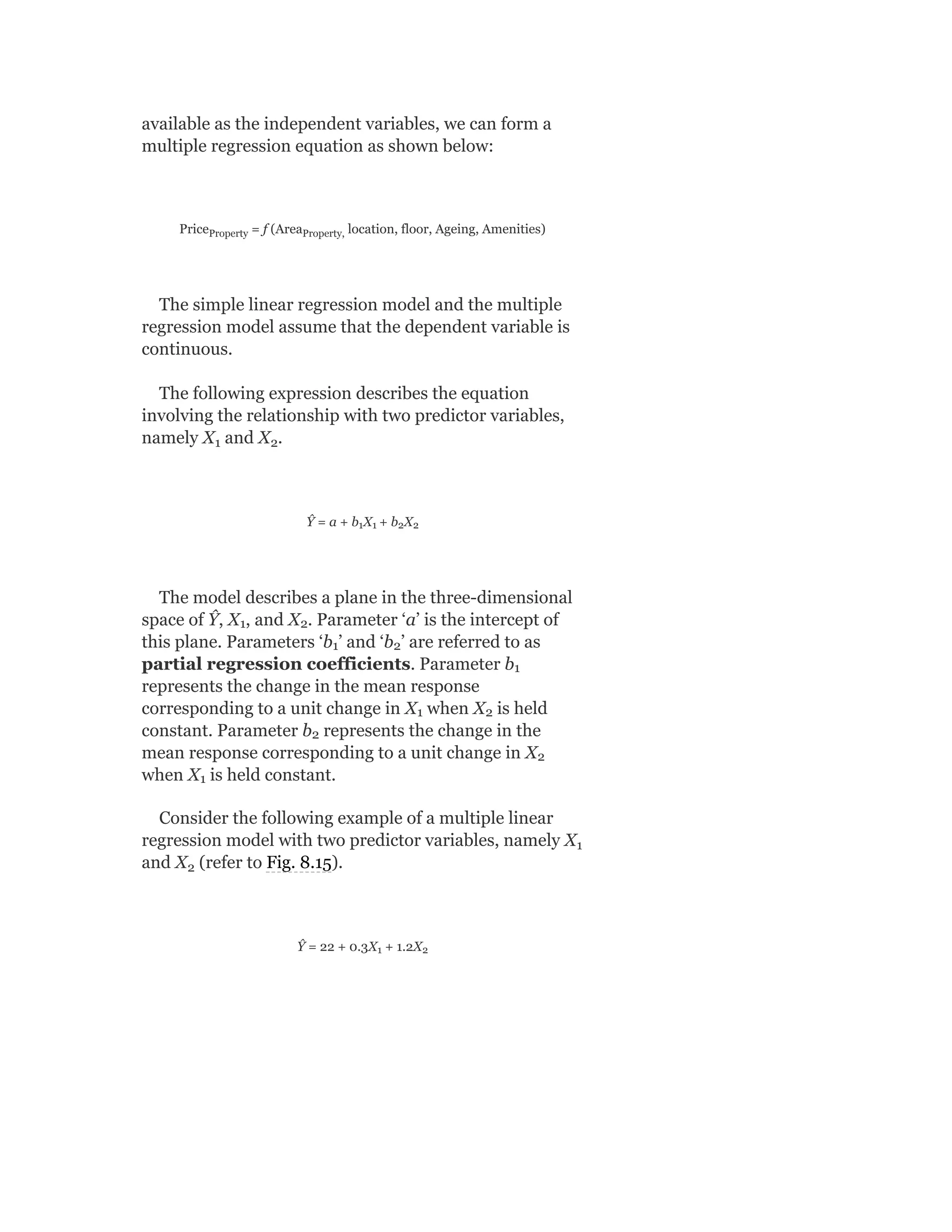 available as the independent variables, we can form a
multiple regression equation as shown below:
Price = f (Area location, floor, Ageing, Amenities)
The simple linear regression model and the multiple
regression model assume that the dependent variable is
continuous.
The following expression describes the equation
involving the relationship with two predictor variables,
namely X and X .
Ŷ = a + b X + b X
The model describes a plane in the three-dimensional
space of Ŷ, X , and X . Parameter ‘a’ is the intercept of
this plane. Parameters ‘b ’ and ‘b ’ are referred to as
partial regression coefficients. Parameter b
represents the change in the mean response
corresponding to a unit change in X when X is held
constant. Parameter b represents the change in the
mean response corresponding to a unit change in X
when X is held constant.
Consider the following example of a multiple linear
regression model with two predictor variables, namely X
and X (refer to Fig. 8.15).
Ŷ = 22 + 0.3X + 1.2X
Property Property,
1 2
1 1 2 2
1 2
1 2
1
1 2
2
2
1
1
2
1 2
 