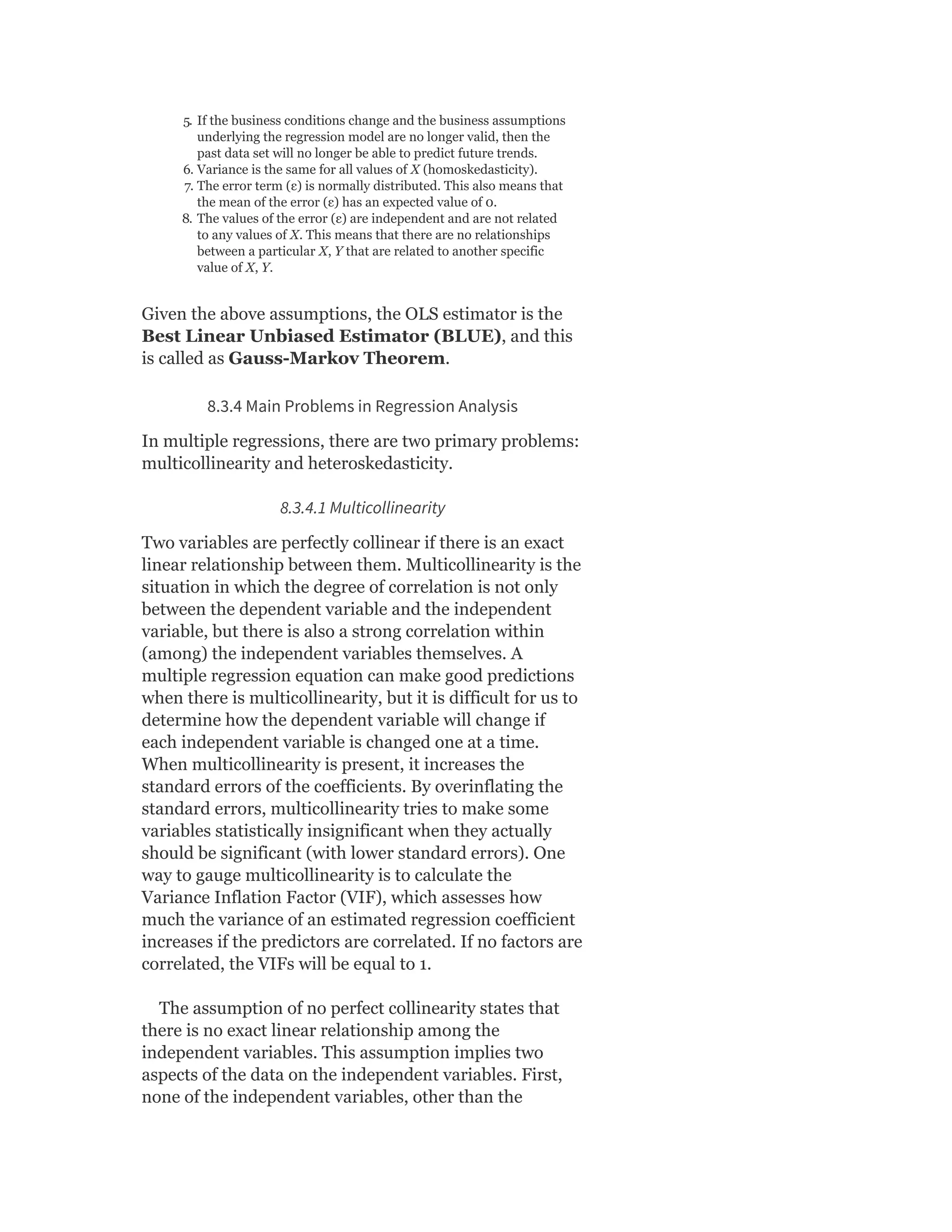 5. If the business conditions change and the business assumptions
underlying the regression model are no longer valid, then the
past data set will no longer be able to predict future trends.
6. Variance is the same for all values of X (homoskedasticity).
7. The error term (ε) is normally distributed. This also means that
the mean of the error (ε) has an expected value of 0.
8. The values of the error (ε) are independent and are not related
to any values of X. This means that there are no relationships
between a particular X, Y that are related to another specific
value of X, Y.
Given the above assumptions, the OLS estimator is the
Best Linear Unbiased Estimator (BLUE), and this
is called as Gauss-Markov Theorem.
8.3.4 Main Problems in Regression Analysis
In multiple regressions, there are two primary problems:
multicollinearity and heteroskedasticity.
8.3.4.1 Multicollinearity
Two variables are perfectly collinear if there is an exact
linear relationship between them. Multicollinearity is the
situation in which the degree of correlation is not only
between the dependent variable and the independent
variable, but there is also a strong correlation within
(among) the independent variables themselves. A
multiple regression equation can make good predictions
when there is multicollinearity, but it is difficult for us to
determine how the dependent variable will change if
each independent variable is changed one at a time.
When multicollinearity is present, it increases the
standard errors of the coefficients. By overinflating the
standard errors, multicollinearity tries to make some
variables statistically insignificant when they actually
should be significant (with lower standard errors). One
way to gauge multicollinearity is to calculate the
Variance Inflation Factor (VIF), which assesses how
much the variance of an estimated regression coefficient
increases if the predictors are correlated. If no factors are
correlated, the VIFs will be equal to 1.
The assumption of no perfect collinearity states that
there is no exact linear relationship among the
independent variables. This assumption implies two
aspects of the data on the independent variables. First,
none of the independent variables, other than the
 