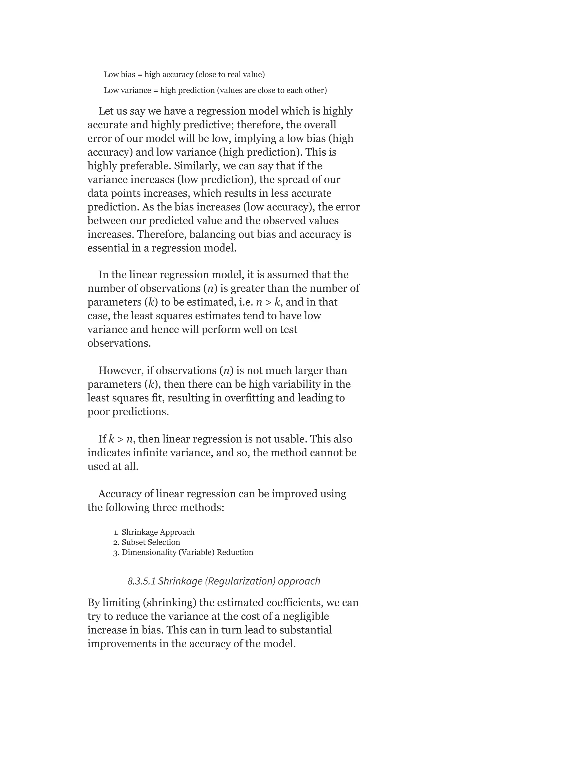 Low bias = high accuracy (close to real value)
Low variance = high prediction (values are close to each other)
Let us say we have a regression model which is highly
accurate and highly predictive; therefore, the overall
error of our model will be low, implying a low bias (high
accuracy) and low variance (high prediction). This is
highly preferable. Similarly, we can say that if the
variance increases (low prediction), the spread of our
data points increases, which results in less accurate
prediction. As the bias increases (low accuracy), the error
between our predicted value and the observed values
increases. Therefore, balancing out bias and accuracy is
essential in a regression model.
In the linear regression model, it is assumed that the
number of observations (n) is greater than the number of
parameters (k) to be estimated, i.e. n > k, and in that
case, the least squares estimates tend to have low
variance and hence will perform well on test
observations.
However, if observations (n) is not much larger than
parameters (k), then there can be high variability in the
least squares fit, resulting in overfitting and leading to
poor predictions.
If k > n, then linear regression is not usable. This also
indicates infinite variance, and so, the method cannot be
used at all.
Accuracy of linear regression can be improved using
the following three methods:
1. Shrinkage Approach
2. Subset Selection
3. Dimensionality (Variable) Reduction
8.3.5.1 Shrinkage (Regularization) approach
By limiting (shrinking) the estimated coefficients, we can
try to reduce the variance at the cost of a negligible
increase in bias. This can in turn lead to substantial
improvements in the accuracy of the model.
 