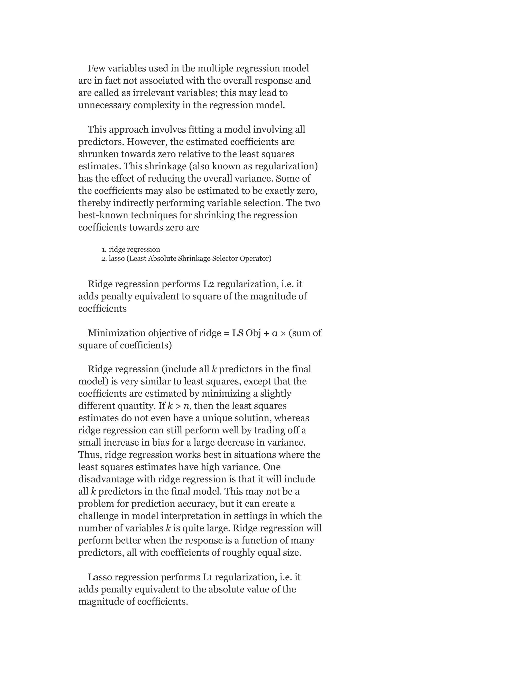 Few variables used in the multiple regression model
are in fact not associated with the overall response and
are called as irrelevant variables; this may lead to
unnecessary complexity in the regression model.
This approach involves fitting a model involving all
predictors. However, the estimated coefficients are
shrunken towards zero relative to the least squares
estimates. This shrinkage (also known as regularization)
has the effect of reducing the overall variance. Some of
the coefficients may also be estimated to be exactly zero,
thereby indirectly performing variable selection. The two
best-known techniques for shrinking the regression
coefficients towards zero are
1. ridge regression
2. lasso (Least Absolute Shrinkage Selector Operator)
Ridge regression performs L2 regularization, i.e. it
adds penalty equivalent to square of the magnitude of
coefficients
Minimization objective of ridge = LS Obj + α × (sum of
square of coefficients)
Ridge regression (include all k predictors in the final
model) is very similar to least squares, except that the
coefficients are estimated by minimizing a slightly
different quantity. If k > n, then the least squares
estimates do not even have a unique solution, whereas
ridge regression can still perform well by trading off a
small increase in bias for a large decrease in variance.
Thus, ridge regression works best in situations where the
least squares estimates have high variance. One
disadvantage with ridge regression is that it will include
all k predictors in the final model. This may not be a
problem for prediction accuracy, but it can create a
challenge in model interpretation in settings in which the
number of variables k is quite large. Ridge regression will
perform better when the response is a function of many
predictors, all with coefficients of roughly equal size.
Lasso regression performs L1 regularization, i.e. it
adds penalty equivalent to the absolute value of the
magnitude of coefficients.
 