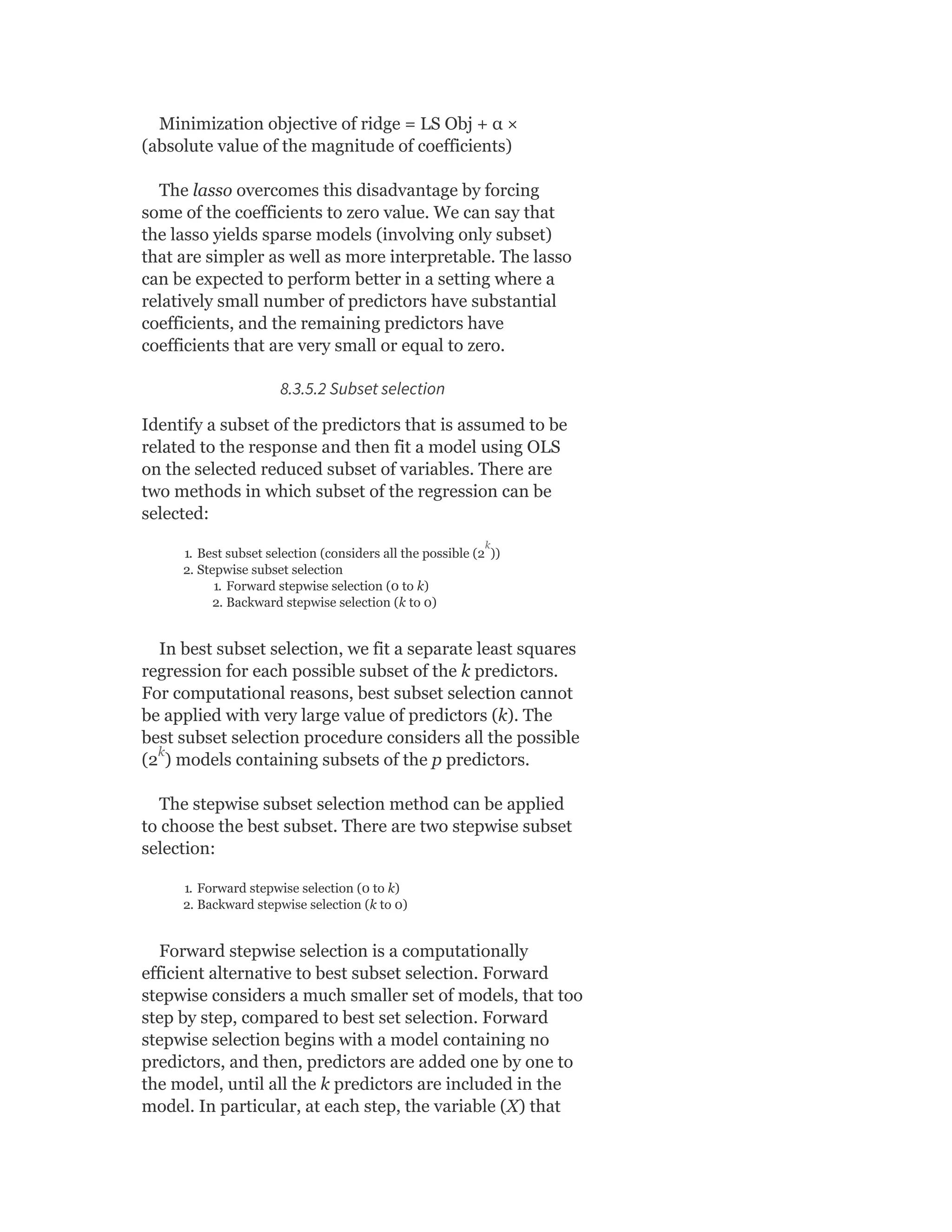 Minimization objective of ridge = LS Obj + α ×
(absolute value of the magnitude of coefficients)
The lasso overcomes this disadvantage by forcing
some of the coefficients to zero value. We can say that
the lasso yields sparse models (involving only subset)
that are simpler as well as more interpretable. The lasso
can be expected to perform better in a setting where a
relatively small number of predictors have substantial
coefficients, and the remaining predictors have
coefficients that are very small or equal to zero.
8.3.5.2 Subset selection
Identify a subset of the predictors that is assumed to be
related to the response and then fit a model using OLS
on the selected reduced subset of variables. There are
two methods in which subset of the regression can be
selected:
1. Best subset selection (considers all the possible (2 ))
2. Stepwise subset selection
1. Forward stepwise selection (0 to k)
2. Backward stepwise selection (k to 0)
In best subset selection, we fit a separate least squares
regression for each possible subset of the k predictors.
For computational reasons, best subset selection cannot
be applied with very large value of predictors (k). The
best subset selection procedure considers all the possible
(2 ) models containing subsets of the p predictors.
The stepwise subset selection method can be applied
to choose the best subset. There are two stepwise subset
selection:
1. Forward stepwise selection (0 to k)
2. Backward stepwise selection (k to 0)
Forward stepwise selection is a computationally
efficient alternative to best subset selection. Forward
stepwise considers a much smaller set of models, that too
step by step, compared to best set selection. Forward
stepwise selection begins with a model containing no
predictors, and then, predictors are added one by one to
the model, until all the k predictors are included in the
model. In particular, at each step, the variable (X) that
k
k
 