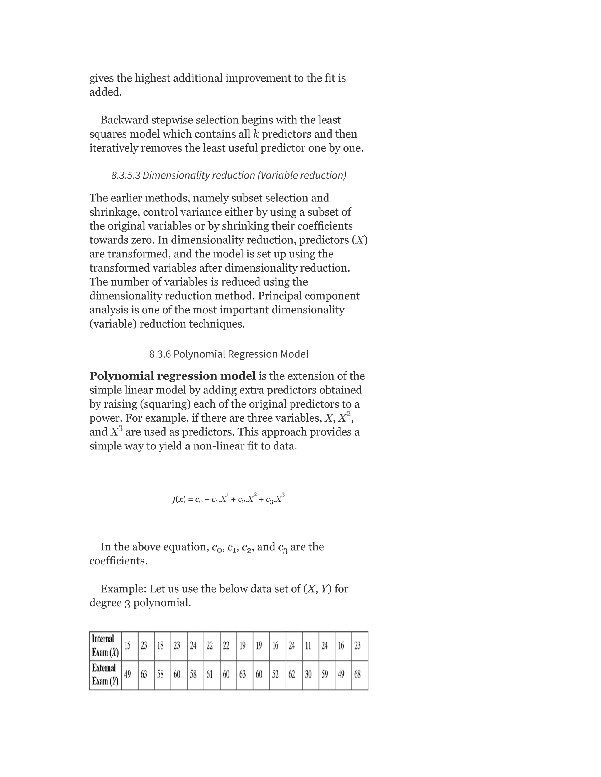 gives the highest additional improvement to the fit is
added.
Backward stepwise selection begins with the least
squares model which contains all k predictors and then
iteratively removes the least useful predictor one by one.
8.3.5.3 Dimensionality reduction (Variable reduction)
The earlier methods, namely subset selection and
shrinkage, control variance either by using a subset of
the original variables or by shrinking their coefficients
towards zero. In dimensionality reduction, predictors (X)
are transformed, and the model is set up using the
transformed variables after dimensionality reduction.
The number of variables is reduced using the
dimensionality reduction method. Principal component
analysis is one of the most important dimensionality
(variable) reduction techniques.
8.3.6 Polynomial Regression Model
Polynomial regression model is the extension of the
simple linear model by adding extra predictors obtained
by raising (squaring) each of the original predictors to a
power. For example, if there are three variables, X, X ,
and X are used as predictors. This approach provides a
simple way to yield a non-linear fit to data.
f(x) = c + c .X + c .X + c .X
In the above equation, c , c , c , and c are the
coefficients.
Example: Let us use the below data set of (X, Y) for
degree 3 polynomial.
0 1 2 3
0 1 2 3
2
3
1 2 3
 