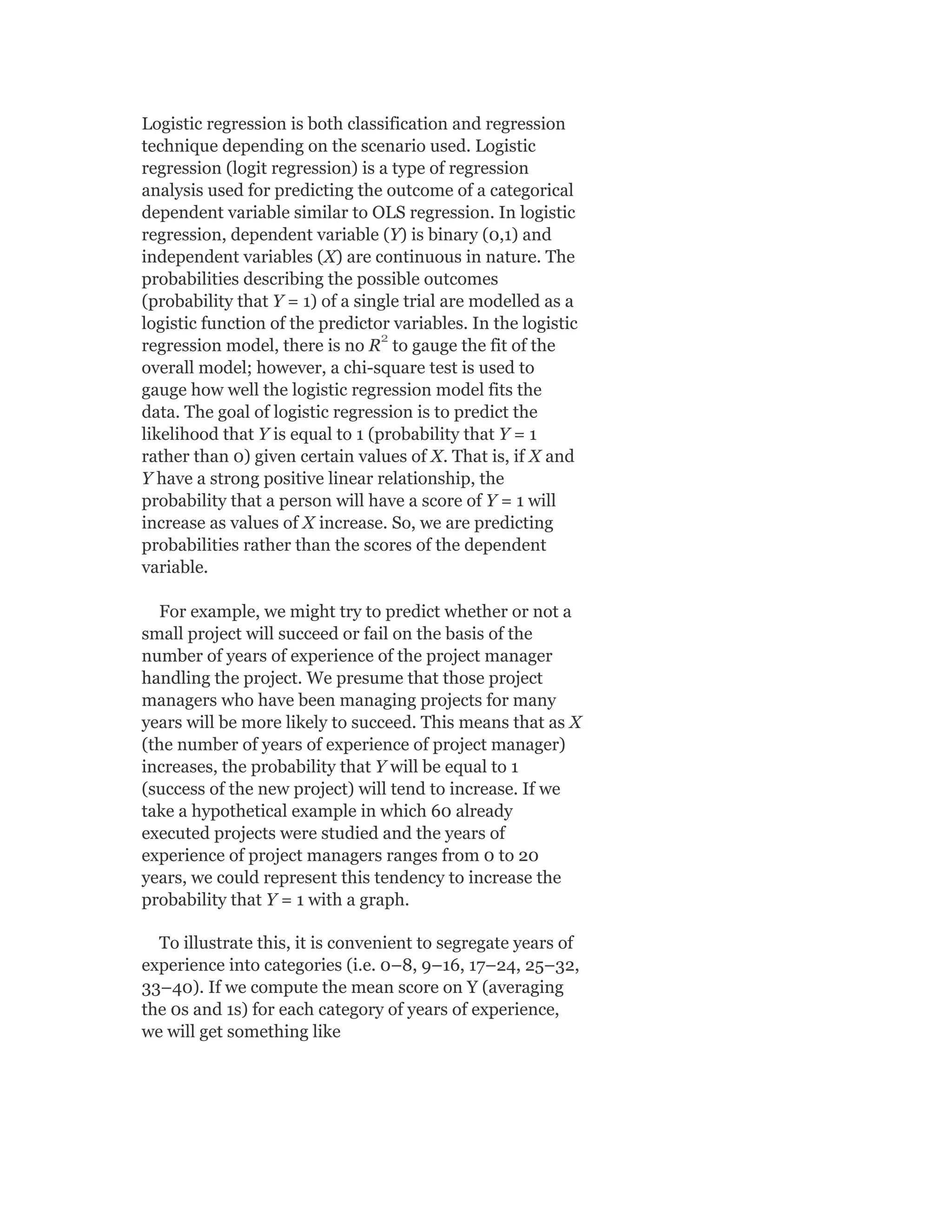 Logistic regression is both classification and regression
technique depending on the scenario used. Logistic
regression (logit regression) is a type of regression
analysis used for predicting the outcome of a categorical
dependent variable similar to OLS regression. In logistic
regression, dependent variable (Y) is binary (0,1) and
independent variables (X) are continuous in nature. The
probabilities describing the possible outcomes
(probability that Y = 1) of a single trial are modelled as a
logistic function of the predictor variables. In the logistic
regression model, there is no R to gauge the fit of the
overall model; however, a chi-square test is used to
gauge how well the logistic regression model fits the
data. The goal of logistic regression is to predict the
likelihood that Y is equal to 1 (probability that Y = 1
rather than 0) given certain values of X. That is, if X and
Y have a strong positive linear relationship, the
probability that a person will have a score of Y = 1 will
increase as values of X increase. So, we are predicting
probabilities rather than the scores of the dependent
variable.
For example, we might try to predict whether or not a
small project will succeed or fail on the basis of the
number of years of experience of the project manager
handling the project. We presume that those project
managers who have been managing projects for many
years will be more likely to succeed. This means that as X
(the number of years of experience of project manager)
increases, the probability that Y will be equal to 1
(success of the new project) will tend to increase. If we
take a hypothetical example in which 60 already
executed projects were studied and the years of
experience of project managers ranges from 0 to 20
years, we could represent this tendency to increase the
probability that Y = 1 with a graph.
To illustrate this, it is convenient to segregate years of
experience into categories (i.e. 0–8, 9–16, 17–24, 25–32,
33–40). If we compute the mean score on Y (averaging
the 0s and 1s) for each category of years of experience,
we will get something like
2
 