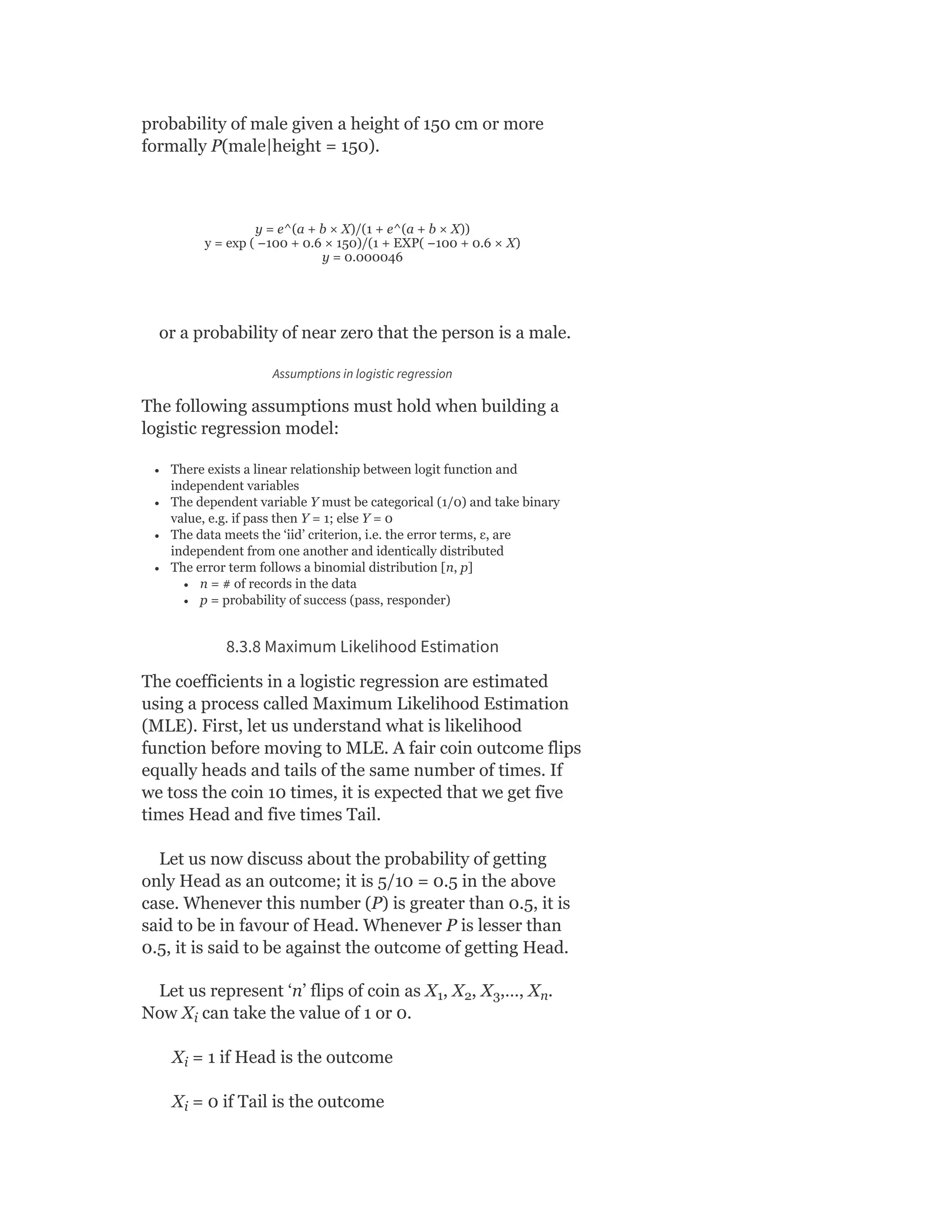 probability of male given a height of 150 cm or more
formally P(male|height = 150).
y = e^(a + b × X)/(1 + e^(a + b × X))
y = exp ( −100 + 0.6 × 150)/(1 + EXP( −100 + 0.6 × X)
y = 0.000046
or a probability of near zero that the person is a male.
Assumptions in logistic regression
The following assumptions must hold when building a
logistic regression model:
There exists a linear relationship between logit function and
independent variables
The dependent variable Y must be categorical (1/0) and take binary
value, e.g. if pass then Y = 1; else Y = 0
The data meets the ‘iid’ criterion, i.e. the error terms, ε, are
independent from one another and identically distributed
The error term follows a binomial distribution [n, p]
n = # of records in the data
p = probability of success (pass, responder)
8.3.8 Maximum Likelihood Estimation
The coefficients in a logistic regression are estimated
using a process called Maximum Likelihood Estimation
(MLE). First, let us understand what is likelihood
function before moving to MLE. A fair coin outcome flips
equally heads and tails of the same number of times. If
we toss the coin 10 times, it is expected that we get five
times Head and five times Tail.
Let us now discuss about the probability of getting
only Head as an outcome; it is 5/10 = 0.5 in the above
case. Whenever this number (P) is greater than 0.5, it is
said to be in favour of Head. Whenever P is lesser than
0.5, it is said to be against the outcome of getting Head.
Let us represent ‘n’ flips of coin as X , X , X ,…, X .
Now X can take the value of 1 or 0.
X = 1 if Head is the outcome
X = 0 if Tail is the outcome
1 2 3 n
i
i
i
 