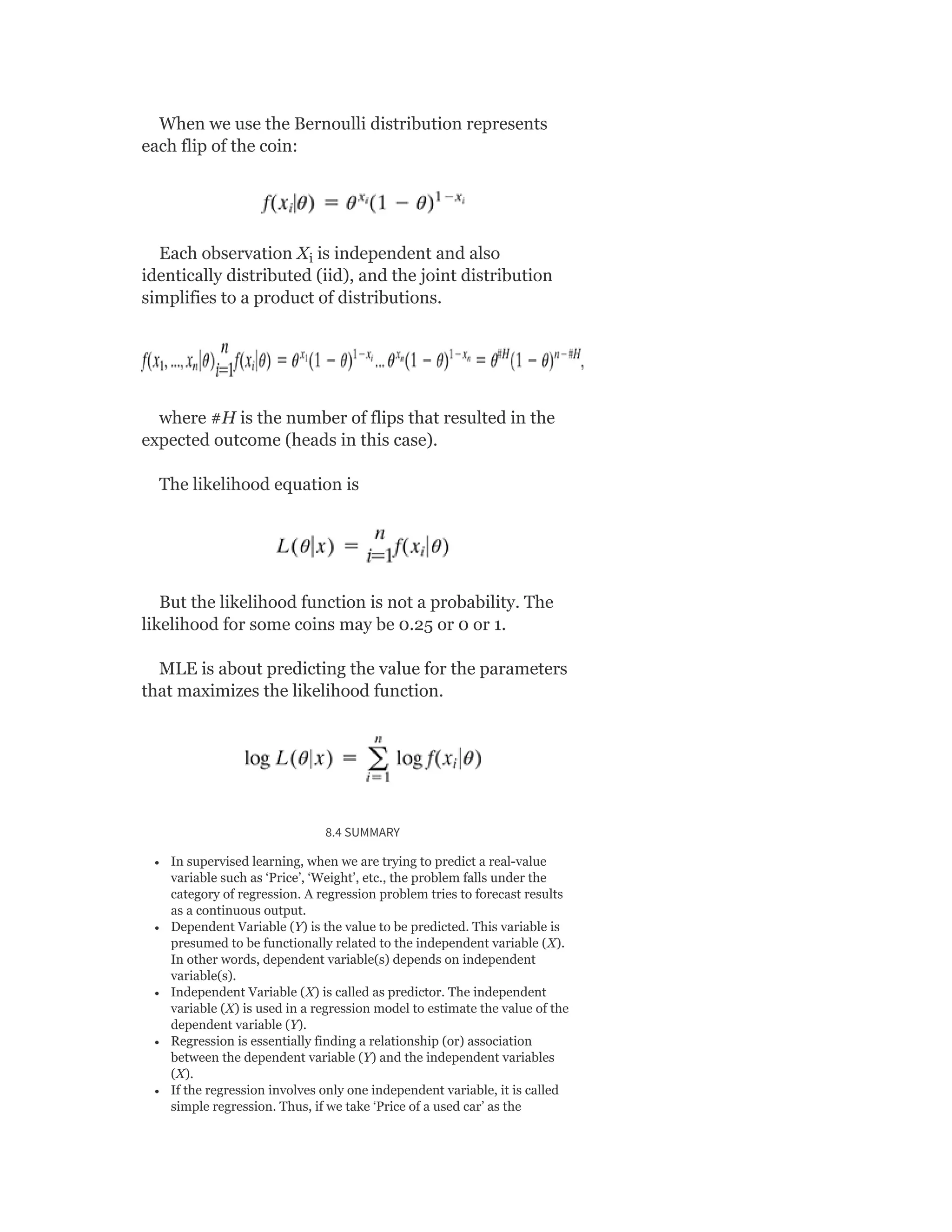 When we use the Bernoulli distribution represents
each flip of the coin:
Each observation X is independent and also
identically distributed (iid), and the joint distribution
simplifies to a product of distributions.
where #H is the number of flips that resulted in the
expected outcome (heads in this case).
The likelihood equation is
But the likelihood function is not a probability. The
likelihood for some coins may be 0.25 or 0 or 1.
MLE is about predicting the value for the parameters
that maximizes the likelihood function.
8.4 SUMMARY
In supervised learning, when we are trying to predict a real-value
variable such as ‘Price’, ‘Weight’, etc., the problem falls under the
category of regression. A regression problem tries to forecast results
as a continuous output.
Dependent Variable (Y) is the value to be predicted. This variable is
presumed to be functionally related to the independent variable (X).
In other words, dependent variable(s) depends on independent
variable(s).
Independent Variable (X) is called as predictor. The independent
variable (X) is used in a regression model to estimate the value of the
dependent variable (Y).
Regression is essentially finding a relationship (or) association
between the dependent variable (Y) and the independent variables
(X).
If the regression involves only one independent variable, it is called
simple regression. Thus, if we take ‘Price of a used car’ as the
i
 