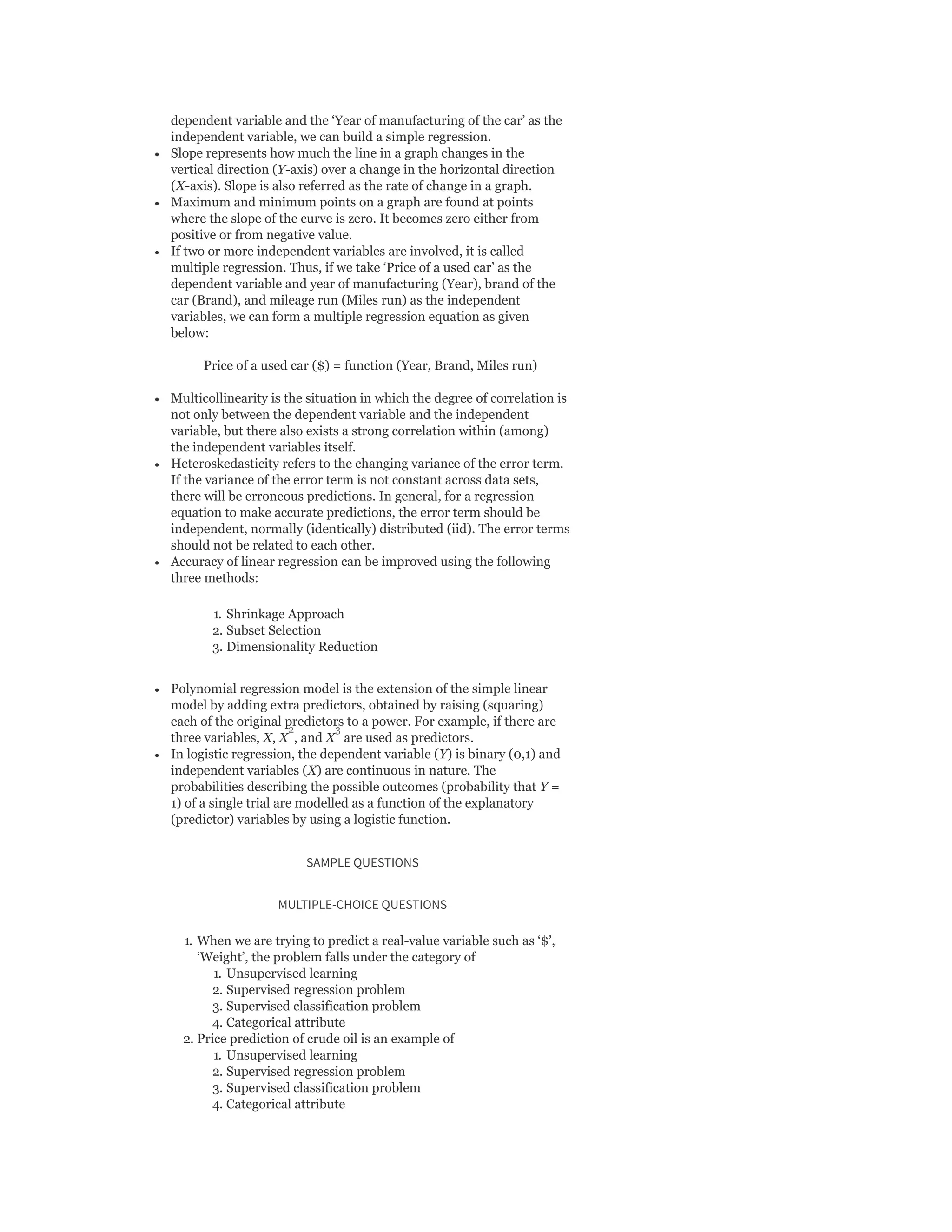 dependent variable and the ‘Year of manufacturing of the car’ as the
independent variable, we can build a simple regression.
Slope represents how much the line in a graph changes in the
vertical direction (Y-axis) over a change in the horizontal direction
(X-axis). Slope is also referred as the rate of change in a graph.
Maximum and minimum points on a graph are found at points
where the slope of the curve is zero. It becomes zero either from
positive or from negative value.
If two or more independent variables are involved, it is called
multiple regression. Thus, if we take ‘Price of a used car’ as the
dependent variable and year of manufacturing (Year), brand of the
car (Brand), and mileage run (Miles run) as the independent
variables, we can form a multiple regression equation as given
below:
Price of a used car ($) = function (Year, Brand, Miles run)
Multicollinearity is the situation in which the degree of correlation is
not only between the dependent variable and the independent
variable, but there also exists a strong correlation within (among)
the independent variables itself.
Heteroskedasticity refers to the changing variance of the error term.
If the variance of the error term is not constant across data sets,
there will be erroneous predictions. In general, for a regression
equation to make accurate predictions, the error term should be
independent, normally (identically) distributed (iid). The error terms
should not be related to each other.
Accuracy of linear regression can be improved using the following
three methods:
1. Shrinkage Approach
2. Subset Selection
3. Dimensionality Reduction
Polynomial regression model is the extension of the simple linear
model by adding extra predictors, obtained by raising (squaring)
each of the original predictors to a power. For example, if there are
three variables, X, X , and X are used as predictors.
In logistic regression, the dependent variable (Y) is binary (0,1) and
independent variables (X) are continuous in nature. The
probabilities describing the possible outcomes (probability that Y =
1) of a single trial are modelled as a function of the explanatory
(predictor) variables by using a logistic function.
SAMPLE QUESTIONS
MULTIPLE-CHOICE QUESTIONS
1. When we are trying to predict a real-value variable such as ‘$’,
‘Weight’, the problem falls under the category of
1. Unsupervised learning
2. Supervised regression problem
3. Supervised classification problem
4. Categorical attribute
2. Price prediction of crude oil is an example of
1. Unsupervised learning
2. Supervised regression problem
3. Supervised classification problem
4. Categorical attribute
2 3
 
