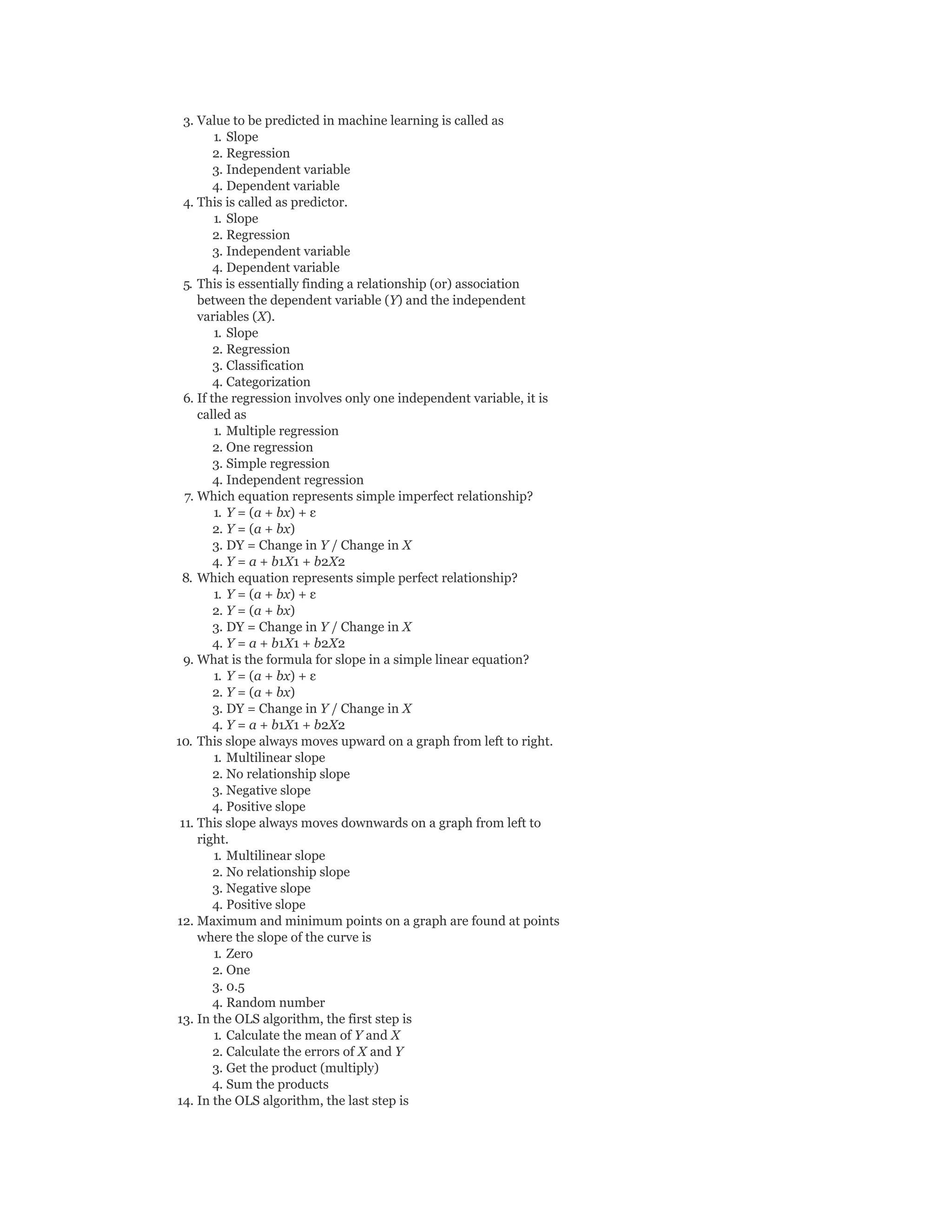 3. Value to be predicted in machine learning is called as
1. Slope
2. Regression
3. Independent variable
4. Dependent variable
4. This is called as predictor.
1. Slope
2. Regression
3. Independent variable
4. Dependent variable
5. This is essentially finding a relationship (or) association
between the dependent variable (Y) and the independent
variables (X).
1. Slope
2. Regression
3. Classification
4. Categorization
6. If the regression involves only one independent variable, it is
called as
1. Multiple regression
2. One regression
3. Simple regression
4. Independent regression
7. Which equation represents simple imperfect relationship?
1. Y = (a + bx) + ε
2. Y = (a + bx)
3. DY = Change in Y / Change in X
4. Y = a + b1X1 + b2X2
8. Which equation represents simple perfect relationship?
1. Y = (a + bx) + ε
2. Y = (a + bx)
3. DY = Change in Y / Change in X
4. Y = a + b1X1 + b2X2
9. What is the formula for slope in a simple linear equation?
1. Y = (a + bx) + ε
2. Y = (a + bx)
3. DY = Change in Y / Change in X
4. Y = a + b1X1 + b2X2
10. This slope always moves upward on a graph from left to right.
1. Multilinear slope
2. No relationship slope
3. Negative slope
4. Positive slope
11. This slope always moves downwards on a graph from left to
right.
1. Multilinear slope
2. No relationship slope
3. Negative slope
4. Positive slope
12. Maximum and minimum points on a graph are found at points
where the slope of the curve is
1. Zero
2. One
3. 0.5
4. Random number
13. In the OLS algorithm, the first step is
1. Calculate the mean of Y and X
2. Calculate the errors of X and Y
3. Get the product (multiply)
4. Sum the products
14. In the OLS algorithm, the last step is
 