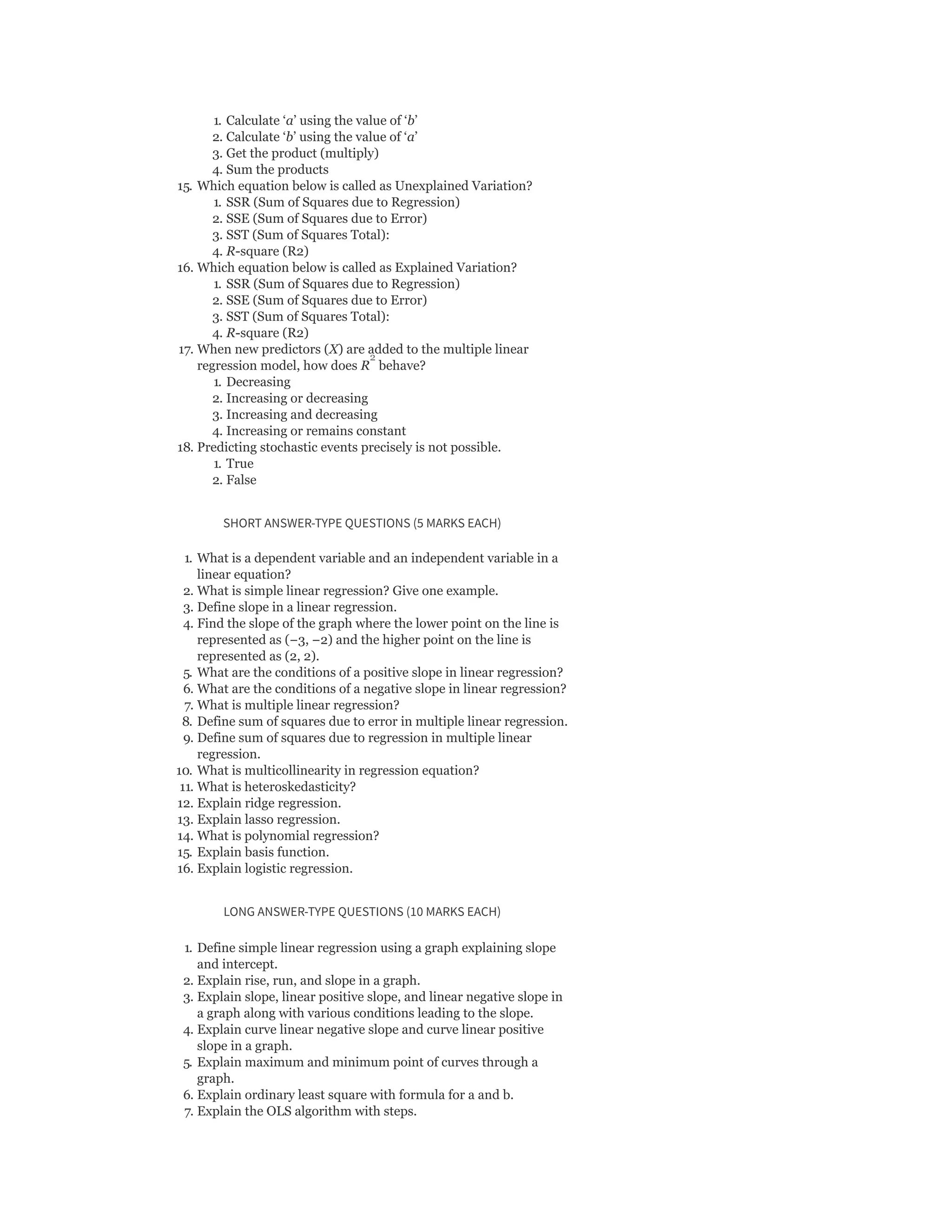 1. Calculate ‘a’ using the value of ‘b’
2. Calculate ‘b’ using the value of ‘a’
3. Get the product (multiply)
4. Sum the products
15. Which equation below is called as Unexplained Variation?
1. SSR (Sum of Squares due to Regression)
2. SSE (Sum of Squares due to Error)
3. SST (Sum of Squares Total):
4. R-square (R2)
16. Which equation below is called as Explained Variation?
1. SSR (Sum of Squares due to Regression)
2. SSE (Sum of Squares due to Error)
3. SST (Sum of Squares Total):
4. R-square (R2)
17. When new predictors (X) are added to the multiple linear
regression model, how does R behave?
1. Decreasing
2. Increasing or decreasing
3. Increasing and decreasing
4. Increasing or remains constant
18. Predicting stochastic events precisely is not possible.
1. True
2. False
SHORT ANSWER-TYPE QUESTIONS (5 MARKS EACH)
1. What is a dependent variable and an independent variable in a
linear equation?
2. What is simple linear regression? Give one example.
3. Define slope in a linear regression.
4. Find the slope of the graph where the lower point on the line is
represented as (−3, −2) and the higher point on the line is
represented as (2, 2).
5. What are the conditions of a positive slope in linear regression?
6. What are the conditions of a negative slope in linear regression?
7. What is multiple linear regression?
8. Define sum of squares due to error in multiple linear regression.
9. Define sum of squares due to regression in multiple linear
regression.
10. What is multicollinearity in regression equation?
11. What is heteroskedasticity?
12. Explain ridge regression.
13. Explain lasso regression.
14. What is polynomial regression?
15. Explain basis function.
16. Explain logistic regression.
LONG ANSWER-TYPE QUESTIONS (10 MARKS EACH)
1. Define simple linear regression using a graph explaining slope
and intercept.
2. Explain rise, run, and slope in a graph.
3. Explain slope, linear positive slope, and linear negative slope in
a graph along with various conditions leading to the slope.
4. Explain curve linear negative slope and curve linear positive
slope in a graph.
5. Explain maximum and minimum point of curves through a
graph.
6. Explain ordinary least square with formula for a and b.
7. Explain the OLS algorithm with steps.
2
 