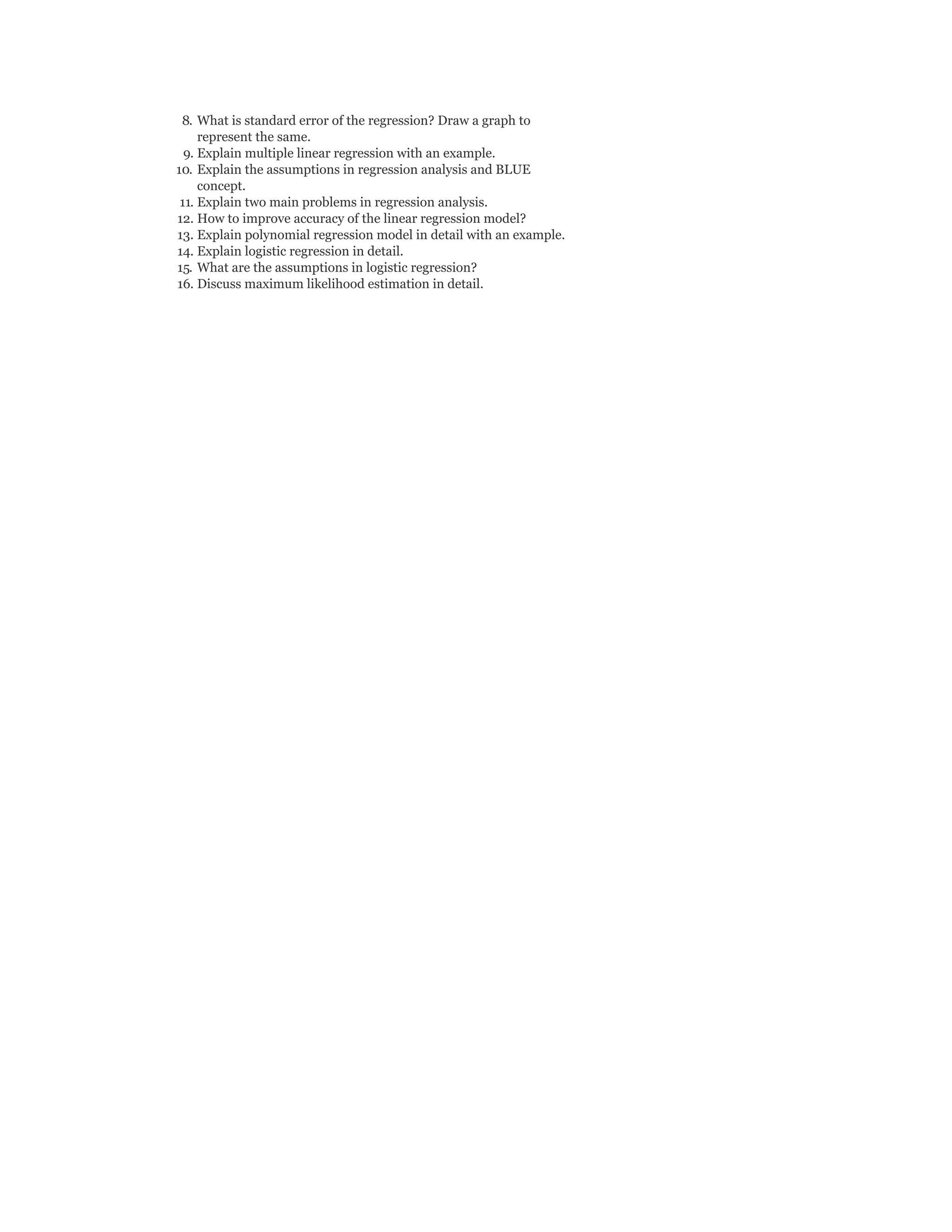 8. What is standard error of the regression? Draw a graph to
represent the same.
9. Explain multiple linear regression with an example.
10. Explain the assumptions in regression analysis and BLUE
concept.
11. Explain two main problems in regression analysis.
12. How to improve accuracy of the linear regression model?
13. Explain polynomial regression model in detail with an example.
14. Explain logistic regression in detail.
15. What are the assumptions in logistic regression?
16. Discuss maximum likelihood estimation in detail.
 
