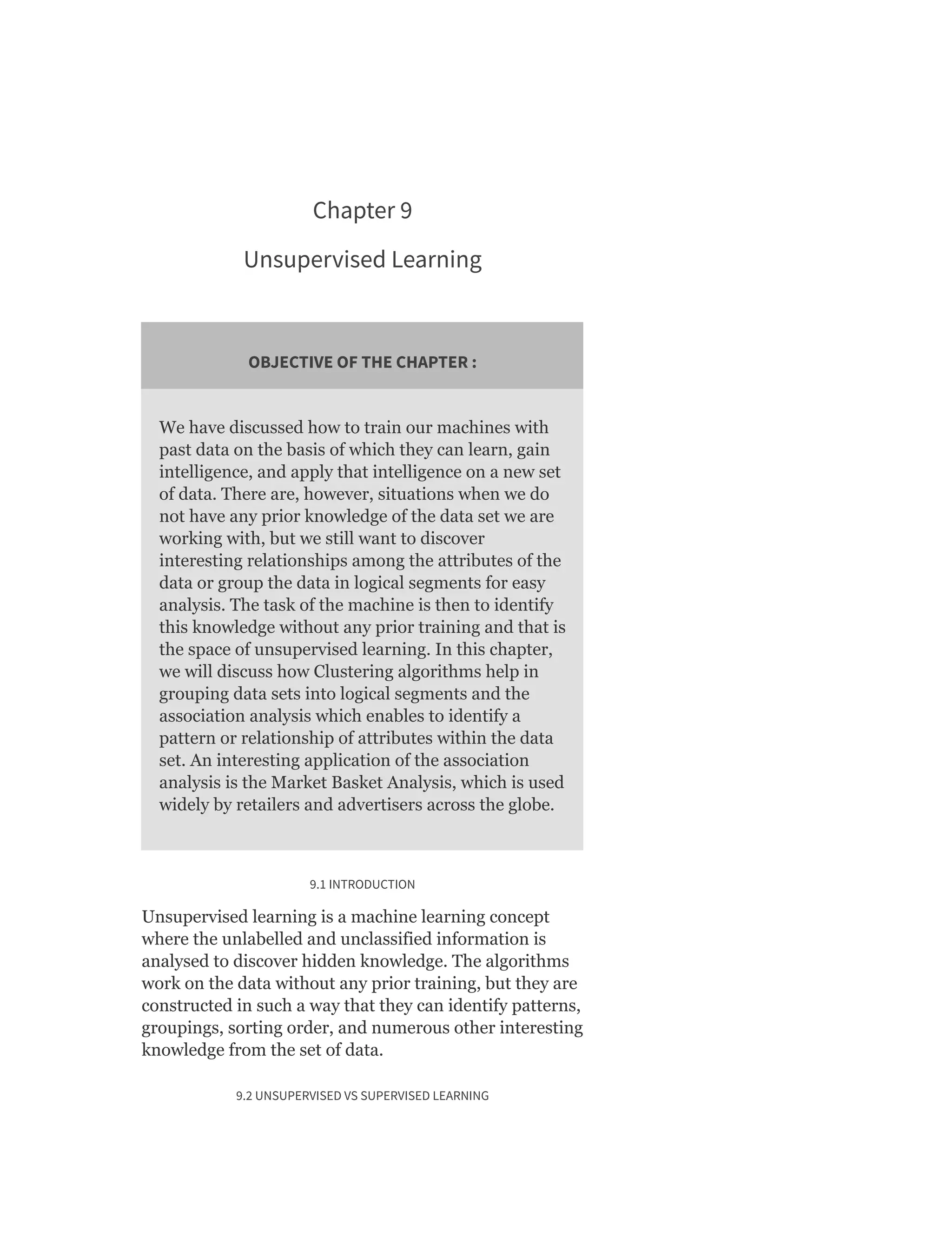Chapter 9
Unsupervised Learning
OBJECTIVE OF THE CHAPTER :
We have discussed how to train our machines with
past data on the basis of which they can learn, gain
intelligence, and apply that intelligence on a new set
of data. There are, however, situations when we do
not have any prior knowledge of the data set we are
working with, but we still want to discover
interesting relationships among the attributes of the
data or group the data in logical segments for easy
analysis. The task of the machine is then to identify
this knowledge without any prior training and that is
the space of unsupervised learning. In this chapter,
we will discuss how Clustering algorithms help in
grouping data sets into logical segments and the
association analysis which enables to identify a
pattern or relationship of attributes within the data
set. An interesting application of the association
analysis is the Market Basket Analysis, which is used
widely by retailers and advertisers across the globe.
9.1 INTRODUCTION
Unsupervised learning is a machine learning concept
where the unlabelled and unclassified information is
analysed to discover hidden knowledge. The algorithms
work on the data without any prior training, but they are
constructed in such a way that they can identify patterns,
groupings, sorting order, and numerous other interesting
knowledge from the set of data.
9.2 UNSUPERVISED VS SUPERVISED LEARNING
 