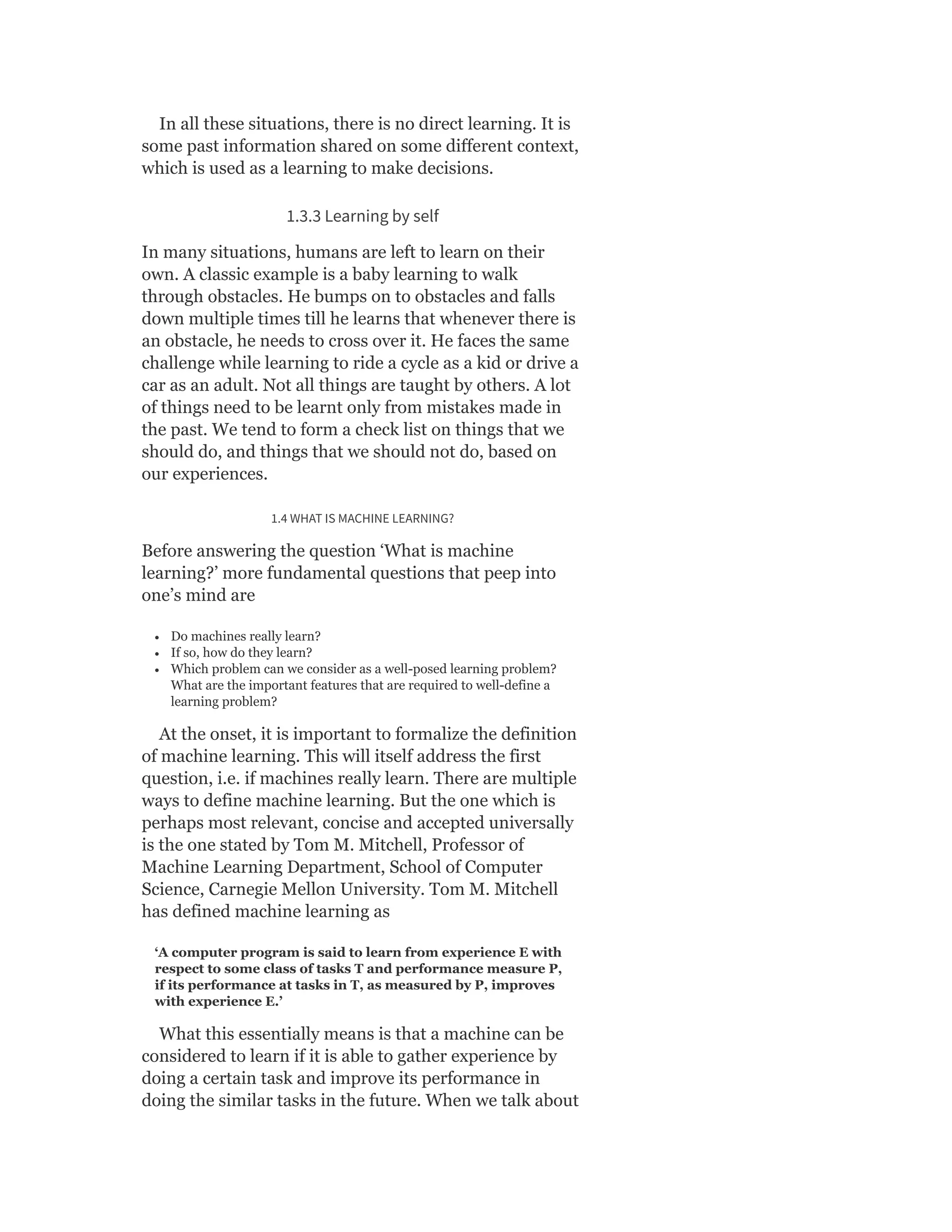 In all these situations, there is no direct learning. It is
some past information shared on some different context,
which is used as a learning to make decisions.
1.3.3 Learning by self
In many situations, humans are left to learn on their
own. A classic example is a baby learning to walk
through obstacles. He bumps on to obstacles and falls
down multiple times till he learns that whenever there is
an obstacle, he needs to cross over it. He faces the same
challenge while learning to ride a cycle as a kid or drive a
car as an adult. Not all things are taught by others. A lot
of things need to be learnt only from mistakes made in
the past. We tend to form a check list on things that we
should do, and things that we should not do, based on
our experiences.
1.4 WHAT IS MACHINE LEARNING?
Before answering the question ‘What is machine
learning?’ more fundamental questions that peep into
one’s mind are
Do machines really learn?
If so, how do they learn?
Which problem can we consider as a well-posed learning problem?
What are the important features that are required to well-define a
learning problem?
At the onset, it is important to formalize the definition
of machine learning. This will itself address the first
question, i.e. if machines really learn. There are multiple
ways to define machine learning. But the one which is
perhaps most relevant, concise and accepted universally
is the one stated by Tom M. Mitchell, Professor of
Machine Learning Department, School of Computer
Science, Carnegie Mellon University. Tom M. Mitchell
has defined machine learning as
‘A computer program is said to learn from experience E with
respect to some class of tasks T and performance measure P,
if its performance at tasks in T, as measured by P, improves
with experience E.’
What this essentially means is that a machine can be
considered to learn if it is able to gather experience by
doing a certain task and improve its performance in
doing the similar tasks in the future. When we talk about
 