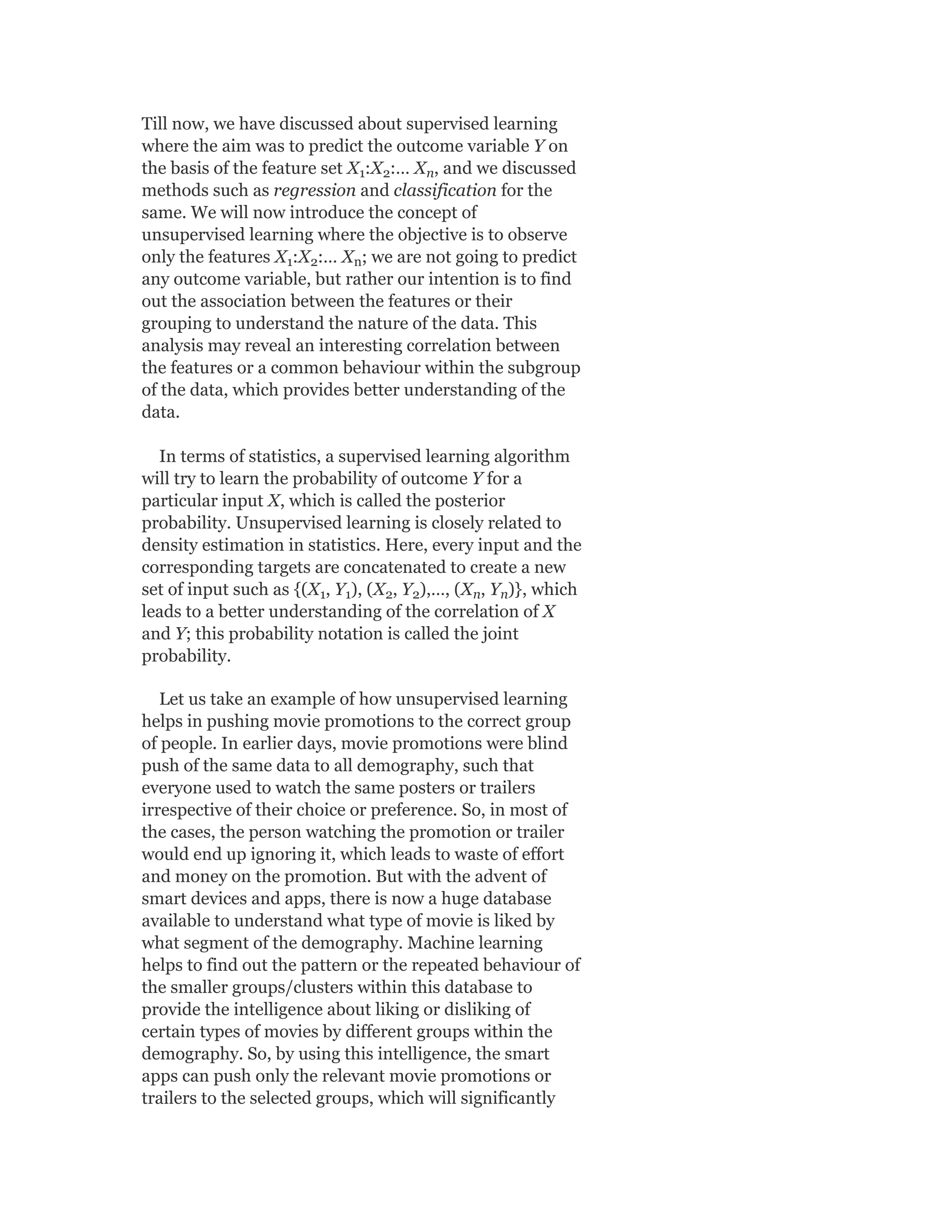 Till now, we have discussed about supervised learning
where the aim was to predict the outcome variable Y on
the basis of the feature set X :X :… X , and we discussed
methods such as regression and classification for the
same. We will now introduce the concept of
unsupervised learning where the objective is to observe
only the features X :X :… X ; we are not going to predict
any outcome variable, but rather our intention is to find
out the association between the features or their
grouping to understand the nature of the data. This
analysis may reveal an interesting correlation between
the features or a common behaviour within the subgroup
of the data, which provides better understanding of the
data.
In terms of statistics, a supervised learning algorithm
will try to learn the probability of outcome Y for a
particular input X, which is called the posterior
probability. Unsupervised learning is closely related to
density estimation in statistics. Here, every input and the
corresponding targets are concatenated to create a new
set of input such as {(X , Y ), (X , Y ),…, (X , Y )}, which
leads to a better understanding of the correlation of X
and Y; this probability notation is called the joint
probability.
Let us take an example of how unsupervised learning
helps in pushing movie promotions to the correct group
of people. In earlier days, movie promotions were blind
push of the same data to all demography, such that
everyone used to watch the same posters or trailers
irrespective of their choice or preference. So, in most of
the cases, the person watching the promotion or trailer
would end up ignoring it, which leads to waste of effort
and money on the promotion. But with the advent of
smart devices and apps, there is now a huge database
available to understand what type of movie is liked by
what segment of the demography. Machine learning
helps to find out the pattern or the repeated behaviour of
the smaller groups/clusters within this database to
provide the intelligence about liking or disliking of
certain types of movies by different groups within the
demography. So, by using this intelligence, the smart
apps can push only the relevant movie promotions or
trailers to the selected groups, which will significantly
1 2 n
1 2 n
1 1 2 2 n n
 