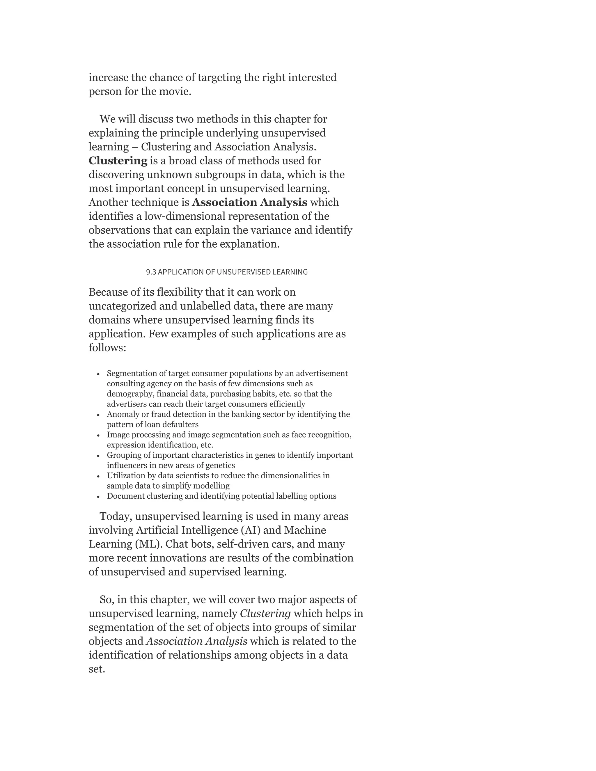 increase the chance of targeting the right interested
person for the movie.
We will discuss two methods in this chapter for
explaining the principle underlying unsupervised
learning – Clustering and Association Analysis.
Clustering is a broad class of methods used for
discovering unknown subgroups in data, which is the
most important concept in unsupervised learning.
Another technique is Association Analysis which
identifies a low-dimensional representation of the
observations that can explain the variance and identify
the association rule for the explanation.
9.3 APPLICATION OF UNSUPERVISED LEARNING
Because of its flexibility that it can work on
uncategorized and unlabelled data, there are many
domains where unsupervised learning finds its
application. Few examples of such applications are as
follows:
Segmentation of target consumer populations by an advertisement
consulting agency on the basis of few dimensions such as
demography, financial data, purchasing habits, etc. so that the
advertisers can reach their target consumers efficiently
Anomaly or fraud detection in the banking sector by identifying the
pattern of loan defaulters
Image processing and image segmentation such as face recognition,
expression identification, etc.
Grouping of important characteristics in genes to identify important
influencers in new areas of genetics
Utilization by data scientists to reduce the dimensionalities in
sample data to simplify modelling
Document clustering and identifying potential labelling options
Today, unsupervised learning is used in many areas
involving Artificial Intelligence (AI) and Machine
Learning (ML). Chat bots, self-driven cars, and many
more recent innovations are results of the combination
of unsupervised and supervised learning.
So, in this chapter, we will cover two major aspects of
unsupervised learning, namely Clustering which helps in
segmentation of the set of objects into groups of similar
objects and Association Analysis which is related to the
identification of relationships among objects in a data
set.
 