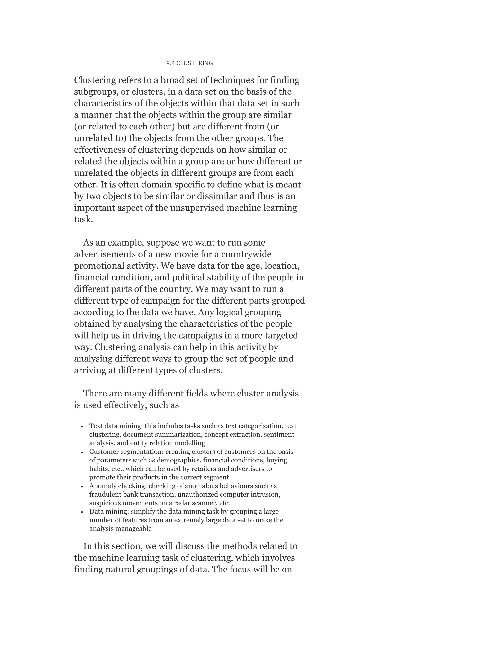 9.4 CLUSTERING
Clustering refers to a broad set of techniques for finding
subgroups, or clusters, in a data set on the basis of the
characteristics of the objects within that data set in such
a manner that the objects within the group are similar
(or related to each other) but are different from (or
unrelated to) the objects from the other groups. The
effectiveness of clustering depends on how similar or
related the objects within a group are or how different or
unrelated the objects in different groups are from each
other. It is often domain specific to define what is meant
by two objects to be similar or dissimilar and thus is an
important aspect of the unsupervised machine learning
task.
As an example, suppose we want to run some
advertisements of a new movie for a countrywide
promotional activity. We have data for the age, location,
financial condition, and political stability of the people in
different parts of the country. We may want to run a
different type of campaign for the different parts grouped
according to the data we have. Any logical grouping
obtained by analysing the characteristics of the people
will help us in driving the campaigns in a more targeted
way. Clustering analysis can help in this activity by
analysing different ways to group the set of people and
arriving at different types of clusters.
There are many different fields where cluster analysis
is used effectively, such as
Text data mining: this includes tasks such as text categorization, text
clustering, document summarization, concept extraction, sentiment
analysis, and entity relation modelling
Customer segmentation: creating clusters of customers on the basis
of parameters such as demographics, financial conditions, buying
habits, etc., which can be used by retailers and advertisers to
promote their products in the correct segment
Anomaly checking: checking of anomalous behaviours such as
fraudulent bank transaction, unauthorized computer intrusion,
suspicious movements on a radar scanner, etc.
Data mining: simplify the data mining task by grouping a large
number of features from an extremely large data set to make the
analysis manageable
In this section, we will discuss the methods related to
the machine learning task of clustering, which involves
finding natural groupings of data. The focus will be on
 