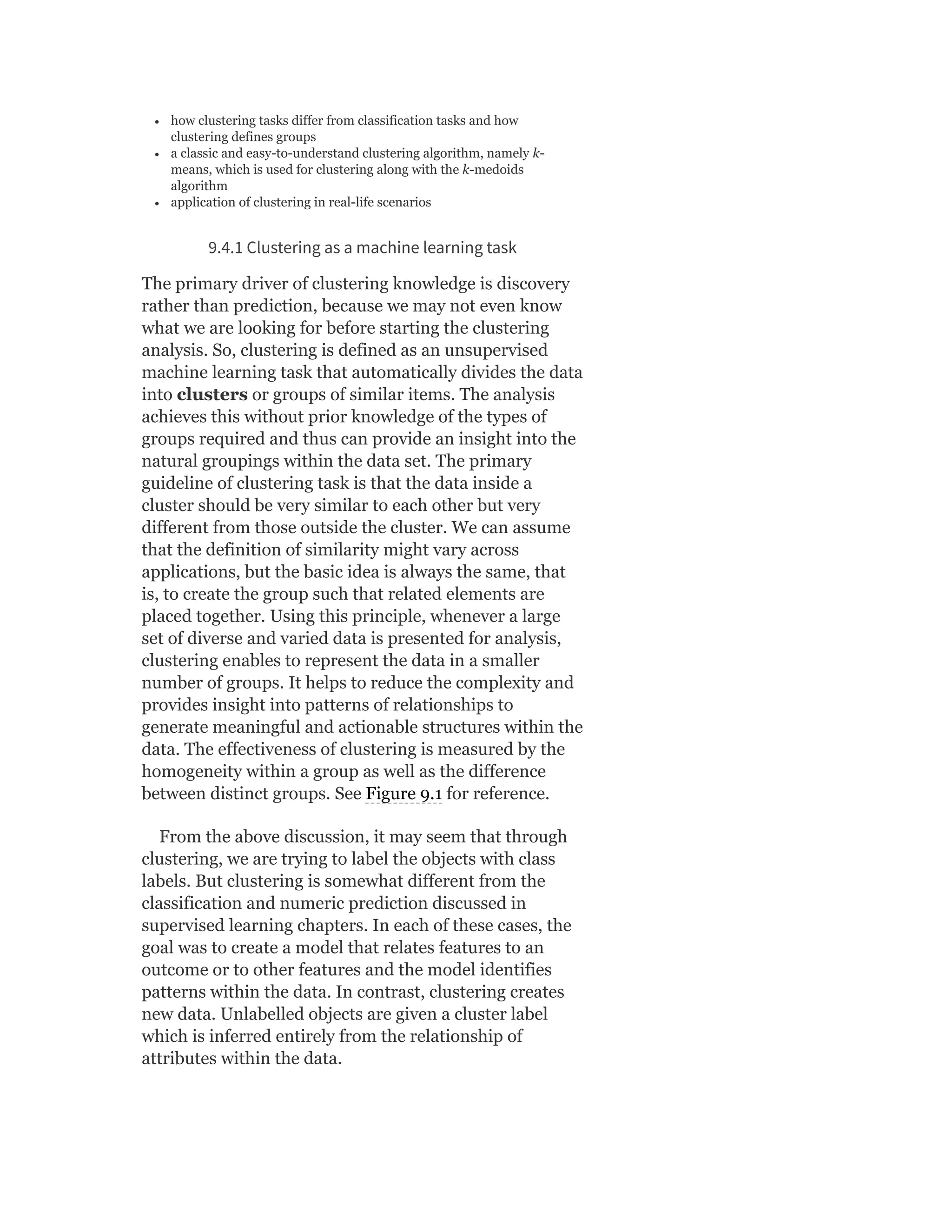 how clustering tasks differ from classification tasks and how
clustering defines groups
a classic and easy-to-understand clustering algorithm, namely k-
means, which is used for clustering along with the k-medoids
algorithm
application of clustering in real-life scenarios
9.4.1 Clustering as a machine learning task
The primary driver of clustering knowledge is discovery
rather than prediction, because we may not even know
what we are looking for before starting the clustering
analysis. So, clustering is defined as an unsupervised
machine learning task that automatically divides the data
into clusters or groups of similar items. The analysis
achieves this without prior knowledge of the types of
groups required and thus can provide an insight into the
natural groupings within the data set. The primary
guideline of clustering task is that the data inside a
cluster should be very similar to each other but very
different from those outside the cluster. We can assume
that the definition of similarity might vary across
applications, but the basic idea is always the same, that
is, to create the group such that related elements are
placed together. Using this principle, whenever a large
set of diverse and varied data is presented for analysis,
clustering enables to represent the data in a smaller
number of groups. It helps to reduce the complexity and
provides insight into patterns of relationships to
generate meaningful and actionable structures within the
data. The effectiveness of clustering is measured by the
homogeneity within a group as well as the difference
between distinct groups. See Figure 9.1 for reference.
From the above discussion, it may seem that through
clustering, we are trying to label the objects with class
labels. But clustering is somewhat different from the
classification and numeric prediction discussed in
supervised learning chapters. In each of these cases, the
goal was to create a model that relates features to an
outcome or to other features and the model identifies
patterns within the data. In contrast, clustering creates
new data. Unlabelled objects are given a cluster label
which is inferred entirely from the relationship of
attributes within the data.
 