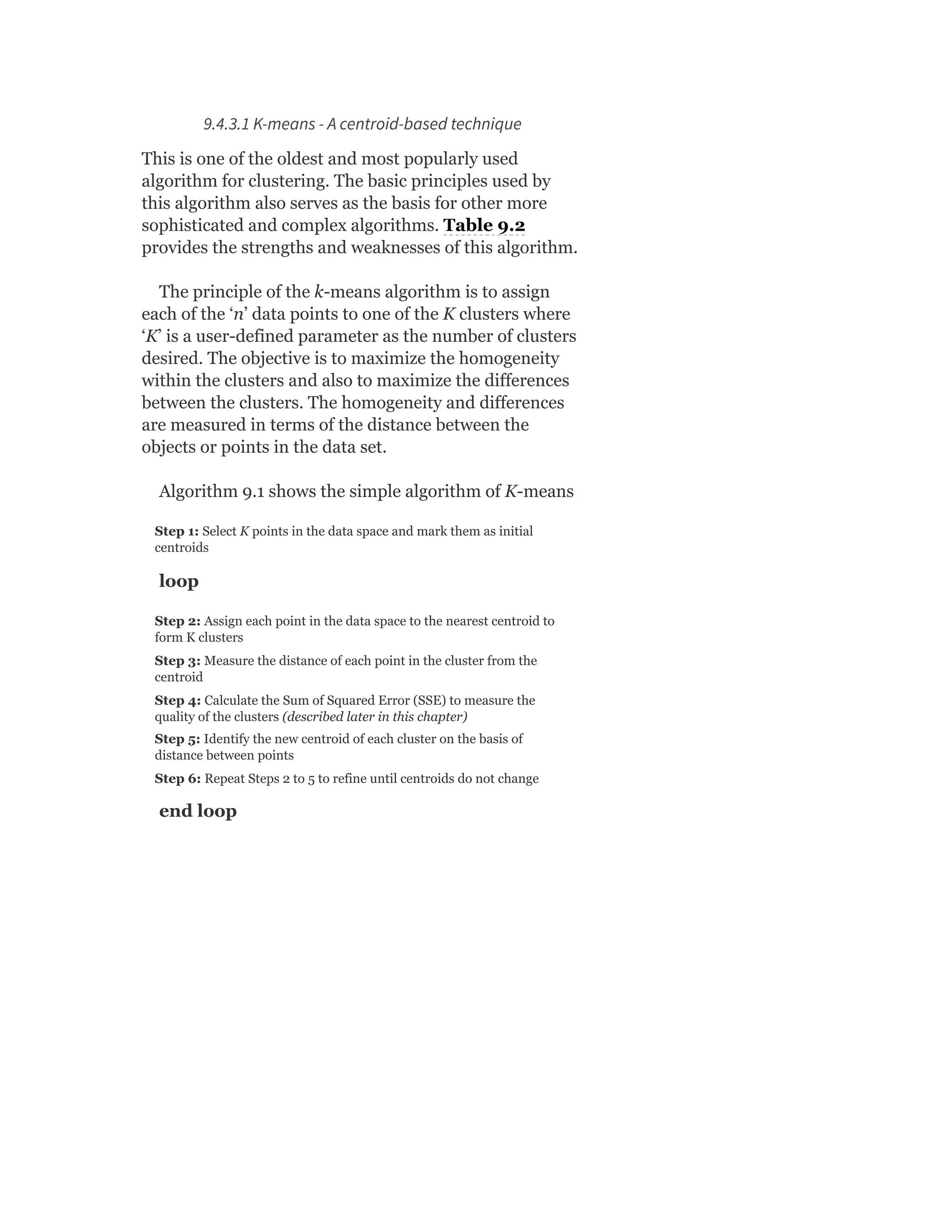 9.4.3.1 K-means - A centroid-based technique
This is one of the oldest and most popularly used
algorithm for clustering. The basic principles used by
this algorithm also serves as the basis for other more
sophisticated and complex algorithms. Table 9.2
provides the strengths and weaknesses of this algorithm.
The principle of the k-means algorithm is to assign
each of the ‘n’ data points to one of the K clusters where
‘K’ is a user-defined parameter as the number of clusters
desired. The objective is to maximize the homogeneity
within the clusters and also to maximize the differences
between the clusters. The homogeneity and differences
are measured in terms of the distance between the
objects or points in the data set.
Algorithm 9.1 shows the simple algorithm of K-means
Step 1: Select K points in the data space and mark them as initial
centroids
loop
Step 2: Assign each point in the data space to the nearest centroid to
form K clusters
Step 3: Measure the distance of each point in the cluster from the
centroid
Step 4: Calculate the Sum of Squared Error (SSE) to measure the
quality of the clusters (described later in this chapter)
Step 5: Identify the new centroid of each cluster on the basis of
distance between points
Step 6: Repeat Steps 2 to 5 to refine until centroids do not change
end loop
 