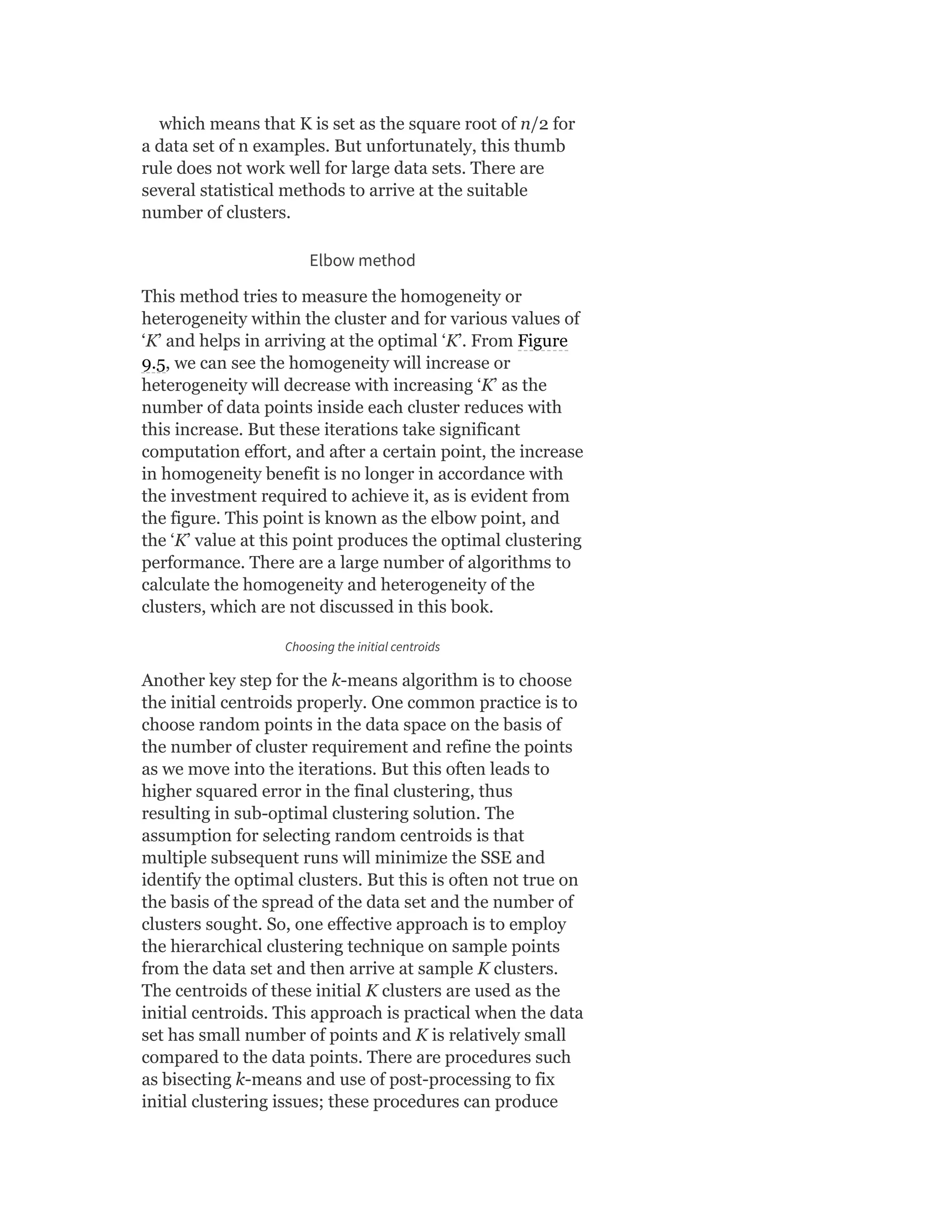 which means that K is set as the square root of n/2 for
a data set of n examples. But unfortunately, this thumb
rule does not work well for large data sets. There are
several statistical methods to arrive at the suitable
number of clusters.
Elbow method
This method tries to measure the homogeneity or
heterogeneity within the cluster and for various values of
‘K’ and helps in arriving at the optimal ‘K’. From Figure
9.5, we can see the homogeneity will increase or
heterogeneity will decrease with increasing ‘K’ as the
number of data points inside each cluster reduces with
this increase. But these iterations take significant
computation effort, and after a certain point, the increase
in homogeneity benefit is no longer in accordance with
the investment required to achieve it, as is evident from
the figure. This point is known as the elbow point, and
the ‘K’ value at this point produces the optimal clustering
performance. There are a large number of algorithms to
calculate the homogeneity and heterogeneity of the
clusters, which are not discussed in this book.
Choosing the initial centroids
Another key step for the k-means algorithm is to choose
the initial centroids properly. One common practice is to
choose random points in the data space on the basis of
the number of cluster requirement and refine the points
as we move into the iterations. But this often leads to
higher squared error in the final clustering, thus
resulting in sub-optimal clustering solution. The
assumption for selecting random centroids is that
multiple subsequent runs will minimize the SSE and
identify the optimal clusters. But this is often not true on
the basis of the spread of the data set and the number of
clusters sought. So, one effective approach is to employ
the hierarchical clustering technique on sample points
from the data set and then arrive at sample K clusters.
The centroids of these initial K clusters are used as the
initial centroids. This approach is practical when the data
set has small number of points and K is relatively small
compared to the data points. There are procedures such
as bisecting k-means and use of post-processing to fix
initial clustering issues; these procedures can produce
 