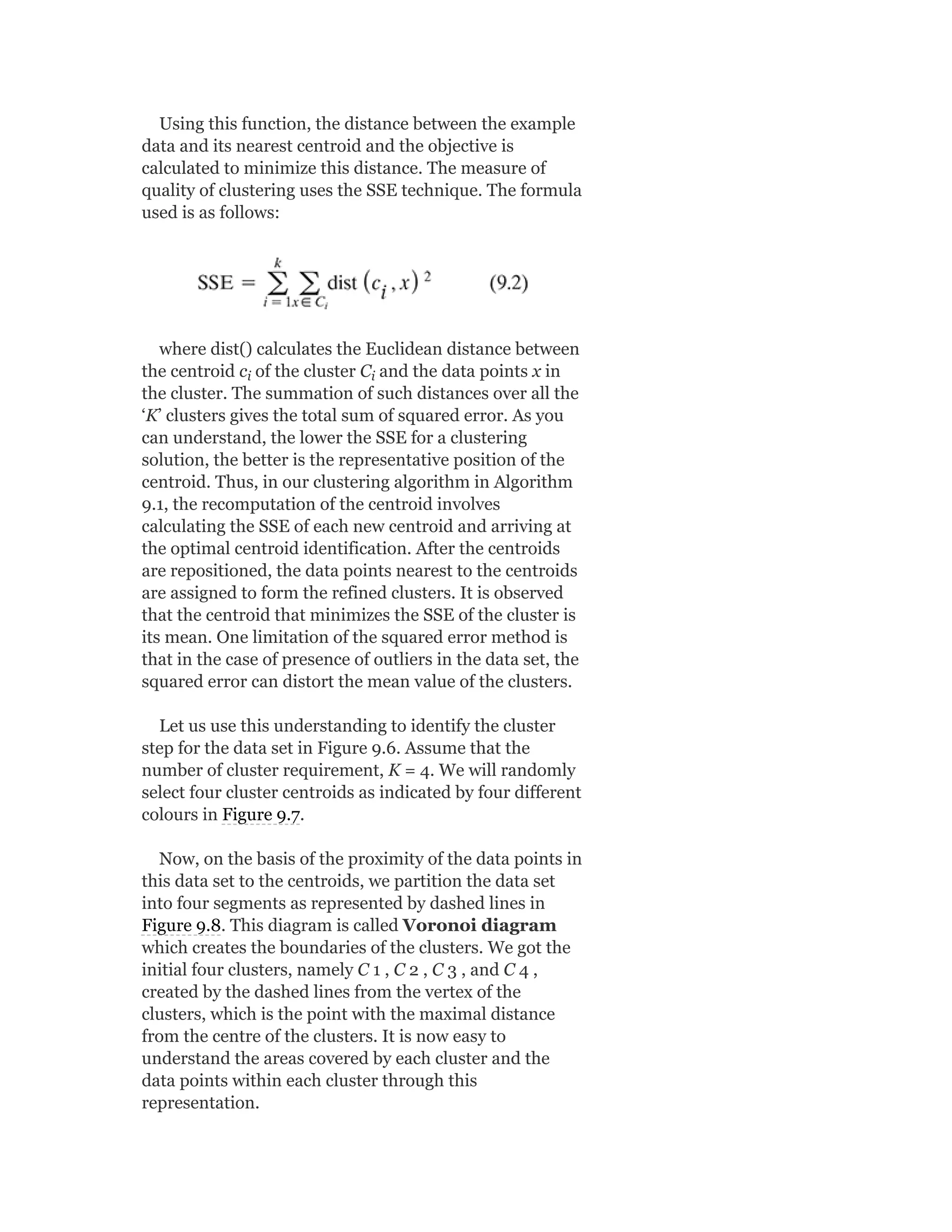 Using this function, the distance between the example
data and its nearest centroid and the objective is
calculated to minimize this distance. The measure of
quality of clustering uses the SSE technique. The formula
used is as follows:
where dist() calculates the Euclidean distance between
the centroid c of the cluster C and the data points x in
the cluster. The summation of such distances over all the
‘K’ clusters gives the total sum of squared error. As you
can understand, the lower the SSE for a clustering
solution, the better is the representative position of the
centroid. Thus, in our clustering algorithm in Algorithm
9.1, the recomputation of the centroid involves
calculating the SSE of each new centroid and arriving at
the optimal centroid identification. After the centroids
are repositioned, the data points nearest to the centroids
are assigned to form the refined clusters. It is observed
that the centroid that minimizes the SSE of the cluster is
its mean. One limitation of the squared error method is
that in the case of presence of outliers in the data set, the
squared error can distort the mean value of the clusters.
Let us use this understanding to identify the cluster
step for the data set in Figure 9.6. Assume that the
number of cluster requirement, K = 4. We will randomly
select four cluster centroids as indicated by four different
colours in Figure 9.7.
Now, on the basis of the proximity of the data points in
this data set to the centroids, we partition the data set
into four segments as represented by dashed lines in
Figure 9.8. This diagram is called Voronoi diagram
which creates the boundaries of the clusters. We got the
initial four clusters, namely C 1 , C 2 , C 3 , and C 4 ,
created by the dashed lines from the vertex of the
clusters, which is the point with the maximal distance
from the centre of the clusters. It is now easy to
understand the areas covered by each cluster and the
data points within each cluster through this
representation.
i i
 