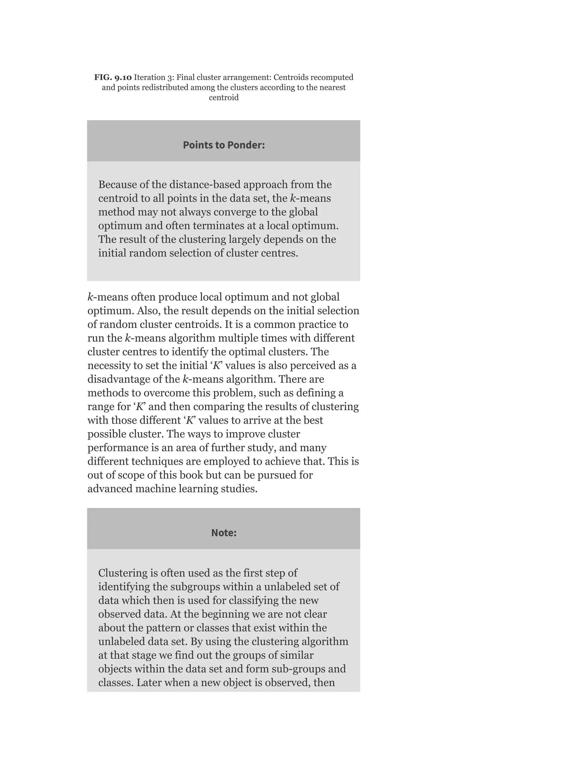 FIG. 9.10 Iteration 3: Final cluster arrangement: Centroids recomputed
and points redistributed among the clusters according to the nearest
centroid
Points to Ponder:
Because of the distance-based approach from the
centroid to all points in the data set, the k-means
method may not always converge to the global
optimum and often terminates at a local optimum.
The result of the clustering largely depends on the
initial random selection of cluster centres.
k-means often produce local optimum and not global
optimum. Also, the result depends on the initial selection
of random cluster centroids. It is a common practice to
run the k-means algorithm multiple times with different
cluster centres to identify the optimal clusters. The
necessity to set the initial ‘K’ values is also perceived as a
disadvantage of the k-means algorithm. There are
methods to overcome this problem, such as defining a
range for ‘K’ and then comparing the results of clustering
with those different ‘K’ values to arrive at the best
possible cluster. The ways to improve cluster
performance is an area of further study, and many
different techniques are employed to achieve that. This is
out of scope of this book but can be pursued for
advanced machine learning studies.
Note:
Clustering is often used as the first step of
identifying the subgroups within a unlabeled set of
data which then is used for classifying the new
observed data. At the beginning we are not clear
about the pattern or classes that exist within the
unlabeled data set. By using the clustering algorithm
at that stage we find out the groups of similar
objects within the data set and form sub-groups and
classes. Later when a new object is observed, then
 