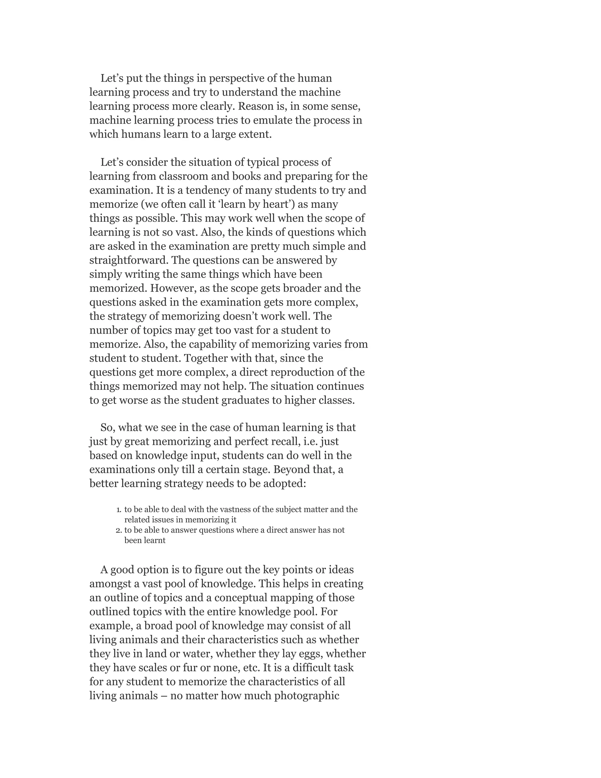 Let’s put the things in perspective of the human
learning process and try to understand the machine
learning process more clearly. Reason is, in some sense,
machine learning process tries to emulate the process in
which humans learn to a large extent.
Let’s consider the situation of typical process of
learning from classroom and books and preparing for the
examination. It is a tendency of many students to try and
memorize (we often call it ‘learn by heart’) as many
things as possible. This may work well when the scope of
learning is not so vast. Also, the kinds of questions which
are asked in the examination are pretty much simple and
straightforward. The questions can be answered by
simply writing the same things which have been
memorized. However, as the scope gets broader and the
questions asked in the examination gets more complex,
the strategy of memorizing doesn’t work well. The
number of topics may get too vast for a student to
memorize. Also, the capability of memorizing varies from
student to student. Together with that, since the
questions get more complex, a direct reproduction of the
things memorized may not help. The situation continues
to get worse as the student graduates to higher classes.
So, what we see in the case of human learning is that
just by great memorizing and perfect recall, i.e. just
based on knowledge input, students can do well in the
examinations only till a certain stage. Beyond that, a
better learning strategy needs to be adopted:
1. to be able to deal with the vastness of the subject matter and the
related issues in memorizing it
2. to be able to answer questions where a direct answer has not
been learnt
A good option is to figure out the key points or ideas
amongst a vast pool of knowledge. This helps in creating
an outline of topics and a conceptual mapping of those
outlined topics with the entire knowledge pool. For
example, a broad pool of knowledge may consist of all
living animals and their characteristics such as whether
they live in land or water, whether they lay eggs, whether
they have scales or fur or none, etc. It is a difficult task
for any student to memorize the characteristics of all
living animals – no matter how much photographic
 